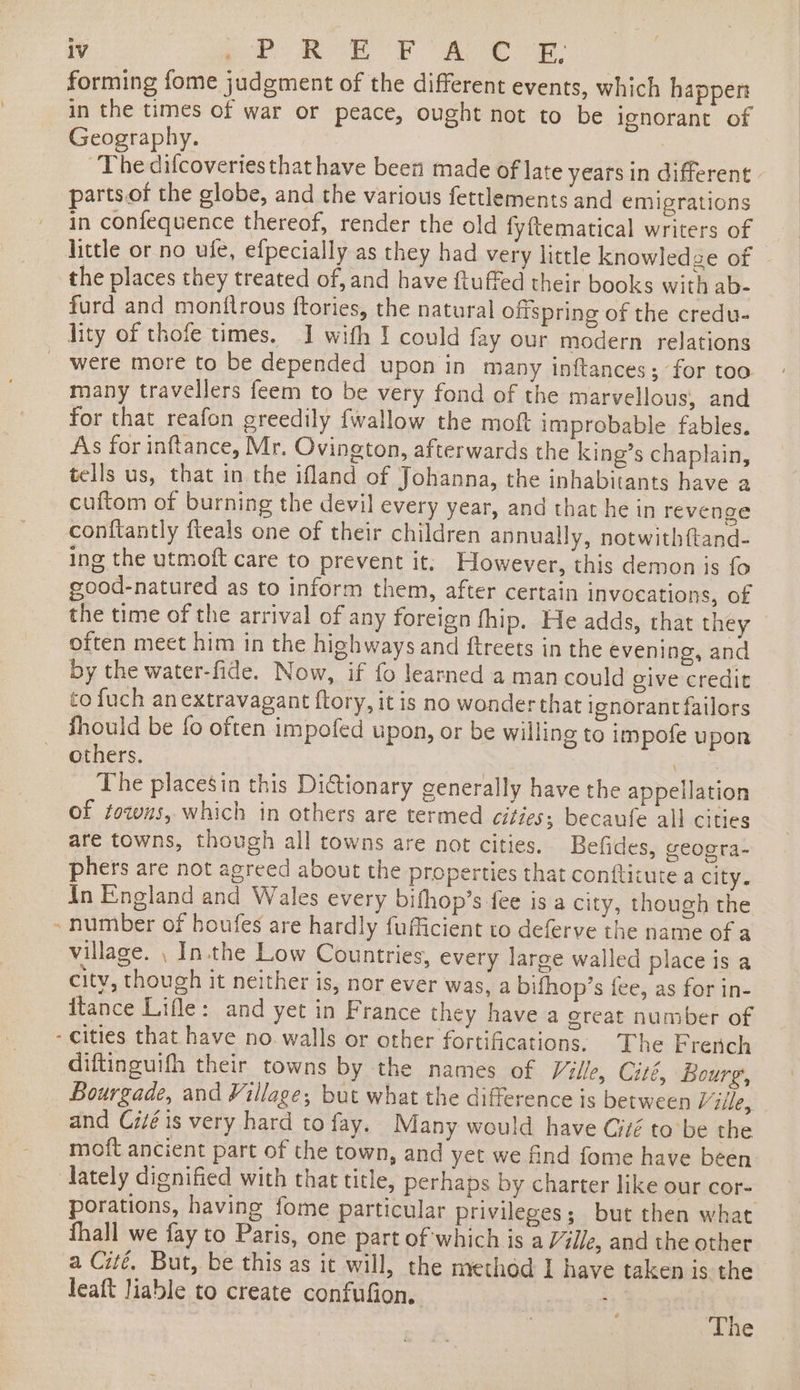 DI forming fome judgment of the different events, which happen Geography. ~The difcoveriesthat have been made of late years in different parts.of the globe, and the various fettlements and emigrations in confequence thereof, render the old fyftematical writers of little or no ule, efpecially as they had very little knowledge of the places they treated of, and have ftuffed their books with ab- furd and monttrous ftories, the natural offspring of the credu- were more to be depended upon in many inftances; for too many travellers feem to be very fond of the marvellous, and for that reafon greedily fwallow the moft improbable fables. As for inflance, Mr. Ovington, afterwards the king’s chaplain, tells us, that in the ifland of Johanna, the inhabitants have a cuftom of burning the devil every year, and that he in revenge ing the utmoft care to prevent it, However, this demon is fo good-natured as to inform them, after certain invocations, of the time of the arrival of any foreign thip. He adds, that they often meet him in the highways and ftreets in the evening, and by the water-fide. Now, if fo learned a man could give credit to fuch anextravagant ftory, it is no wonderthat ignorant failors fhould be fo often impofed upon, or be willing to impofe upon others. Gy tS The placesin this Dictionary generally have the appellation of towns, which in others are termed citzes; becaufe all cities are towns, though all towns are not cities. Befides, geoota- phers are not agreed about the properties that conftitute a city. In England and Wales every bifhop’s fee is a city, though the number of houfes are hardly fufficient to deferve the name of a village. , In.the Low Countries, every large walled place is a city, though it neither is, nor ever was, a bifhop’s fee, as for in- itance Lifle: and yet in France they have a great number of diftinguifh their towns by the names of Ville, Cité, Bourg, Bourgade, and Village; but what the difference is between Ville, and Ciié is very hard to fay. Many would have Giié tobe the moft ancient part of the town, and yet we find fome have been porations, having fome particular privileges; but then what fhall we fay to Paris, one part of which is a Ville, and the other a Cité, But, be this as it will, the method 1 have taken is the leaft liable to create confufion. | rt The