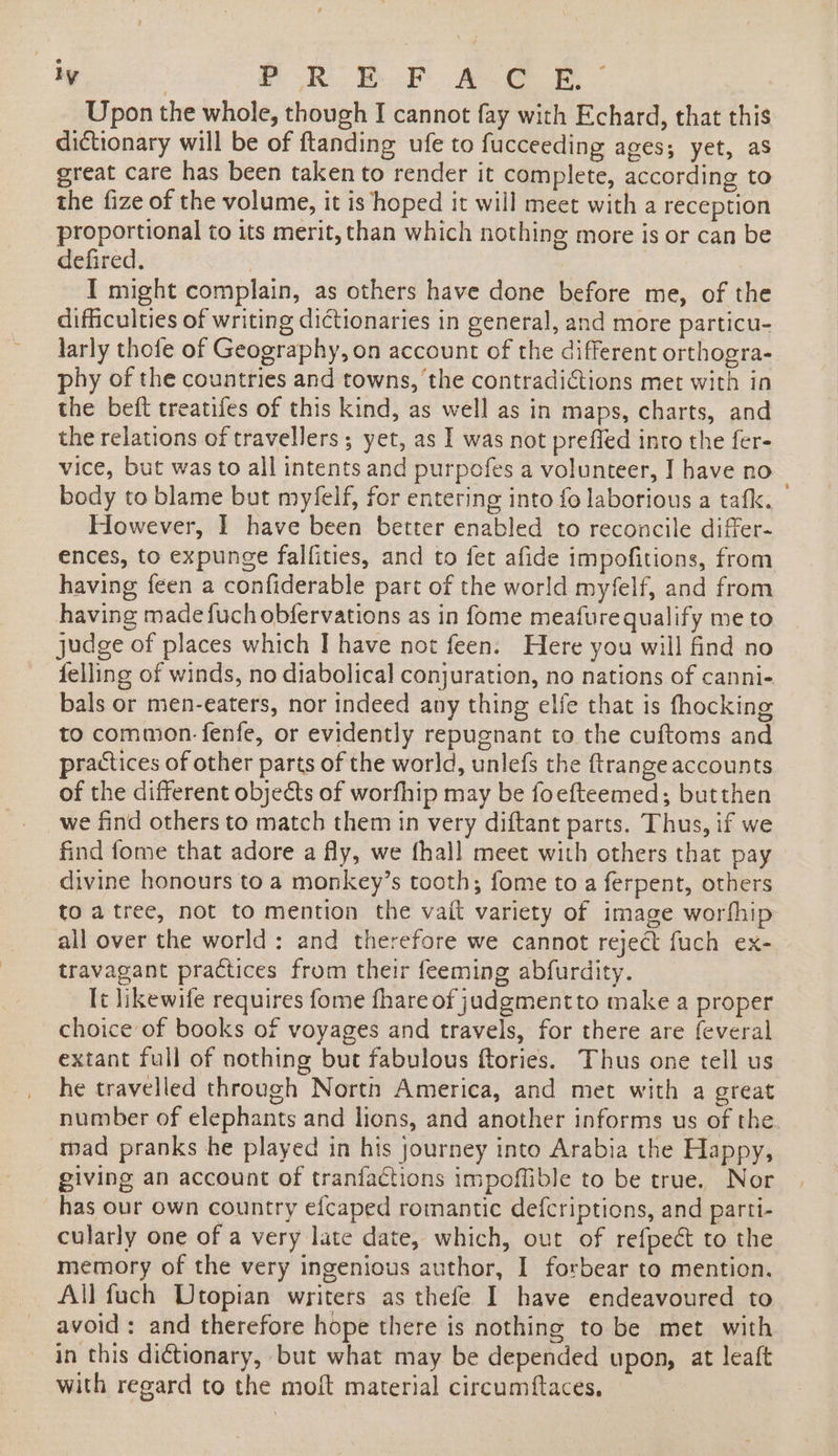 Upon the whole, though I cannot fay with Echard, that this dictionary will be of ftanding ufe to fucceeding ages; yet, as great care has been taken to render it complete, according to the fize of the volume, it is hoped it will meet with a reception proportional to its merit, than which nothing more is or can be defired. 3 I might complain, as others have done before me, of the difficulties of writing dictionaries in general, and more particu- larly thofe of Geography, on account of the different orthogra- phy of the countries and towns, the contradictions met with in the beft treatifes of this kind, as well as in maps, charts, and the relations of travellers; yet, as I was not preffed into the fer- vice, but was to all intents and purpofes a volunteer, I have no body to blame but myfelf, for entering into fo laborious a tafk. However, I have been better enabled to reconcile differ- ences, to expunge falfities, and to fet afide impofitions, from having feen a confiderable part of the world myfelf, and from having made fuch obfervations as in fome meafurequalify me to judge of places which | have not feen. Here you will find no felling of winds, no diabolical conjuration, no nations of canni- bals or men-eaters, nor indeed any thing elfe that is fhocking to common. fenfe, or evidently repugnant to the cuftoms and practices of other parts of the world, unlefs the ftrange accounts of the different objects of worfhip may be foefteemed; butthen _we find others to match them in very diftant parts. Thus, if we find fome that adore a fly, we fhall meet with others that pay divine honours to a monkey’s tooth; fome to a ferpent, others to atree, not to mention the vait variety of image worfhip all over the world: and therefore we cannot reject fuch ex- travagant practices from their feeming abfurdity. It likewife requires fome fhare of juadgmentto make a proper choice of books of voyages and travels, for there are feveral extant full of nothing but fabulous ftories. Thus one tell us he travelled through North America, and met with a great number of elephants and lions, and another informs us of the mad pranks he played in his journey into Arabia the Happy, giving an account of tranfactions impoffible to be true. Nor has our own country efcaped romantic defcriptions, and parti- cularly one of a very late date, which, out of refpect to the memory of the very ingenious author, I forbear to mention. All fuch Utopian writers as thefe I have endeavoured to avoid: and therefore hope there is nothing to be met with in this dictionary, but what may be depended upon, at leaft with regard to the moft material circumftaces,