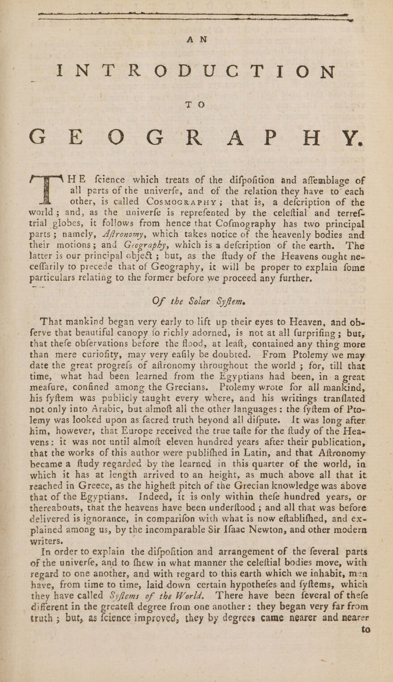 AN INTRODUCTION | E70 | er 20 ER AAP. (Hee all parts of the univerfe, and of the relation they have to each other, is called CosmocraPpHy; that is, a defcription of the world ; and, as the univerfe is reprefented by the celeftial and terref- trial globes, it follows from hence that Cofmography has two principal parts; namely, Afronomy, which takes notice of the heavenly bodies and their motions; and Gvography, which is a defcription of the earth. The Jatter is our principal obje&amp;t ; but, as the ftudy of the Heavens ought ne- ceffarily to precede that of Geography, it will be proper to explain fome | particulars relating to the former before we proceed any further. ‘Ts fcience which treats of the difpofition and affemblage of Of the Solar Syftem That mankind began very early to lift up their eyes to Heaven, and ob- ferve that beautiful canopy fo richly adorned, is not at all {urprifing ; but, that thefe obfervations before the flood, at leaft, contained any thing more than mere curiofity, may very eafily be doubted. From Ptolemy we may date the great progrefs of aflronomy throughout the world ; for, till that time, what had been learned from the Egyptians had been, in a great meafure, confined among the Grecians. Ptolemy wrote for all mankind, his fyftem was publicly taught every where, and his writings tranflated not only into Arabic, but almoft all the other Janguages: the fyftem of Pto- lemy was looked upon as facred truth beyond all difpute. It was long after him, however, that Europe received the true tafte for the fludy of the Hea- vens: it was not until almoft eleven hundred years after their publication, that the works of this author were publifhed in Latin, and that Aftronomy became a ftudy regarded by the learned in this quarter of the world, in which it has at length arrived to an height, as much above all that it reached in Greece, as the higheft pitch of the Grecian knowledge was above that of the Egyptians. Indeed, it is only within thefe hundred years, or thereabouts, that the heavens have been underftood ; and all that was before delivered is ignorance, in comparifon with what is now eftablifhed, and ex- plained among us, by the incomparable Sir Ifaac Newton, and other modern writers. In order to explain the difpofition and arrangement of the feveral parts of the univerfe, and to fhew in what manner the celeftial bodies move, with regard to one another, and with regard to this earth which we inhabit, men have, from time to time, laid down certain hypothefes and fyftems, which they have called Syfems of the World. ‘There have been {everal of thefe different in the greateft degree from one another: they began very far from truth ; but, as {cience improyed, they by degrees came nearer and nearer | to