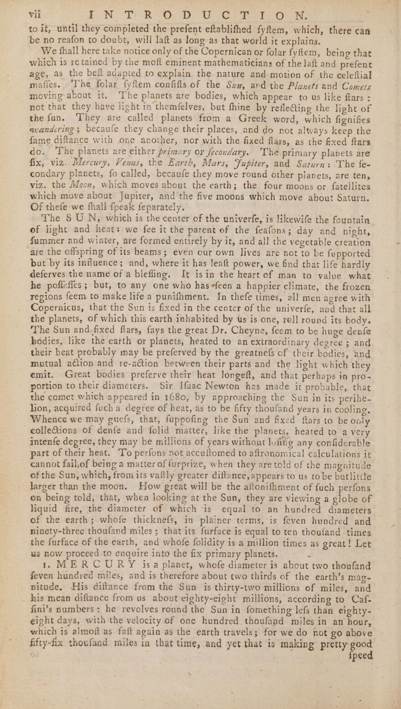 to it, until they completed the prefent eftablifhed fyfem, which, there can be no reafon to doubt, will laft as long as that world it explains. We thall here take notice only of the Copernican or folar fyftem, being that which is retained by the moft eminent mathematicians of the laf and prefent age, as the bef adapted to explain the. nature and motion of the celeftial mafies. ‘Tne folar fyflem confifts of the Suz, ard the Planets and Comers moving about it. The planets are bodies, which appear to us like flars : not that they have light in'themfelves, but fhine by reflefiing the light of the fun. They are called planets from a Greek word, which fignifes wandering; becaufe they change their places, and do not always keep the fame diftance with one another, nor with the fixed flars, as the fixed flars do. ‘The planets are either primory or fecondary. The primary planets are fix, viz. Mercury, Venus, the Earth, Mars, Fupiter, and Saturn: The fe- condary planets, fo called, becaufe they move round other planets, are ten, viz. the Moon, which moves about the earth; the four moons or fatellites which move about Jupiter, and the five moons which move about Saturn. Of thefe we thall {peak feparately. The S U N, which is the center of the univerfe, is likewife the fountain of light and heat: we fee it the parent of the feafons; day and night, fummer and winter, are formed entirely by it, and all the vegetable creation are the offspring of its beams; even our own lives are not to be fupported but by its influence; and, where it has leaft power, we find that life hardly deferves the name of a blefling. It 1sin the heart of man to value what he poficfles; but, to any one who hasfeen a happier climate, the frozen regions feem to make life a punifhment. In thefe times, all men agree with Copernicus, that the Sun is fixed in the center of the univerfe, and that all the planets, of which this earth inhabited by tts is one, roll round its body. The Sun and-fixed flars, fays the great Dr. Cheyne, feem to be huge denfe bodies, like the earth or planets, heated to an extraordinary degree 3 and their heat probably may be preferved by the greatnefs cf their bodies, and mutual action and re-action between their parts and the light which they emit. Great bodies preferve their heat longeft, and that perhaps in pro- portion to their diameters. Sir Haac Newton has made it probable,. that the comet which appeared in 1680, by approaching the Sun in its perihe- lion, acquired fuch a degree of heat, as to be fifty thoufand years in cooling, Whence we may guefs, that, fappofing the Sun and fixed ftars to be only eolle&amp;tions of denfe and {clid matter, like the planets, heated to a very intenfe degree, they may be millions of years without lufing any confiderable part of their heat. To perfons not accuftomed to aftronomical calculations it cannot fail,of being a matter of furprize, when they are told of the magnitude of the Sun, which, from its vaflly greater diftance, appears to us to be batlitue larger than the moon. How great will be the aflonifhment of fuch perfons on being told, that, whea looking at the Sun, they are viewing a globe of liquid fire, the diameter of which ‘is equal to an hundred diameters of the earth; whofe thicknefs, in plainer terms, is feven hundred and ninety-three thoufand miles; that its furface is equal to ten thoufand times the furface of the earth, and whofe folidity is a million times as great! Let us now proceed to enquire into the fix primary planets. J : 1MERCURY isa planet, whofe diameter is about two thoufand feven hundred miles, and is therefore about two thirds of the earth’s mas- nitude. His diftance from the Sun is thirty-two millions of miles, and -_ his mean diftance from us about eighty-eight millions, according to Caf- fini’s numbers: he revolves round the Sun in fomething lefs than eighty- eight days, with the velocity of one hundred thoufand miles in an hour, which is almoit as fait again as the earth travels; for we do not go above fifty-fix thoufand miles in that time, and yet that is making pretty good | ipeed