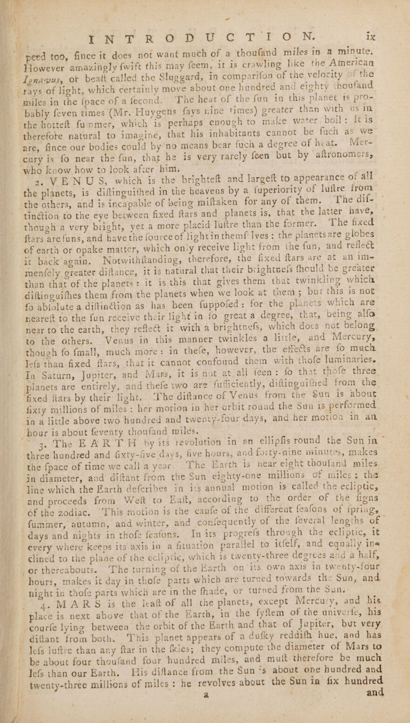 INTRODUCTION. . 7 However amazingly fwift this may feem, it is crawling like the American ignavus, or beatt called the Slaggard, in comparifon of the velocity of the ’ miles in the fpace of a fecond. The heat of the fun in this planet 1s pro- ‘bably feven times (Mr. Huygens fays nine times) greater than with us in the hotteft fummer, which is perhaps enough to make water. boil: It is therefote natural to imagine, that his inhabitants cannot be fuch as we are, fince our bodies could by/no means bear fuch a degree of heat. Mer- cary is fo near the fun, that he is very rarely feen but by aftronomers, who know how to look after him. 2, VENUS, which is the brighteft and largeft to appearance of all the planets, is diftinguithed in the heavens by a fuperiority of luftre from tinétion to the eye between fixed ftars and planets is, that the latter have, though’a very bright, yet a more placid Tuftre than the former. ‘The fixed ftars arefuns, and have the fource of lightinthemf' Ives : the planets are globes of earth or opake matter, which only receive light from the fun, and reilec it. back again. Notwithanding, therefore, the fixed ftars are at an ime meniely greater diftance, it is natural that their brightneis fhould be greater than that of the planets: it is this that gives them that twinkling which diftinguithes them from the planets when we look at them; bur this is not fo ablolute a diftinétion as has been fappofed: for the planets which are neareft to the fun receive their light in fo great a degree, that, being alfo near to the earth, they reflect it with a brightnefs, which docs not belong 6 the dthers. Venus in this manner twinkles a little, and Mercury, though fo fmall, much more: in thefe, however, the effets are fo much Jefs than fixed ftars, that it cannot confound them with thofe luminaries. In Saturn, Jupiter, and Mars, it ig not at. all feen: fo that thofe three Janets are entirely, and thefe two are fufliciently, diftinguifned from the fixed flars by their light. ‘The diftance of Venus from the Sun is about fixty millions of miles : her motion in her orbit roand the Sun is performed dn a little above two hundred and twenty-four days, and her motion in an hour is about feventy thoufand miles. ae | three hundred and fixty-iive days, five hours, aod forty-nine minutes, makes the {pace of time we cali a year. The Earth is near eight thoufand miles line which the Earth deferibes in ics annual motion is called the ecliptic, and proceeds from Welt to Eaft, according to the order of the figns of the zodiac, ‘This motion is the caufe of the different feafons of ipring, fummer, autumn, and winter, and confequently of the feveral lengths of | days and nights in thofe feafons. In its progrefs through the ecliptic, it every where keeps its axis in a fituation parallel to itfelf, and equally ins clined to the plane of the ecliptic, which is twenty-three degrees and a half, or thereabouts. The turning of the Earth on ‘its own axis in twenty-four hours, makes it day in thofe parts which are turned towards thie Sun, and night in thofe parts which are in the fhade, or turned from the Sun, 4. MARS is the leat of all the planets, except Mercury, and his. place is next above that of the Earth, in the fyftem of the univerfe, his courle lying between the orbit of the Barth and that of Jupiter, but very difant from both. ‘This planet appears of a duiky reddifh hue, and has Jefs than our Earth. iis difance from the Sun ‘s about one hundred and twenty-three millions of miles: he revolves about the Sun in fix hundred -
