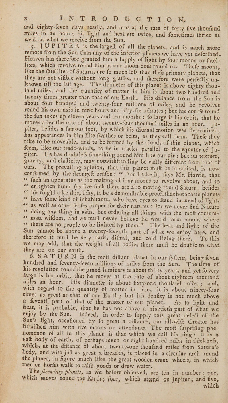 ee LN TROD Ue tolKxK and eighty-feven days nearly, and runs at the rate of forty-five thoufand miles in an hour; his light and heat are twice, and fometimes thrice as weak.as what we receive from the Sun. ; §- JUPITER is the largeft of all the planets, and is much more remote from the Sun than any of the inferior planets we have yet defcribed. Heaven has therefore granted him a fupply of light by four moons or fatel- lites, which revolve round him as our moon does round us. Thefe moons, like the fatellites of Saturn, are fo much lefs than their primary planets, that they are not vifible without long glaffes, and therefore were perfectly un- known till the laft age. The diameter of this planet is above eighty thou- | _fand miles, and the quantity of matter in him is about two hundred and twenty times greater than that of our Earth. His diftance from the Sun is about four hundred and twenty-four millions of miles, and he revolves round his own axis in nine hours and fifty-fix minutes; but his courfe round the fun takes up eleven years and ten months : fo large is his orbit, that he _ moves after the rate of about twenty-four thoufand miles in an hour. ju- piter, befides a famous fpot, by which his diurnal motion was determined, has appearances in him hke fwathes or belts, as they call them. Thefe they take to be moveable, and to be formed by the clouds of this planet, which _ feem, like our trade-winds, to He in tracks parallel to the equator of Ju- piter. He has doubtlefs fomething round him like our air ; but its texture, gravity, and elafticity, may notwithflanding be vaftly different from that of ours. ‘The prevailing opinion, that this planet muft be inhabited, is now confirmed by the ftrongeft reafon: ** For I take it, fays Mr. Harris, that ** {uch an apparatus as the making of four moons to revolve about, and to *¢ enlighten him ; (as five fuch there are alfo moving round Saturn, befides ** his ring)I take this, I fay, to be a demonftrable proof, that both thefe planets — _** have fome kind of inhabitants, who have eyes to ftand in need of light, _ -*© as well as other fenfes proper for their natures for we never find Nature - * doing any thing in vain, but ordering all things with the mof confum- ‘ mate wifdom, and we muft never believe the would form moons where “« there are no people to be lighted by them.” The heat and light of the Sun cannot be above a twenty-feventh part of what we enjoy here, and therefore it muft be very dark, difmal, and cold living there. To this we may add, that the weight of all bodies there muf be double to what they are on our earth. 6.SAT URN is the moft diftant planet in our fyfem, being feven hundred and feventy-feven millions of miles from the Sun. Thetime of his revolution round the grand luminary is about thirty years, and yet fo very large is his orbit, that he moves at the rate of about eighteen thoufand miles an hour. His diameter is about fixty-one thoufand miles; and, _ with regard to the quantity of matter in him, it is about ninety-four- times as great as that of our Earth; but his denfity is not much above a feventh part of that of the matter of our planet. As to light and heat, it is probable, that he has not above a ninetieth part of what we enjoy by the Sun. Indeed, in order to fupply this great defect of the Sun’s light, occafioned by fo great a diflance, our all-wife Creator has furnifhed him with five moons or attendants. The mof furprifing phe- _ nomenon of all in this planet is that which we call his ring: It is a vaft body of earth, of perhaps feven or cight hundred miles in thicknefs, which, at the diftance of about twenty-one thoufand miles from Saturn’s body, and with juft as great a breadth, is placed in a circular arch round the planet, in figure much like the great wooden crane wheels, in which men or horfes walk to raife goods or draw water. The fecondary planets, as we before obferved, are ten in number: one, which moves round the Karsh; four, which attend on Jupiter; and ae Sis wale a