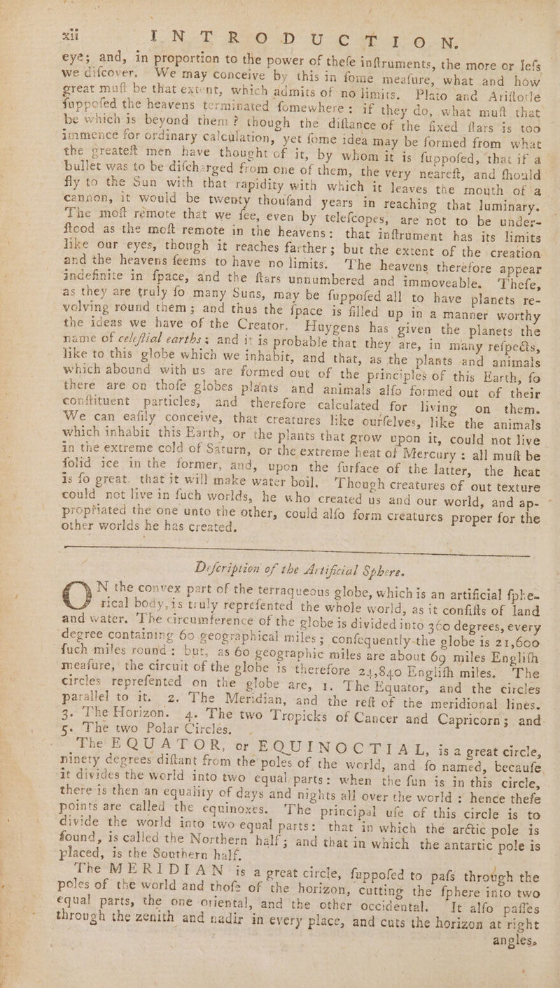 xi A i ORD) NE a ga tee eyé; and, in proportion to the power of thefe inftruments, the more or lefs _ we difcover, We may Conceive by this in fome meafure, what and how great mufi be that extent, which admits of no limits. Plato and Ariflorle fuppofed the heavens terminated fomewhere: if they do, what muf that be which is beyond them? though the diflance of the fixed flars is too immience for ordinary calculation, yet fome idea may be formed from what the createft men have thought of it, by whom it is fuppofed, ‘that if a_ bullet was to be difcharged from one of them, the very neareft, and fhould © fly to the Sun with that rapidity with which it leaves the mouth of-a cannon, it would be twenty thoufand years in reaching that dJuminary. The moft remote that we he. even by telefcopes, are not to be under- flood as the moft remote in the heavens: that inflrument has its limits like our eyes, though it reaches farther; but the extent of the creation and the heavens feems to have no limits. The heavens therefore appear indefinite in f{pace, and the ftars unnumbered and immoveable. 'Thefe, as they are truly fo many Suns, may be fuppofed all to have planets re- volving round them; and thus the {pace is filled up in a manner worthy the ideas we have of the Creator. Fluygens has given the planets the name of celeffial earths; and i: is probable that they are, in many refpeéts, like to this globe which we inhabit, and that, as the plants and animals which abound with us are formed out of the principles of this Earth, fo there are on thofe globes plants and animals alfo formed out of their conftituent particles, and therefore calculated for living on them. We can eafily conceive, that creatures like ourfelves, like the animals which inhabit this Earth, or the plants that prow upon it, could not live. in the extreme cold of Saturn, or the extreme heat of Mercury : all muft be folid ice in the former, and, upon the furface of the latter, the heat is fo great, that it will make water boil. Though creatures of out texture could not live in fuch worlds, he who created us and our world, and ap- propMated the one unto the other, could alfo form creatures proper for the other worlds he has created, Defeription of the Artifcial Sphere. N the convex part of the terraqueous globe, whichis an artificial fobe= rical body,is truly reprefented the whole world, as it confifts of land and water. ‘The circumference of the globe is divided into 3.60 degrees, every degree containing 60 geographical miles ; confequently-the globe is 21,600 ‘fuch miles round: but, as 60 geographic miles are about 69 miles Englifh meafure, the circuit of the globe is therefore 24,840 Einglith miles. The circles reprefented on the globe are, 1, The Equator, and the circles parallel to it. 2. The Meridian, and the ref of the meridional lines. 3. The Horizon. 4. The two Tropicks of Cancer and Capricorn; and. The EQUATOR, or E QUINOCTIAL, isa great circle, ninety degrees diftant from the poles of the world, and fo named, becaufe. it divides the world into two equal/parts: when the fun is in this circle, there is then an equality of days and nights all over the world : hence thefe points are called the equinoxes. The principal ufe of this circle is to divide the world into two equal parts: that in which the arétic pole is found, is called the Northern half; and that in which the antartic pole is placed, is the Southern half, The MERIDIAN js a great circle, fuppofed to pafs throtgh the poles of the world and thof= of the horizon, cutting the fphere into two equal parts, the one oriental, and the other occidental. It alfo paffes through the zenith and nadir in every place, and cuts the horizon at right angles.