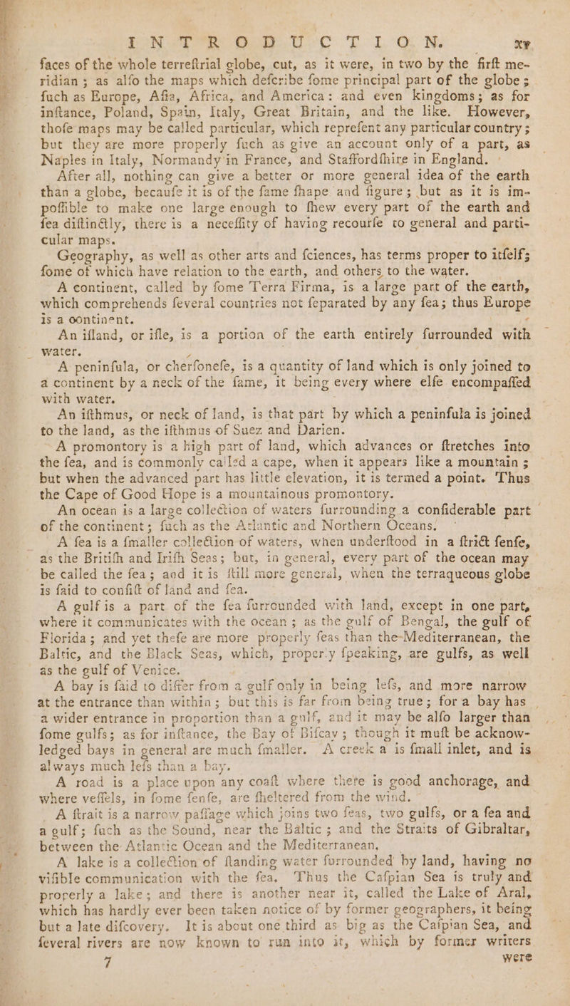 oN Tee oan ec T LON xe faces of the whole terreftrial globe, cut, as it were, in two by the firft me- ridian ; as alfo the maps which defcribe fome principal part of the globe ; fuch as Europe, Afta, Africa, and America: and even kingdoms; as for inftance, Poland, Spain, Italy, Great Britain, and the like. However, thofe maps may be called particular, which reprefent any particular country ; but they are more properly fuch as give an account only of a part, as Naples in Italy, Normandy'in France, and Staffordfhire in England. ° After all, nothing can give a better or more general idea of the earth than a globe, becaufe it is of the fame fhape and figure; but as it is im- pofible to make one large enough to fhew every part of the earth and fea diflinlly, there is a neceffity of having recourfe to general and parti- cular maps. Geography, as well as other arts and fciences, has terms proper to itfelf; fome of which have relation to the earth, and others to the water. A continent, called by fome Terra Firma, is a large part of the earth, which comprehends feveral countries not feparated by any fea; thus Europe is a OOntinent. ¢ An ifland, or ifle, is a portion of the earth entirely furrounded with water. > A peninfula, or cherfonefe, is a quantity of land which is only joined to a continent by a neck of the fame, it being every where elfe encompafied with water. An ifthmus, or neck of land, is that part by which a peninfula is joined to the land, as the ifthmus of Suez and Darien. | ~ A promontory is a high part of land, which advances or ftretches into the fea, and is commonly ca'led a cape, when it appears like a mountain $ but when the advanced part has little elevation, it is termed a point. Thus the Cape of Good Hope is a mountainous promontory. : An ocean is a large collection of waters furrounding a confiderable part — of the continent; fach as the Atlantic and Northern Occans. A fea is a {maller colle€iion of waters, when underftood in a ftridt fenfe, as the Britifh and Irifh Seas; bat, in general, every part of the ocean may be called the fea; aod itis fill more general, when the terraqueous globe is faid to confift of land and fea. 7 A gulf is a part. of the fea furrcunded with land, except in one part, where it communicates with the ocean; as the gulf of Bengal, the gulf of Florida; and yet thefe are more properly feas than the-Mediterranean, the Baltic, and the Black Seas, which, proper'y fpeaking, are gulfs, as. well as the gulf of Venice. | | A bay is faid to differ from a gulf only in being lefs, and more narrow at the entrance than within; but this is far from being true; fora bay has a wider entrance in proportion than a gulf, end it may be alfo larger than fome gulfs; as for inftance, the Bay of Bifcay; though it muft be acknow- ledged bays in general are mach fmaller. A creek a is {mall inlet, and is always much lefs than a bay. | A road is a place upon any coaft where there is good anchorage, and where veffels, in fome fenfe, are fheltered from the wind. _ A ftrait is a narrow, paflage which joins two feas, two gulfs, or a fea and a gulf; fach as the Sound, near the Baltic ; and the Straits of Gibraltar, between the Atlantic Ocean and the Mediterranean, __ A lake is a colleftion of flanding water forrounded by land, having no vifible communication with the fea, Thus the Cafpian Sea is truly and properly a lake; and there is another near it, called the Lake of Aral, which has hardly ever been taken notice of by former geographers, it being but a late difcovery. It is about one third as big as the Cafpian Sea, and feveral rivers are now known to run into it, which by former writers. 7 were