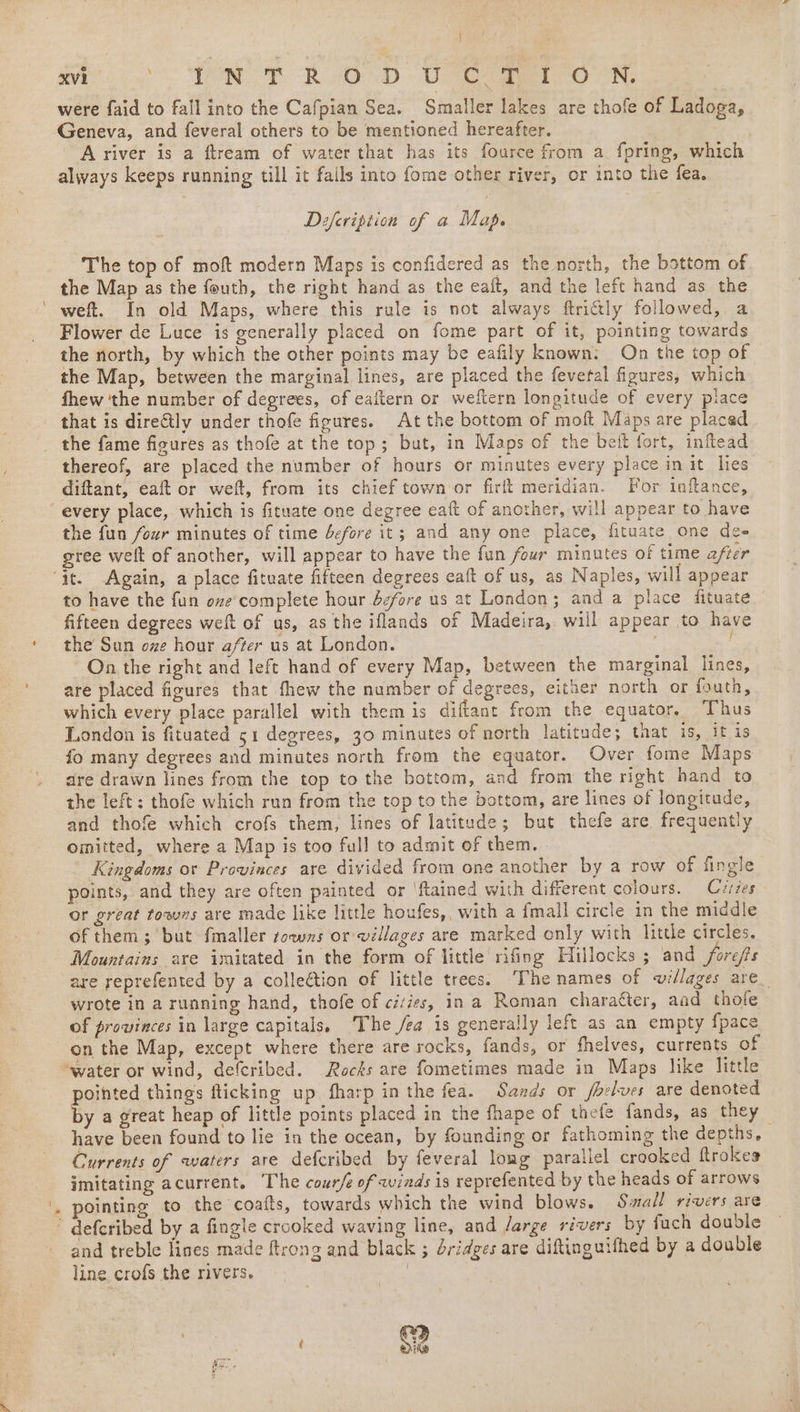 i \ , were faid to fall into the Cafpian Sea. Smaller lakes are thofe of Ladoga, Geneva, and feveral others to be mentioned hereafter. A river is a ftream of water that has its fource from a. fpring, which always keeps running till it fails into fome other river, or into the fea. Defeription of a Map. The top of moft modern Maps is confidered as the north, the bottom of the Map as the fouth, the right hand as the eaft, and the left hand as the weft. In old Maps, where this rule is not always ftritily followed, a Flower de Luce is generally placed on fome part of it, pointing towards the north, by which the other points may be eafily known: On the top of © the Map, between the marginal lines, are placed the fevetal figures, which fhew ‘the number of degrees, of eaftern or weftern longitude of every piace that is dire€tly under thofe figures. At the bottom of moft Maps are placed the fame fioures as thofe at the top; but, in Maps of the beft fort, inftead thereof, are placed the number of hours or minutes every place in it lies diftant, eaft or weft, from its chief town or firlt meridian. For inftance, every place, which is fituate one degree eaft of another, will appear to have the fun four minutes of time before it; and any one place, fituate, one des gree welt of another, will appear to have the fun four minutes of time after to have the fun ove complete hour dcfare us at London; and a place fituate fifteen degrees weft of us, as the iflands of Madeira, will appear to have the Sun oze hour after us at London. On the right and left hand of every Map, between the marginal lines, are placed figures that fhew the number of degrees, either north or fouth, which every place parallel with them is diftant from the equator, Thus London is fituated 51 degrees, 30 minutes of north latitude; that is, it is fo many degrees and minates north from the equator. Over fome Maps are drawn lines from the top to the bottom, and from the right hand to the left: thofe which run from the top to the bottom, are lines of longitude, and thofe which crofs them, lines of latitude; but thefe are frequently omitted, where a Map is too full to admit of them. Kingdoms or Provinces are divided from one another by a row of fingle points, and they are often painted or ‘ftained with different colours. Cvzzes or great towns are made like little houfes,, with a fmall circle in the middle of them; but fmaller sows or villages are marked only with little circles. Mountains are imitated in the form of little rifing Hillocks ; and forefs are reprefented by a collection of little trees. The names of villages are_ wrote in a running hand, thofe of cies, in a Roman charatter, aad thofe of provinces in large capitals, The /ea is generally left as an empty {pace poihted things fticking up fharp in the fea. Sands or fbelves are denoted by a great heap of little points placed in the fhape of thefe fands, as they | have been found to lie in the ocean, by founding or fathoming the depths, Currents of waters are defcribed by feveral lomg parallel crooked ftrokes imitating acurrent. The cour/e of winds is reprefented by the heads of arrows pointing to the coafts, towards which the wind blows. Swall rivers are and treble lines made ftrong and black ; éridges are diftinguifhed by a double line, crofs the rivers. | | g2