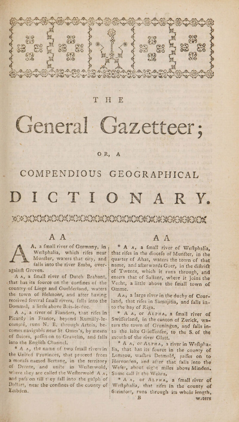 1 ia} 7a AS } SD BS ( eS * QZ oA KAR RKIS Ss BK SBM MOR LD ADO Ah ODM GARO d NO AK &amp; EO AA YR ASO Za AB Qo BS See DS He EO? She aa ee OS eS Power SOO eS PGS Ser BP razetteer ; COMPENDIOUS GEOGRAPHICAL BPD Ge Te Po Oe Ne hee Roo, SOR SOREL II IER HORI ROO AA‘ AA A, a fmall river of Germany, in * A oa, a fmall river of Weftphalia, Weftphalia, which rifes near! that rifes in the diocefe of Munfter, in the Munfter, waters that city, and | quarter of Ahas, waters the town of that falls into the river Embs, over-| name, and afterwards Goer, ia the diftri@ againft Greven. ‘of Twente, which it runs through, and Aa, a {mall river of Dutch Brabant, | enters that of Sallant, where it joins the «that has its fource on the confines of the} Vecht, a little above the fmall town of country. of Liege and Guelderland, waters; Omme. the town of Helmont, and after having Aa, a large riverin the duchy of Cour- received feveral fmall rivers, falls into the | land, that rifes in Samojitia, and falls in- Dommel, a little above Bois-le-duc. to the bay of Riga. . A a, a river of Flanders, that rifesin| * A a, or Atpna, a fmall river of Picardy in France, beyond Rumilly-le- | Swifferland, in the canton of Zurick, wae compié, runs N. E, through Artois, be- | ters the town of Gruningen, and falls in« comes navigable near St. Omer’s, by means | to the. lake Grieffenfee, to the S. of the of fluices, paffeson to Gravelin, and falls } mouth of the river Glatt, into the Englifh Channel, * A a, or Atpna, a river in Weftpha- _ *A a, the name of two {mall riversin | lia, that has its fource in the county of ‘the United Provinces, that proceed from _Lemgou, wafhes Detmold, paffes on to a morafs named Bertang, in the territory | Hervorden, and after that falls into the of Drente, and unite in Wefterwold, | Wefer, about eight miles above Minden. Where hey are called the Wefterwold A a, | Some cal! it the Wehra, and pafs on till they fall into the gu!ph of | * A a, or Atpua, a fmall river of Dollart, near the confines of the county of | Weftphahia, that rifes in the county of Embden. | Steinfort, runs through its whole Jength, a waters 7.
