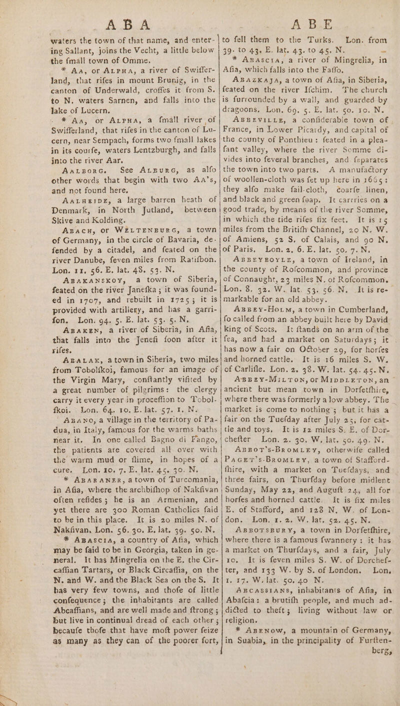 ABA A- Bk Lon. from the fmall town of Omme. * Aa, or ALPHA, a river of Swiffer- land, that rifes in mount Brunig, in the canton of Underwald, crofies it from S. to N. waters Sarnen, and falls into the Jake of Lucern. * Aa, or AtPpua, a fmall river of Swifferland, that rifes in the canton of Lu- cern, near Sempach, forms two fmall lakes in its courfe, waters Lentzburgh, and falls into the river Aar. AaLBorG. See Arsure, as alfo other words that begin with two Aa’s, and not found here, AaALHEIDE, a large barren heath of Denmark, in North Jutland, between Skive and Kolding. Apacnh, or WELTENBURG, a town of Germany, in the circle of Bavaria, de- fended by a citadel, and feated on the river Danube, feven miles from Ratifbon. Lon. 11, 56. E. lat. 48. 53. N. ABAKANSKOY, a town of Siberia, feated on the river Janefka ; it was found- ed in 1707, and rebuilt in 17255 it is provided with artilieny, and has a garri- fon, Lon. 94. 5. E. lat. §3. 5. N, ABAKEN, a river of Siberia, in Afia, that falls into the Jenefi foon after it rifes. ABALAK, atownin Siberia, two miles from Tobol{koi, famous for an image of the Virgin Mary, conftantly vifited by a great number of pilgrims: the clergy carry it every year in proceffion to Tobol- fkoi. Lon, 64. 10. E. lat. 57. 1. N. - ABawno, a village in the territory of Pa- dua, in Italy, famous for the warms baths near it. In one called Bagno di Fango, the patients are covered all over with the warm mud or flime, in hopes of a cure, “Lon. 10. 7.5. late44..30: N. * ABARANER, atown of Turcomania, in Afia, where the archbifhop of Nakfivan often refides; he is an Armenian, and yet there are 300 Roman Catholics faid to be in this place. It is 20 miles N. of Nakfivan, Lon. 56. 30. E. lat. 99. 50. N. * Agpascra, a country of Afia, which may be faid to be in Georgia, taken in ge- neral. It has Mingrelia on the E, the Cir- caffian Tartars, or Black Circaflia, on the N. and W. andthe Black Sea on the S, It has very few towns, and thofe of little confequence; the inhabitants are called Abcaffians, and are well made and ftrong ; but live in continual dread of each other ; becaufe thofe that have moft power feize * Awascta, a river of Mingrelia, in Afia, which falls into the Faffo. ABAZKAaAJjA, a town of Afia, in Siberia, feated on the river Ifchim. The church is furrounded by a wall, and guarded by dragoons, Lon, 69. 5. E. lat. 50. 10. N. ABBEVILLE, a confiderable town of . France, in Lower Picardy, and capital of fant valley, where the river Somme di- vides into feveral branches, and feparates the town into two parts. A manufactory of woollen-cloth was fet up here in 1665: they alfo make fail-cloth, cCoarfe linen, and black and green feap, It carrries on a good trade, by means of the river Somme, in which the tide rifes fix feet. It is 15 miles from the Britifh Channel, 20 N. W. of Amiens, 52 S. of Calais, and go N. of Paris, Lon. 2, 6.E. lat. 50. 7.N. ABBEYBOYLE, a town of Ireland, in the county of Rofcommon, and province of Connaught, 22 miles N. ot Rofcommon, Lon. 3, 32. W. lat. 53. 56. N. It is re-— markable for. an old abbey. ABBEY-HotmM, a town in Cumberland, fo called from an abbey built here by David king of Scots, It ftands on an arm of the fea, and had a market on Saturdays; it has now a fair on O&amp;ober 29, for horfes and horned cattle. It is 16 miles S. W. of Carlifle. Lon. 2. 38. W. lat. 54. 45.N. ABpBEY-MiLton,orMippLeTon, an ancient but mean town in Dorfethhire, where there was formerly alow abbey. The _ market is come to nothing; but it has a fair on the Tuefday after July 25, for cat- tle and toys, It is rz miles S: E. of Dor- chefter Lon. 2. 30. W. lat. 50. 49. N. ABBOT’S-BROMLEY, otherwife called PaGer’s-BRoMLEY, a town of Stafford- fhire, with a market on Tuefdays, and three fairs, on Thurfday before midlent Sunday, May 22, and Auguit 24, all for horfes and horned cattle. It is fix miles E. of Stafford, and 128 N, W. of Lon- don. Lon, 1. 2. W. lat. 52. 45. N. ABRBOTSBURY, a town in Dorfetthire, where there is a famous fwannery ;: it has a market on Thurfdays, and a fair, July ro. It is feven miles S. W. of Dorchef- ter, and 133 W. by S. of London. Lon, 1.17. W. lat. 50.40 N. ABRcCassiaANns, inhabitants of Afia, in Abafcia: a brutifh people, and much ad- religion. * ABENOW, a mountain of Germany, berg,