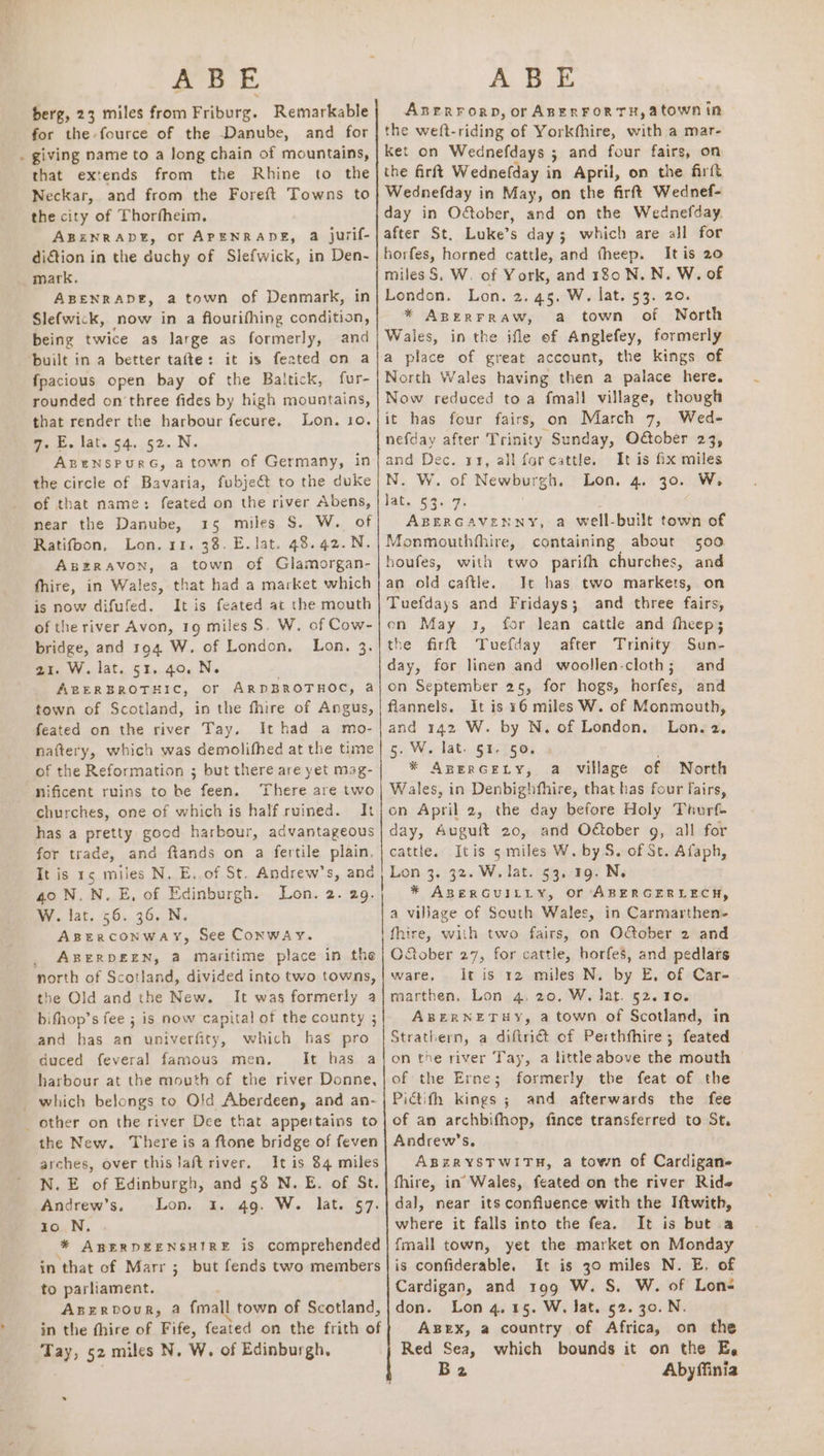 2°35 iE. berg, 23 miles from Friburg. Remarkable for the fource of the Danube, and for . giving name to a long chain of mountains, that extends from the Rhine to the Neckar, and from the Foreft Towns to the city of Thorfheim, ABENRADE, OF APENRADE, a jurif- dition in the duchy of Slefwick, in Den- mark. ABENRADE, a town of Denmark, Slefwick, now in a flourifhing oo being twice as large as formerly, and ‘built in a better tafte: it is feated on a fpacious open bay of the Baltick, fur- rounded on three fides by high mountains, that render the harbour fecure, Lon. to. 7. E. lat. 54.52. N. AzgeNnspurc, a town of Germany, in the circle of Bavaria, fubje€t to the duke of that name: feated on the river Abens, near the Danube, 15 miles S. W. of Ratifbon, Lon. 11. 38. E. lat. 48. 42.N. ABERAVON, a town of Glamorgan- fhire, in Wales, that had a market which is now difufed. It is feated at the mouth of the river Avon, 19 miles S. W. of Cow- bridge, and 194 W. of London. Lon, 3. 21. W. lat. 51. 40. N. ABERBROTHIC, Or ARDBROTHOC, a town of Scotland, in the fhire of Angus, feated on the river Tay. It had a mo- nattery, which was demolifhed at the time of the Reformation ; but there are yet mag- nificent ruins to be feen. There are two churches, one of which is half ruined. It has a pretty good harbour, advantageous for trade, and fiands on a fertile plain, It is 15 miles N. E, of St. Andrew’s, and 40 N.N.E, of Edinburgh. Lon. 2. 29. W. lat. 56. 36. N. ABERCONWAY, See CONWAY. _ ABERDEEN, a maritime place in the north of Scotland, divided into two towns, the Old and the New. It was formerly a bifhop’s fee ; is now capital of the county ; and has an univerfity, which has pro duced feveral famous men. It has a harbour at the mouth of the river Donne, _which belongs to Old Aberdeen, and an- _ other on the river Dee that appertains to the New. There is a ftone bridge of feven arches, over thistaft river. It is 84 miles N. E of Edinburgh, and 58 N. E. of St. Andrew’s. Lon. 1. 49. W. lat. 57. io N. * ABERDEENSHIRE is comprehended in that of Marr ; but fends two members to parliament. Axzzrpour, a fmall town of Scotland, in the fhire of Fife, feated on the frith of Tay, 52 miles N. W. of Edinburgh, A BE ABERFORD, or ABERFORTH,atown in the weft-riding of Yorkfhire, with a mar- Ket on Wednefdays ; and four fairs, on the firft Wednefday in April, on the firft Wednefday in May, on the firftt Wednef- day in Odober, and on the Wednefday. after St. Luke’s day; which are all for horfes, horned cattle, and theep. Itis 20 miles S. W. of York, and 180 N. N. W. of London. Lon. 2.45. W. lat. 53. 20. * AperFraw, a town of North Wales, in the ifle of Anglefey, formerly a place of great account, the kings of North Wales having then a palace here. Now reduced toa fmall village, though it has four fairs, on March 7, Wed- nefday after Trinity Sunday, O@ober 23, and Dec. 13, all farcattle. It is fix miles N. W. of Newburgh. Lon. 4. 30. W. lat. 53. 7. ABERGAVENNY, a well-built town of Monmouthfhire, containing about 500 boufes, with two parifh churches, and an old caftle. It has two markets, on Tuefdays and Fridays; and three fairs, on May 1, for lean cattle and fheep; the firft Tuefday after Trinity Sun- day, for linen and woollen-cloth; and on September 25, for hogs, horfes, and flannels. It is ¥6 miles W. of Monmouth, and 142 W. by N. of London. Lon. 2, 5. W. lat. 51. 50. . * Apercety, a village of North Wales, in Denbighfhire, that has four fairs, on April 2, the day before Holy Thurf- day, Auguft 20, and O@ober g, all for cattle. Itis 5 miles W. by S. of St. Afaph, Lon 3. 32. W. lat. 53. 19. N. * ABERGUILLY, or ABERGERLECH, a village of South Wales, in Carmarthen- fhire, with two fairs, on Oober 2 and Oober 27, for cattle, horfes, and pedlars ware, itis 12 miles N. by E, of Car- marthen, Lon 4, 20. W. lat. 52. 10. ABERNETHY, a town of Scotland, in Strathern, a diftrict of Perthfhire; feated on the river Tay, a little above the mouth of the Erne; formerly the feat of the Pictifh kings ; and afterwards the fee of an archbifhop, fince transferred to St. Andrew's. ABERYSTWITH, a town of Cardigan fhire, in’ Wales, feated on the river Ride dal, near its confluence with the Iftwith, where it falls into the fea. It is but a fmall town, yet the market on Monday is confiderable. It is 30 miles N. E. of Cardigan, and 199 W. S. W. of Lon- don. Lon 4.15. W. Jat. 52. 30. N. Azex, a country of Africa, on the Red Sea, which bounds it on the E, B2 Abyffinia