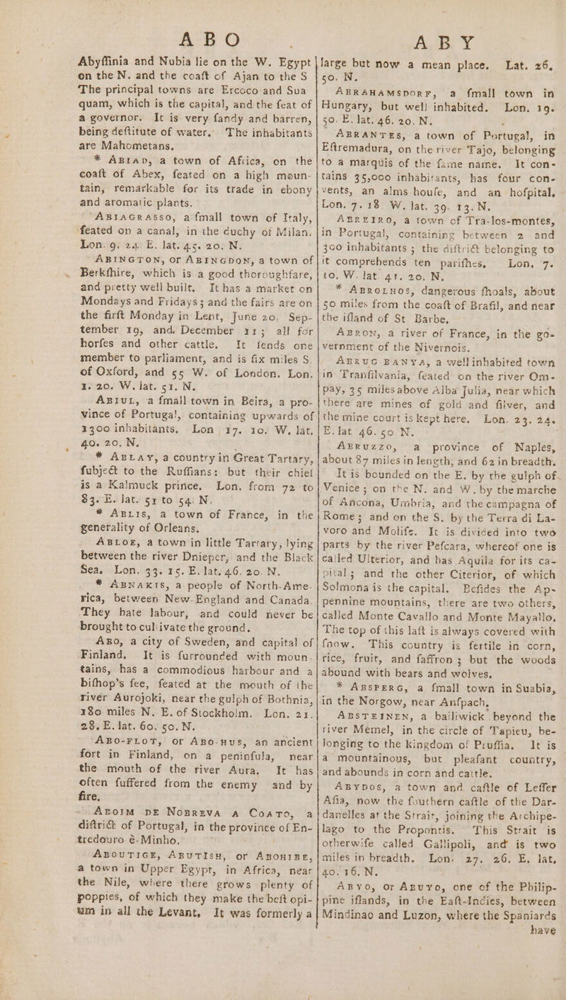 ABO Abyffinia and Nubia lie on the W. Egypt on the N. and the coaft of Ajan to the S The principal towns are Ercoco and Sua quam, which is the capital, and the feat of a governor. It is very fandy and barren, being deftitute of water.. The inhabitants are Mahometans. * Agtap, a town of Africa, on the coaft of Abex, feated on a high moun- tain, remarkable for its trade in ebony and aromatic plants. ABIAGRASSO, afmall town of Italy, feated on a canal, in the duchy of Milan, Lon..9. 24. E. lat. 4s. 20. N. ABINGTON, ofr ABINGDON, a town of Berkfhire, which is a good thoroughfare, and pretty well built. It has a market on Mondays and Fridays 5 and the fairs are on the firft Monday in Lent, June 20. Sep- tember 19, and. December 11; all for horfes and other cattle. It fends one member to parliament, and is fix miles S. of Oxford, and 55 W. of London. Lon. a. 20. W. iat. 51. N. ABIUL, a fmall town in Beira, a pro- vince of Portuga!, containing upwards of 3300 inhabitants, Lon. 17. 10. W, lat. 40. 20, N, * ABLAY, a country in Great Tartary, fubjea&amp;t to the Ruffians: but. their chief is a Kalmuck prince. Lon. from 72 to $3. E. lat. 54 to 54. N. * ABLIS, a town of France, generality of Orleans, ABLOE, a town in little Tartary, lying between the river Dnieper, and the Black Sea. Lon. 33. 15. E. lat. 46, 20. N. * Apnaxis, a people of North-Ame- rica, between New-England and Canada. They hate labour, and could never be brought to culiivate the ground. ABO, a city of Sweden, and capital of Finland. It is furrounded with moun- tains, has a commodious harbour and a bifhop’s fee, feated at the mouth of the river Avrojoki, near the gulph of Bothnia, 180 miles N. E. of Stockholm. Lon. 23. 2.8,E. lat. 60.50. N, “ABO-FLOT, or ABo-nUS, an ancient fort in Finland, in the on a peninfula, mear the mouth of the river Aura, It has often fuffered from the enemy and by fire, Azoim DE Nogreva a CoarTo, a diftri&amp; of Portugal, in the province of Eh- tredouro é-Minho, ABOUTIGE, ABUTISH, or ABOHIBE, a town in Upper Egypt, in Africa, near the Nile, where there grows plenty of poppies, of which they make the beft opi- wm in all the Levant, It was formerly a Ay Y large but now a mean place. 50. N. Lat. 26, ABRAHAMSDORF, a fmall town in Hungary, but wel! inhabited. Lon. 1g. 50. E. lat. 46. 20. N. ABRANTES, a town of Pahiuest, in Eftremadura, on the river Tajo, belonging to a marquis of the fame name. It con- tains 35,000 inhabitants, has four con- vents, an alms houfe, and an_hofpital, Lon. 7.18. W, lat. 39. 13.N. ABREIRO, a town of Tra-los-montes, in Portugal, containing between 2 and 390 inhabitants 3 the diftri@ belonging to it comprehends ten parifhes, Lon. 7. io, W. lat. 41. 20. N, * Aprotnos, dangerous fhoals, about 50 miles from he coaft of Brafil, and near the ifland of St. Barbe, AzBRoN, a river of France, in the go- vernment of the Nivernois. ABRUG- BANYAa, a wellinhabited town in Tranfilvania, feated on the river Om- pay, 35 miles above Alba fulia, near which there are mines of gold and filver, and the mine court is kept here. Lon. 23. 24 E.lat 46.50 N. ABRUZZO, a province of Naples, about 87 miles in length, and 62 in breadth. Tt is bounded on the E. by the gulph of. Venice ; on the N. and W. by the marche of Ancona, Umbria, and the campagna of Rome; and on the S. by the Terra di La- voro and Molife. It is divided into two parts by the river Pefcara, whereof one is called Ulterior, and has Aquila for its ca- pital; and the other Citerior, of which Solmona is the capital. Befides the Ap- pennine mountains, there are two others, called Monte Cavallo and Monte Mayallo, The top of this laft is always covered with fnow, This country is fertile in corn, rice, fruit, and faffron ; but the woods abound with bears and witives: * ABSPERG, a fmall town in Suabia, in the Norgow, near Anfpach, ABSTEINEN, a bailiwick | beyond the river Memel, in the circle of Tapieu, be- longing to the kingdom of Pruffia. It is a mountainous, but pleafant country, and abounds in corn and cattle. ABYDOos, a town and caftle of Leffer Afia, now the fouthern caftle of the Dar- danelles at the Strait, joining the Archipe- lago to the Propontis. This Strait is otherwife called Gallipoli, and is two miles in breadth. Lon. 27. 26. E, lat. 40. 16, N, . Asyo, or Aguyo, one of the Philip- pine iflands, in the Eaft-Indies, between Mindinao and Luzon, where the Spaniards have