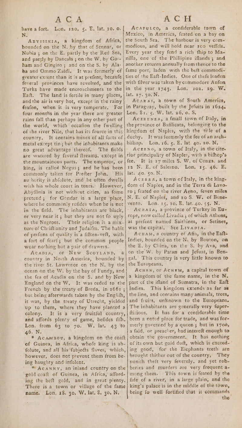 AG A, have a fort. Lon. 120, 5. E. lat. 10. 0. N. } AxBYssINra, a kingdom of Africa, bounded on the N. by that of Sennar, or Nubia ; on the E, partly by the Red Sea, and parfly by Dancala ; on the W. by Gor- ham and Gingiro ; and on the S. by Ala- ba and Ommo Zaidi. It was formerly of greater extent than it is at prefent, becaufe, feveral provinces have revolted, and the Turks have made encroachments to the Eaft. The land is fertile in many places, and the air is very hot, except in the rainy feafon, when it is very temperate, For four months in the year there are greater rains fall than perhaps in any other part of the world, which occafion the {welling of the tiver Nile, that has its fource in this country, Jt contains mines of all forts of metal except tin; but the inhabitants make no great advantage thereof. The fields are watered by feveral freams, except in the mountainous parts. The emperor, or king, is called Negus; and he has been commonly taken for Prefter John. His au hority is abfolute, and he often dwells’ with his whole court in tents.. However, Abyffinia is not without cities, as fome ‘pretend; for Gondar is a large place, where he commonly refides when he is not in the field. The inhabitants are biack, or very near it; but they are not fo ugly as the Negroes. Their religion is a mix- ture of Chriftianity and Judaifm. The habit of perfons of quality is a filken-veft, with a fort of fcarf; but the common people wear nothing but a pair of drawers. Acapia, or New Scorrawp, a country in North America, bounded by the river St. Lawrence on the N. by the ocean on the W. by the bay of Fundy, and the fea of Acadia on the S, and by New England on the W, It was ceded to the French by the treaty of Breda, in 1661 ; but being afterwards taken by the Englith, it was, by the treaty of Utrecht, yielded up to them, where they have planted a colony. It is a very fruitful country, and affords plenty of game, befides fith. Lon. from 63 to 70. W. lat. 43 to 46. N. * AcamBou, a kingdom on the coaft of Guinea, in Africa, whofe king is ab- folute, and all his fubie&amp;s flaves, which, however, does not prevent them from be- ing haughty and infolent. * AcANNy, an inland country on the gold coaft of Guinea, in Africa, afford- ing the beft gold, and in great plenty. There is a town or village of the fame name, Lon, 13, 30, W, lat. 8. 30, N, me, ACH AcAaPryLco, a confiderable town of Mexico, in America, feated on a bay on the South Sea, The harbour is very com- modious, and will hold near roo veffels. Every year they fend a rich fhip to Ma- nilla, one of the Phillipine iflands ; and another returns annually from thence to the fame port, laden with the beft commodi- ties of the Eaft-Indies. One of thefe loaden with filver was taken by commodore Anfon in the year 1743. Lon, 102, 29. W. lat. 27.307 N. Acarat, a town of South America, in Paraguay, built by the Jefuits in 1624. Lon. 81. 5. W. lat. 26. 0. S. AcErenza, a fmall town of Italy, in the province of Bafilicata, belonging to the kingdom of Naples, with the title of a duchy. It was formerly the fee of an arch- bifhop. Lon, 16. 5. E. lat. 40. 20. N. ACERNO, a town of Italy, in the cite. rior principality of Naples, with a bifhop’s fee, It is 17 miles S. W. of Conza, and 12 N. E. of Salerno, Lon. 15. 46. E. Jat. 40. 50. N. AczERRA, a town of Italy, in the king- dom of Naples, and in the Terra di Lavo- ro ; feated on the river Agno, feven miles N.E, of Naples, and 20S. W. of Bene- vento. Lon. 15. 10, E, lat.40. 55. N. Ac#aAta, a province of Turkey in Eu- rope, now called Livadia ; of which Athens, at prefent named Saithines, or Setines, was the capital, See Livapra. ACHAM, a country of Afia, in the Eaft- Indies, bounded onthe N. by Bouton, on the E. by China, on the S. by Ava, and on the W. by Patan and Jefuat, in Ben- gal. ‘This country is very little known to the Europeans, Acuen, or AcuEM, a capital town of a kingdom of the fame name, in the N, part of the ifland of Sumatra, in the Eaft Indies. This kingdom extends as far as the line, and contains many animals, trees, and fruits, unknown to the Europeans. The inhabitants are generally very fuper- ftitious, It has for a confiderable time been a noted place for trade, and was for- merly governed by a queen 3; but in 1700, a faid, or preacher, had intereft enough to obtain the government. It has nothing of its own but gold duft, which is exceed.’ ing good, for the Elephants teeth are brought thither out of the country, They punifh theft very feverely. and yet rob- beries and murders are very frequent a- mong them. This town is feated by the fide of a river, in a large plain, and the king’s palace is in the middle of the town, being fo well fortified that it commands the