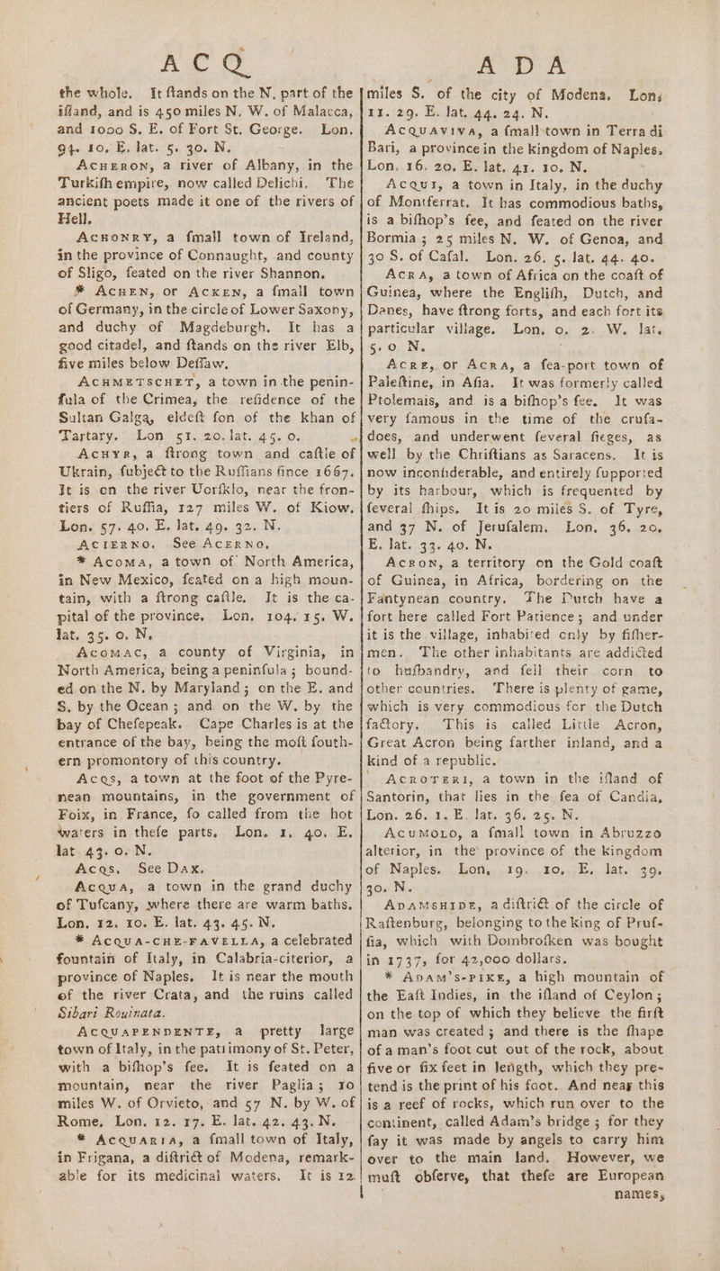 AL the whole. It flands on the N, part of the ifland, and is 450 miles N. W. of Malacca, and tooo S. E. of Fort St, George. Lon, 94. 10. E. Jat. 5. 30. N. AcHERON, a river of Albany, in the Turkith empire, now called Delichi, The ancient poets made it one of the rivers of Hell, AcHuonry, a fmall town of Treland, in the province of Connaught, and county of Sligo, feated on the river Shannon. ® AcHEN, or ACKEN, a {mall town of Germany, in the circle of Lower Saxony, and duchy of Magdeburgh. It has a good citadel, and ftands on the river Elb, five miles below Deffaw. ACHMETSCHET, a town in the penin- fula of the Crimea, the refidence of the Sultan Galga, eldeft fon of the khan of Tartary. Lon 51.20. lat. 45. 0. e Acuyr, a ftrong town and caftle of Ukrain, fubject to the Ruffians fince 1667. Jt is on the river Uorfklo, near the fron- tiers of Ruffia, 127 miles W. of Kiow.- Lon. 57. 40. E, lat. 49. 32. N. ACIERNO, See AcERNO, * Acoma, atown of North America, in New Mexico, feated on a high moun- tain, with a ftrong caftle. It is the ca- pital of the province, Lon, 104.15. W. fat.. 35..0. N, AcomMAcC, a county of Virginia, in Worth America, being a peninfula 5; bound- ed.on the N. by Maryland; on the E. and S. by the Ocean ; and on the W, by the bay of Chefepeak. Cape Charles is at the entrance of the bay, being the moft fouth- ern promontory of this country. Acas, a town at the foot of the Pyre- nean mountains, in the government of Foix, in France, fo called from the hot waters in thefe parts. Lon. 3. go. E, lat 43.0. N. Acas. See Dax, Acqua, a town in the grand duchy of Tufcany, where there are warm baths. Lon, 12. to. E. lat. 43. 45. N. * ACQUA-CHE-FAVELLA, a celebrated fountain of Italy, in Calabria-citerior, a province of Naples, It is near the mouth ef the river Crata, and the ruins called Sibari Rouinata. ACQUAPENDENTE, a pretty large town of Italy, in the patiimony of St. Peter, with a bifhop’s fee. It is feated on a mountain, near the river Paglia; ro miles W. of Orvieto, and 57 N. by W. of Rome, Lon. 12. 17. E. lat. 42. 43. N. - * Acquaria, a {mall town of Italy, in Frigana, a diftri€ét of Modena, remark- able for its medicinal waters, It is r2.} a: DA miles S, of the city of Modena. Lon, 11. 29. E. lat. 44. 24. N. Acquaviva, a {malltown in Terra di Bari, a province in the kingdom of Naples, Lon. 16. 20. E. lat. 41. 10. N. AcQui, a town in Italy, in the duchy of Montferrat. It has commodious baths, is a bifhop’s fee, and feated on the river Bormia ; 25 miles N. W. of Genoa, and 30S. of Cafal. Lon. 26. 5. lat. 44. qo. AcrA, a town of Africa on the coaft of Guinea, where the Englifh, Dutch, and Danes, have ftrong forts, and each fort its particular village. Lon. o, 2. W. lat. 5.0. N, Acre, or Acra, a fea-port town of Paleftine, in Afia, It was formerly called Ptolemais, and is a bifhop’s fee. It was very famous in the time of the crufa- does, and underwent feveral fieges, as well by the Chriftians as Saracens. It is now inconhderable, and entirely fupported by its harbour, which is frequented by feveral fhips. It is 20 miles S. of Tyre, and 37 N. of Jerufalem. Lon, 36. 20, E. lat. 33. 40..N, AcRON, a territory on the Gold coaft of Guinea, in Africa, bordering. on the Fantynean country. The Dutch have a fort here called Fort Patience; and under it is the village, inhabited cnly by fither- men. ‘The other inhabitants are addicted to hufbandry, and fell their corn to other countries. There is plenty of game, which is very commodious fer the Dutch factory. This is called Littke Acron, Great Acron being farther inland, anda kind of a republic. ' AcrorerRi, a town in the ifland of Santorin, that lies in the fea of Candia, Lon. 26.1, Einlat..36. 2.6.5 AcuMoLo, a fmall town in Abruzzo alterior, in the province of the kingdom of Naples. Lon, 19. 10. E, lat. 39, 30. N. ApvAMSHIDE, adiftriG of the circle of Raftenburg, belonging to the king of Pruf- fia, which with Dombrofken was bought in 1737, for 42,000 dollars. * Apam’s-Pike#, a high mountain of the Eaft Indies, in the ifland of Ceylon; on the top of which they believe the firft man was created ; and there is the fhape of a man’s foot cut out of the rock, about five or fix feet in length, which they pre- tend is the print of his foot. And neag this is a reef of rocks, which run over to the continent, called Adaim’s bridge ; for they fay it was made by angels to carry him over to the main land. However, we muft obferve, that thefe are European names,