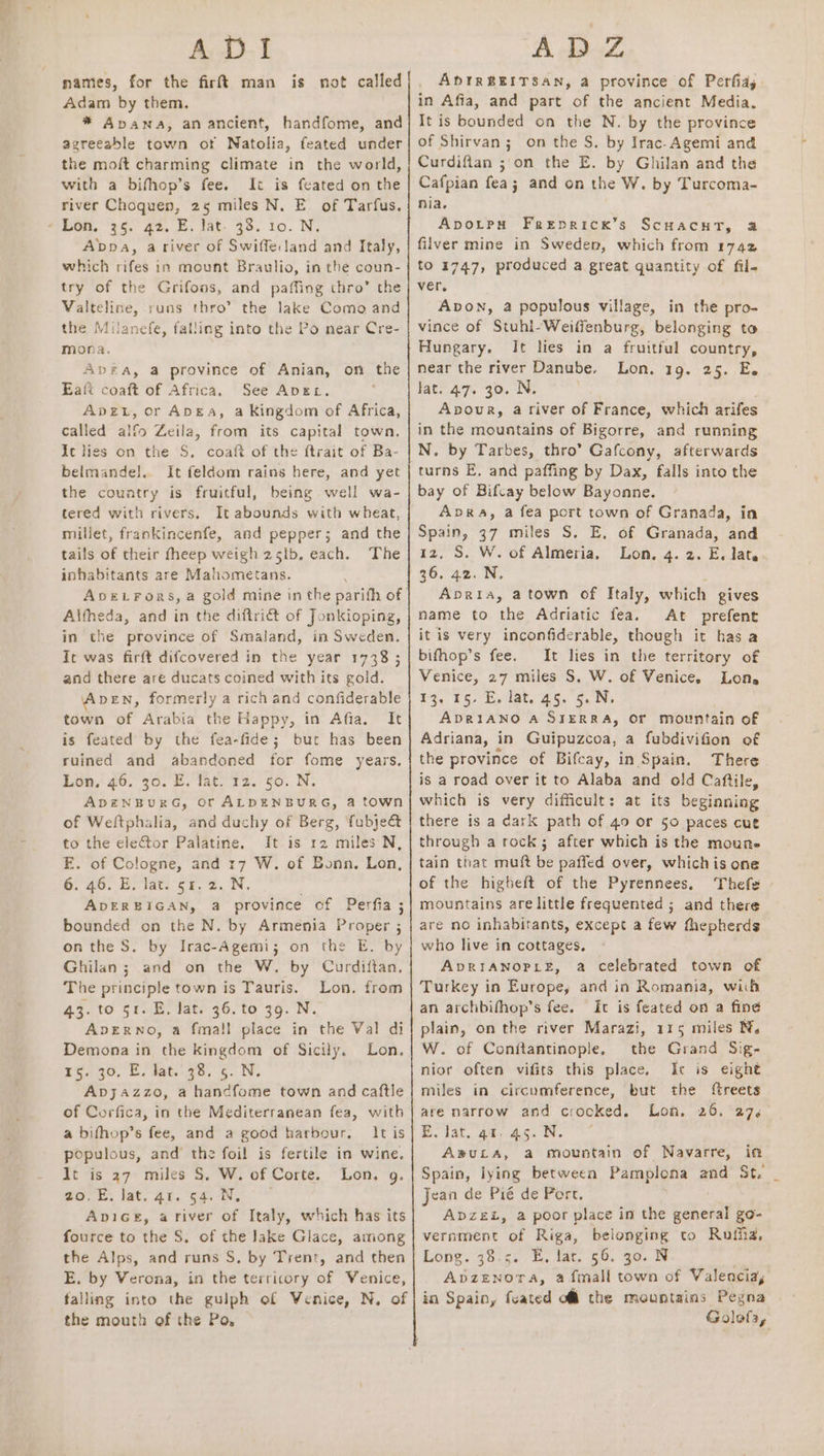 ADI names, for the firtt man is not called Adam by them. * Apawna, an ancient, handfome, and agreeable town ot Natolia, feated under the moft charming climate in the world, with a bifhop’s fee. It is feated on the river Choquen, 25 miles N. E. of Tarfus. when, 85. 2. 6, iat. 30. 10. N; Abpa, ariver of Swiffe:land and Italy, which rifes in mount Braulio, in the coun- try of the Grifoas, and paffing thro’ the Valteline, runs thro”? the lake Como and the Milanefe, falling into the Po near Cre- mona. AbDEA, a province of Anian, on the Eaft coaft of Africa, See Apex. Ape, or Anga, a Kingdom of Africa, called alfo Zeila, from its capital town. It lies on the S. coaft of the ftrait of Ba- belmande]l.. It feldom rains here, and yet the couvatry is fruitful, being well wa- tered with rivers, It abounds with wheat, millet, frankincenfe, and pepper; and the tails of their fheep weigh 25lb, each. The inhabitants are Weaiomiccsie. ADELFoRS, a gold mine in the parifh of Altheda, and in the diftrict of Jonkioping, in the province of Smaland, in Sweden. It was firft difcovered in the year 1738; and there are ducats coined with its gold. AveEN, formerly a rich and confiderable town of Arabia the Happy, in Afia. It is feated by the fea-fide; bur has been ruined and abandoned for fome years, Lon. 46. 36. EB. Tat. 12. 50. N. ADENBURG, Or ALDENBURG, @ town of Weltphalia, and duchy of Berg, fubje&amp; to the elector Palatine. It is r2 miles N, E. of Cologne, and 17 W. of Bonn. Lon, 6. 46. E. lat. 51.2. N. ADERBIGAN, a province cf Perfia ; bounded on the N. by Armenia Proper ; on the S. by Irac-Agemi; on the E. by Ghilan ; and on the W. by Curdiftan, The principle town is Tauris. Lon. from 43. to 51. E. lat. 36. to 39. N. ApDERNO, a fmall place in the Val di Demona in the kingdom of Sicily. Lon. 25230, EL dat.-75. ¢. NV. Apjazzo, a hancfome town and caftle of Corfica, in the Mediterranean fea, with a bifhop’s fee, and a good harbour, It is populous, and the foil is fertile in wine, It is 27 miles §. W. of Corte. Lon. g. we. ©. lat. 40. $4... Avice, ariver of Italy, which has its fource to the S. of the Jake Glace, among the Alps, and runs S, by Trent, and then E. by Verona, in the territory of Venice, falling into the gulph of Venice, N, of the mouth of the Po, AD Z ADIRBEITSAN, a province of Perfiay. in Afia, and part of the ancient Media. It is bounded on the N. by the province of Shirvan; on the S. by Irac-Agemi and Curdifian ; on the E. by Ghilan and the Cafpian fea; and on the W. by Turcoma- nia. Apvorpy Frepricx’s ScHacntT, a filver mine in Sweden, which from 1742 to 1747, produced a great quantity of fil- ver. Avon, a populous village, in the pro- vince of Stuhl- Weilienburg, belonging to Hungary. It lies in a fruitful country, near the river Danube. Lon. 19. 25. E. lat. 47. 30. N. Apour, a river of France, which arifes in the mountains of Bigorre, and running N. by Tarbes, thro” Gafcony, afterwards turns E, and paffing by Dax, falls into the bay of Bifcay below Bayonne. Apra, a fea port town of Granada, in Spain, 37 miles S. E, of Granada, and 12, S. W. of Almeria, Lon, 4. 2. E, late 36.42. N. Apria, atown of Italy, which gives name to the Adriatic fea. At prefent itis very inconfiderable, though it has a bifhop’s fee. It lies in the territory of Venice, 27 miles S, W. of Venice. Lone £3, 15> Es lat. By. 5. ADRIANO A SIERRA, OF mountain of Adriana, in Guipuzcoa, a fubdivifion of the province of Bifcay, in Spain. There is a road over it to Alaba and old Caftile, which is very difficult: at its beginning there is a dark path of 49 or §0 paces cut through a rock; after which is the moun. tain that muft be paffed over, whichis one of the higheft of the Pyrennees, Thefs - mountains are little frequented ; and there are no inhabitants, except a few fhepherds who live in cottages, ApDRIANOPLE, a celebrated town of Turkey in Europe, and in Romania, wiih an archbifhop’s fee. It is feated on a fine plain, on the river Marazi, 115 miles N. W. of Conftantinople, the Grand Sig- nior often vifits this place, It is eight miles in circumference, but the ftreets are narrow and crocked. Lon. 26. 274 E. lat. qt. 45. N. A®ULA, a mountain of Navarre, in Spain, lying between Pamplona and St. Jean de Pié de Port. ADZEL, a poor place in the cohol go- vernment of Riga, belonging to Rufha. Long. 38.5. E. lat. 56. go. 8 Apzenora, afmall town of Valencia, in Spain, {cated of the mountains Pegna | Golofa,