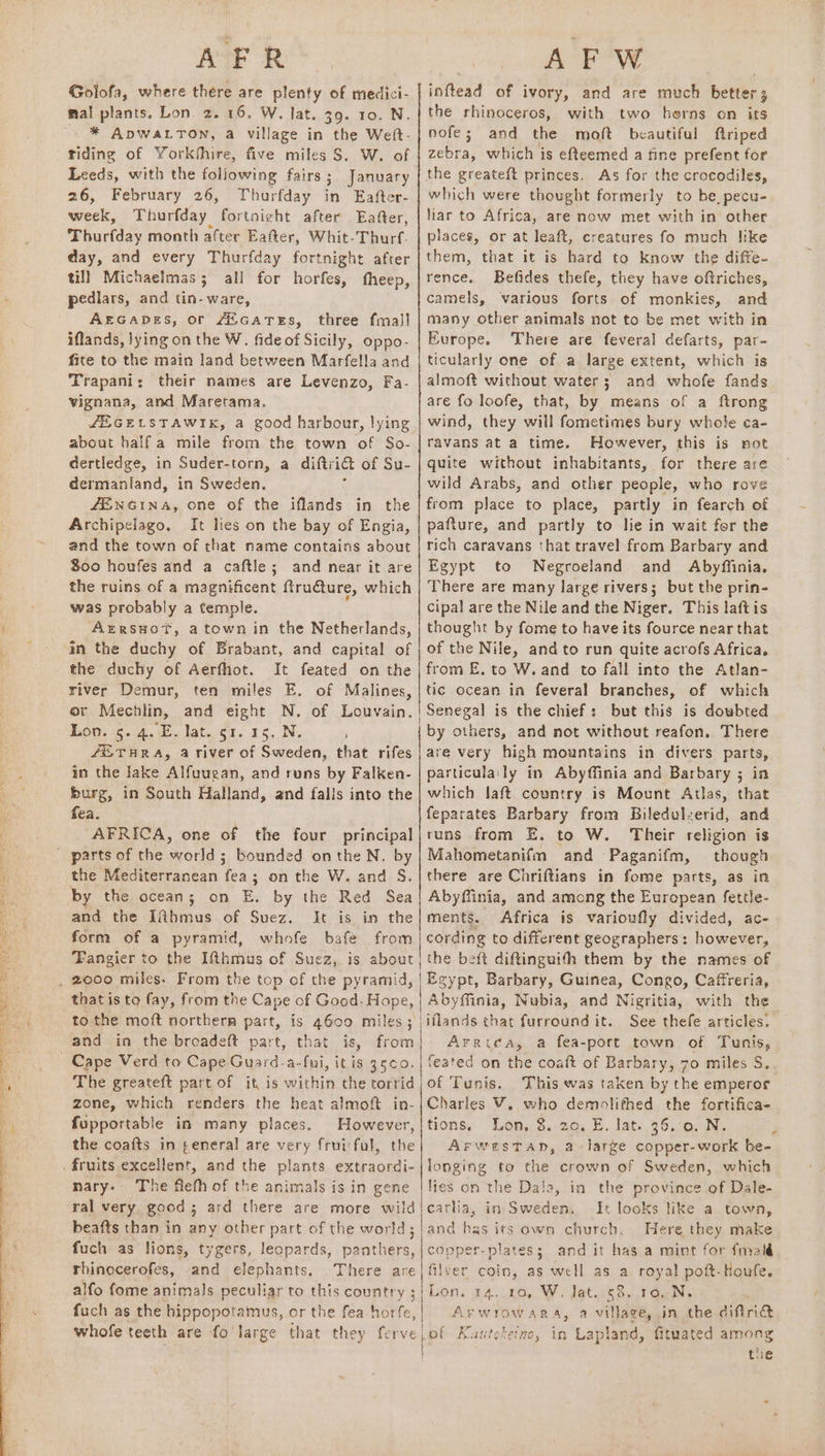 AFR Golofa, where there are plenty of medici- mal plants, Lon. 2. 16. W. lat. 39. 10. N. riding of Yorkhhire, five miles S. W. of Leeds, with the following fairs ; j January 26, February 26, Thurfday in Eafter- week, Thurfday fortnight after Eafter, Thariday month after Eafter, Whit-Thurf. day, and every Thurfday fortnight after till Michaelmas; all for horfes, fheep, pedlars, and tin- ware, AEGADES, or /&amp;GaATES, three fmall iflands, lying on the W. fide of Sicily, oppo- fite to the main land between Marfella and Trapani: their names are Levenzo, Fa- vignana, and Maretama. about half a mile from the town of So- dertledge, in Suder-torn, a diftrict of Su- dermanland, in Sweden. 4ENGINA, one of the iflands Archipelago. and the town of that name contains about $00 houfes and a caftle; and near it are the ruins of a magnificent fracture, which was probably a temple. Azrsuot, atown in the Netherlands, in the duchy of Brabant, and capital of the duchy of Aerfhot. It feated on the river Demur, ten miles E. of Malines, or Mechlin, and eight N. of Louvain. hon. 5. 4. \E. Jat.¢1, 15, N, fEUTHRA, a river of Sweden, that rifes in the lake Alfuuean, and runs by Falken- burg, in South Halland, and falls into the fea. AFRICA, one of the four principal in the the Mediterranean ae 3; on the W. and S. by the ocean; on E. by the Red Sea and the Iihmus of Suez. It is in the form of a pyramid, whofe bafe from Fangier to the Ifthmus of Suez, is about to the moft northerm part, is 4600 miles; and in the broadeft part, that is, from The greateft part of it, is within the torrid zone, which renders the heat almoft in- fupportable in many places. However, the coafts in ¢eneral are very fruiiful, the nary. The flefh of the animals is in gene ral very good; ard there are more wild beafts than in any other part of the world ; fuch as lions, tygers, leopards, Pat thers, rhinocerofes, and elephants. There are alfo fome animals peculiar to this country : fuch as the hippopotamus, or the fea awe, AFW inftead of ivory, and are much better the rhinoceros, with two horns on its nofe; and the moft beautiful ftriped zebra, which is efteemed a fine prefent for the greateft princes. As for the crocodiles, which were thought formerly to be, pecu- liar to Africa, are now met with in other places, or at leaft, creatures fo much Itke them, that it is hard to know the diffe- rence. Befides thefe, they have oftriches, camels, various forts of monkies, and many other animals not to be met with in Europe. There are feveral defarts, par- ticularly one of a large extent, which is almoft without water; and whofe fands are fo loofe, that, by means of a ftrong wind, they will fometimes bury whole ¢a- ravans at a time. However, this is not quite without inhabitants, for there are wild Arabs, and other people, who rove from place to place, partly in fearch of pafture, and partly to lie in wait fer the rich caravans that travel from Barbary and Egypt to Negroeland and Abyffinia. There are many large rivers; but the prin- cipal are the Nile and the Niger. This laftis thought by fome to have its fource near that of the Nile, and to run quite acrofs Africa. from E. to W. and to fall into the Atlan- tic ocean in feveral branches, of which but this is doubted by others, and not without reafon. There are very high mountains in divers parts, particulaily in Abyffinia and Barbary ; in which laft country is Mount Atlas, that feparates Barbary from Biledulzerid, and runs from E. to W. Their religion is Mahometanifm and Paganifm, though there are Chriftians in fome parts, as in Abyffinia, and amcng the European fettle- ments. Africa is varioufly divided, ac- cording to different geographers: however, the beft diftinguith them by the names of Egypt, Barbary, Guinea, Congo, Caffreria, Abyffinia, Nubia, and Nigritia, with the iflands chat furround it. See thefe articles, Arrica, a fea-port town of Tunis, feated on the coaft of Barbary, 70 miles S. of Tunis. This was taken by the emperor Charles V. who demolithed the fortifica- tions, Lon, 3.20, E. lat: 36.0, N, ArwestTap, a large copper-work be- longing to the crown of Sweden, which lies on the Dala, in the province of Dale- catha, in Sweden. It looks like a town, and has its own church. Mere they make copper-plates; and it has.a mint for {mald filver coin, as well as a royal poft-Houfe. Lon. 14. ra, W. Jat. 58. 10.N. Arwrowara, a village, in the diftri@ -