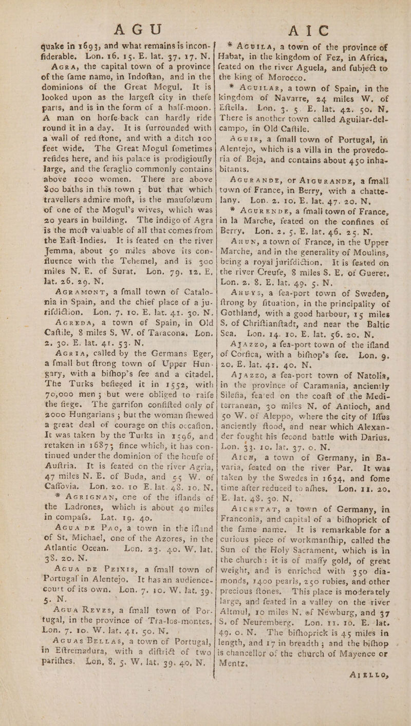 eee quake in 1693, and what remains is incon- fiderable, Lon. 16.15. E. lat. 37. 17. N. Acra, the capital town of a province of the fame name, in Indoftan, and in the dominions of the Great Mogul, It is looked upon as the largeft city in thefe parts, and is in the form of a half-moon. A man on horfe-back can hardly ride round itin a day. It is furrounded with a wall of red ftone, and with a ditch 100 feet wide. The Great Mogul fometimes refides here, and his palace is prodigioufly large, and the feraglio commonly contains above 1000 women. There are above $00 baths in this town ; 5 but that which travellers admire moft, is the maufolaum of one of the Mogul’s wives, which was 20 years in building, The indigo of Agra is the moft valuable of all that comes from the Eaft-Indies, It is feated on the river Jemma, about 50 miles above its con- fluence with the Tehemel, and is 3c0 miles N. E. of Surat, Lon. 79, 12. E, lat. 26, 29. N, AGRAMONT, a fmall town of Catalo- mia in Spain, and the chief place of a ju- rifdiction. Lon. 7. 10. E. lat. 41. 30. N. AGREDA, a town of Spain, in Old Caftile, 8 miles S, W. of Taracona, Lon. 2s 300 Br lat. gt. 59: NW. AcGria, called by the Germans Eger, a fmall but ftrong town of Upper Hun. gary, with a bifhop’s fee and a citadel, The Turks befieged it in 1652, with 70,000 men ;‘but were obliged to raife the fiege. The garrifon confifted only of 2000 Hungarians ; but the woman fhewed a great deal of courage on this occafion, It was taken by the Turks in 1596, and retaken in 16875 fince which, it has con- tinued under the dominion of the houfe of Auftria, It is feated on the river Agria 47 miles N. E. of Buda, and ¢5 W. of Caffovia. Lon, 20. 10 E, lat. 48. 10,.N. * AGRIGNAN, one of the iflands of the Ladrones, which is about 40 miles in compafs. Lat. 19. 40, AGua DE Pao, a town in the ifland of St. Michael, one of the Azores, in the Atlantic Ocean, Lon, 23. 40. W. lat. “8. 20, Ni, Acua pDE Perxts, Portugal in Alentejo. court of its own. _Lon. 5. N. Acua Reves, a fmall town of Por. tugal, in the province of -Tra-los-montes, Lon. 7. 10. W. lat. 41, 50. N. Acuas Bexras, a town of Portugal, in Eftremadura, with a diftri@ of two parithes, Lon, 8. 5. W, lat. 39. 40, N. a {mall town of It has an audience- 7, 10. W, lat. 3o. 4 “ Se SN AIC * Acvira, a town of the province of Habat, in the: kingdom of Fez, in Africa, feated on the river Aguela, and fubje&amp; to the king of Morocco. * Acuitar, atown of Spain, in the kingdom of Navarre, 24 miles W. of Eftella. Lon. 3. 5. E. lati a2. 50. N, There is another town called Aguilar-del- campo, in Old Caftile. Acwuir, a {mall town of Portugal, in Alentejo, which is a villa in the provedo- ria of Beja, and contains about 4.50 inha- bitants, AGURANDE, or A1GURANDE, 2 {mall town of France, in Berry, with a chatte- lany. Lon. 2. ro. E. lat. 47. 20. N. * AGURENDE, a fmall town of France, in la Marche, feated on the confines of Berry. Lon. 2. 5. E, lat. 46. 25. N. AnuN, atown of France, in the Upper Marche, and in the generality of Moulins, being a royal jurifdiftion, It is feated on the river Creufe, 8 miles §. E, of Gueret, Lon. 2. 8. E. lat. 49. 5. N. Auuys, a fea-port town of Sweden, ftrong by fituation, in the principality of Gothland, with a good harbour, 15 miles S, of Chriftianftadt, and near the a Sea, Lon. 14, ro. E. lat. 56. 20. N. AyaAzzo, a fea-port town of the ifland of Corfica, with a bifhop’s fee. Lon. 9. 20. E. lat. 43. go. N. Ajazzo, a fea-port town of Natolia, in the province of Caramania, anciently Silefia, fea'ed on the coaft of the Medi- terranean, 30 miles N, of Antioch, and 50 W. of Aleppo, where the city of Iifus anciently ftood, and near which Alexan- der fought his fectind battle with Darius, Lon. 33. 10. lat. 37. 0. N. AicH, a town of Germany, in Ba- varia, feated on the river Par. It was taken by the Swedes in 1634, and fome time after reduced to afhes, Lon. 13. 20. Evdat. #8, go! Ny > AicHsTaT, a town of Germany, in Franconia, and capital of a bifhoprick of the fame name. It is remarkable for a curious piece of workmanthip, called the Sun of the Holy Sacrament, which is ia the church: itis of maffy gold, of great weight, and is enriched with 350 dia- monds, 14.00 pearis, 250 rubies, and other precious flones, This place is moderately large, and feated in a valley on the tiver Altmul, 10 miles N. ef Néwburg, and 37 S. of Neuremberg. Lon. rr. 10. E. lat. 49.0.N. The bifhoprick is 45 miles in length, and r7 in breadth; and the bifhop is chancellor of the church of Mayence or Mentz, AIELLO,