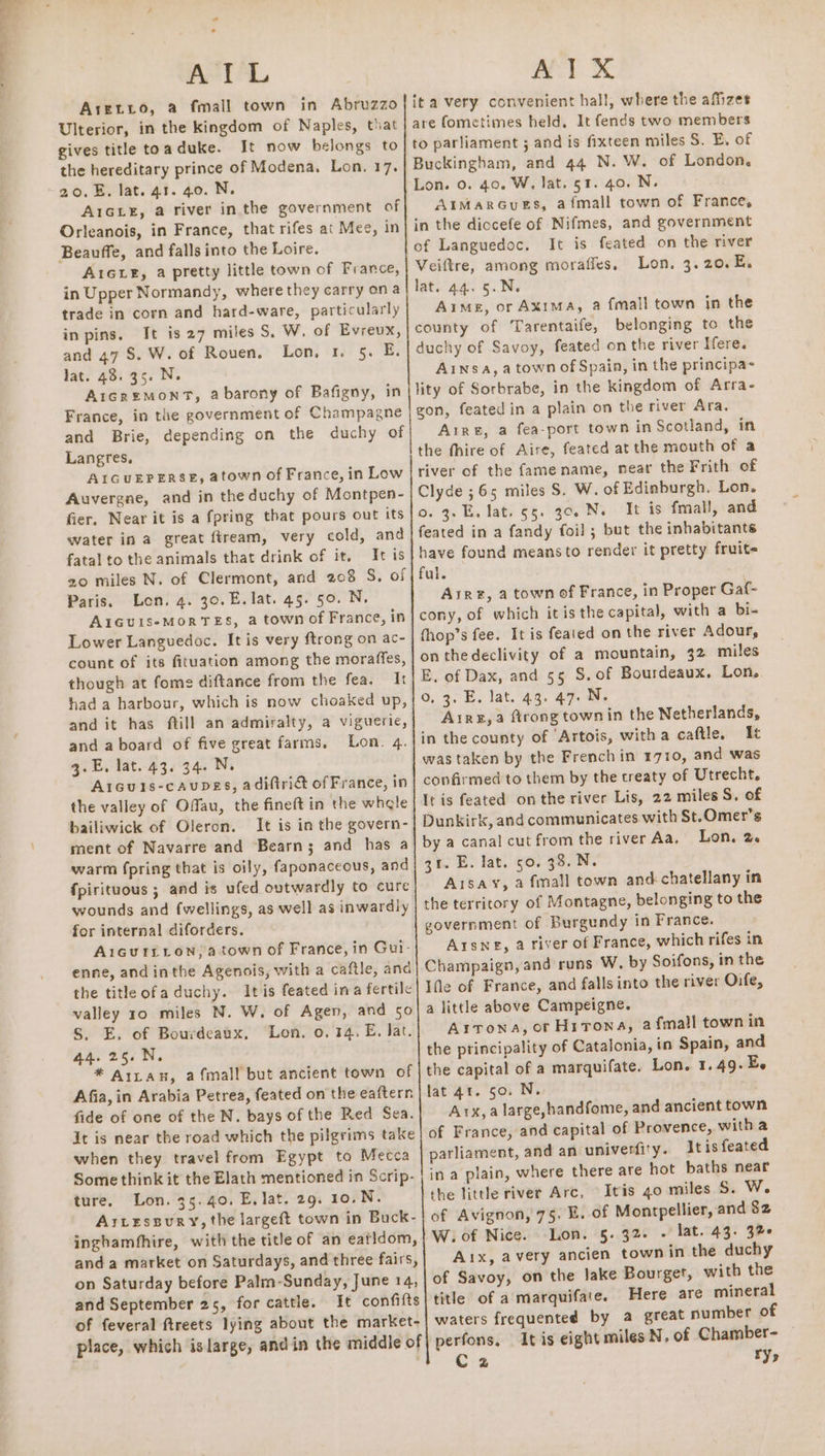 - ACTA Aretro, a fmall town in Abruzzo Ulterior, in the kingdom of Naples, that gives title toaduke. It now belongs to the hereditary prince of Modena. Lon. 17. 20.5. lat. 41. 40. N. A1GLe, a river inthe government of Orleanois, in France, that rifes at Mee, in Beauffe, and falls into the Loire. A1ctE, a pretty little town of France, in Upper Normandy, where they carry ona trade in corn and hard-ware, particularly in pins. It is 27 miles S. W. of Evreux, and 47 S. W. of Rouen. Lon. 1 5. E, lat. 48: 35. N. AicreMonmt, abarony of Bafigny, in France, in the government of Champagne and Brie, depending on the duchy of Langres. AIGUEPERSE, atown of France, in Low Auvergne, and in the duchy of Montpen- fier. Near it is a fpring that pours out its water ina great ftream, very cold, and fatal to the animals that drink of it. It is 20 miles N. of Clermont, and 208 S, of Paris. Lon. 4. 30.E. lat. 45. 50. N, A1Guis-MoRTES, a town of France, in Lower Languedoc. It is very ftrong on ac- count of its fituation among the moraffes, though at fome diftance from the fea, It had a harbour, which is now choaked up, and it has ftill an admiralty, a viguerie, and a board of five great farms, Lon. 4. 3.E. lat. 43. 34. N. Aicuis-caupes, adiftri&amp; of France, in the valley of Offau, the fineft in the whgle bailiwick of Oleron. It is in the govern- ment of Navarre and Bearn; and has a warm fpring that is oily, faponaceous, and fpirituous ; and is ufed outwardly to cure wounds and fwellings, as well as inwardly for internal diforders. A1cuitiion, atown of France, in Gui- enne, and inthe Agenois, with a caftle, and the title ofaduchy. Itis feated ina fertile valley 10 miles N. W. of Agen, and 50 S. E. of Bourdeaux, Lon. 0. 14. E, lat. 44.25.N. * Arran, afmall but ancient town of Afia, in Arabia Petrea, feated on the eaftern fide of one of the N. bays of the Red Sea. it is near the road which the pilgrims take when they travel from Egypt to Mecca Some think it the Elath mentioned in Scrip- ture. Lon. 35.40. E, lat. 29. 10.N. ArLessury, the largeft town in Buck- inghamfhire, with the title of an eatidom, anda market on Saturdays, and three fairs, on Saturday before Palm-Sunday, June 14, and September 25, for cattle. It confifts of feveral ftreets lying about the market- place, which islarge, andin the middle of AIX ita very convenient hall, where the affizes are fometimes held, It fends two members to parliament ; and is fixteen miles S. E, of Buckingham, and 44 N. W. of London. Lon. 0. 40. W, lat. 51. 40. N. AIMaARGuES, afmall town of France, in the diocefe of Nifmes, and government of Languedoc. It is feated on the river Veiftre, among moraffes, Lon. 3.20. E. lat. 44. 5.N. Aime, or Axima, a fmall town in the county of Tarentaife, belonging to the duchy of Savoy, feated on the river Ifere. Ansa, a town of Spain, in the principa- lity of Sorbrabe, in the kingdom of Arra- gon, feated in a plain on the river Ara, Aire, a fea-port town in Scotland, in the fhire of Aire, feated at the mouth of a river of the fame name, near the Frith of Clyde ;65 miles S. W. of Edinburgh, Lon. o. 3. E. lat. 55. 30. Ne It is fmall, and feated in a fandy foil; but the inhabitants have found means to render it pretty fruite ful. Aire, a town of France, in Proper Gaf- cony, of which itis the capital, with a bi- thop’s fee. It is feated on the river Adour, onthedeclivity of a mountain, 32 miles E. of Dax, and 55 S. of Bourdeaux. Lon. 0, 3. E. lat. 43. 47. N. Aire, a ftrong town in the Netherlands, in the county of ‘Artois, witha caftle, It was taken by the French in 1710, and was confirmed to them by the treaty of Utrecht. It is feated onthe river Lis, 22 miles S, of Dunkirk, and communicates with St.Omer’s by a canal cut from the river Aa, Lon, 2. 31. E. lat. 50. 38. N. Aisay, a {mall town and chatellany in the territory of Montagne, belonging to the government of Burgundy in France. Arsne, a river of France, which rifes in Champaign, and runs W, by Soifons, in the Ifle of France, and falls into the river Onfe, a little above Campeigne. Arrona, or Hitrowa, 2 fmall town in the principality of Catalonia, in Spain, and the capital of a marquifate. Lon. 1.49.E. lat 41. so. N. Ax, a large,handfome, and ancient town of France, and capital of Provence, witha parliament, and an univerfity. It is feated in a plain, where there are hot baths near the little river Arc, Itis 40 miles 5S. W. of Avignon, 75. E. of Montpellier, and 82 W.of Nice. Lon. 5.32. - lat. 43. 3% Aix, avery ancien town in the duchy of Savoy, on the lake Bourget, with the title of a marquifate. Here are mineral waters frequented by a great number of perfons. It is eight miles N. of Chamber- Cz ry»
