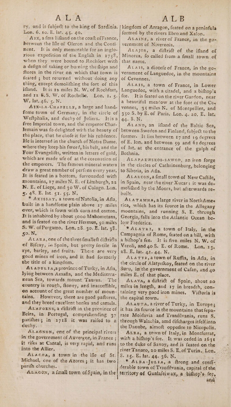 ALA ry, and is fubje&amp; to the king of Sardinia, Lon. 6. 10. E. lat. 45. 40. ‘Arx,afma lifland onthe coaft of France, between the Ifle of Oleron and the Conti- nent, Itis only memorable for an inglo- rious expedition of the Englith in 1758, when they were bound to Rochfort with a defign of taking or burning the fhips and ftores in the river on which that town is feated 5 but returned without doing any thing, except demolifhing the fort of this ifland. Itis 12 miles N. W. of Rochfort, and 12 8,8, W. of Rochelle, Lon, 1. 5. W. lat. 46, 5. N. AIx-LA-CHAPELLE, a large and hand- Tome town of Germany, in the circle of Weftphalia, and duchy of Juliers. Itis a Jemain was fo delighted with the beauty of the place, that he chofe it for his refidence. He is interred in the church of Notre Dame, where they keep his fword, his belt, and the Four Evangeli(ts, written in letters of gold, which are made ufe of at the coronation of the emperors, The famous mineral waters draw a great number of perfons every year, It is feated in a bottom, furrounded with mountains, 17 miles N. E. of Limburgh, 22 N. E. of Liege, and 30 W. of Cologn. Lon, 5. 48. E, lat. 51.55. N. * AxissatT, a town of Natolia, in Afia, built in a handfome plain above 17 miles over, which is fown with corn and cotton, 4t is inhabited by about 5000 Mahometans, and is feated on the river Hermus, 50 miles 5. W. of Pergamo. Lon, 28. 30. E, lat. 38. 50.N, ALABA, one of the three fmalleft di@tri€ts of Bifcay, iw Spain, but pretty fertile in rye, barley, and fruits. There are very good mines of iron, and it had formerly the title of a kingdom. ALaDu114,a province of Turky, in Afia, lying between Amafia, and the Mediterra- nean Sea, towards mount Taurus. The country is rough, ftoney, and inacceffible, on account of the great number of moun- tains. However, theré are good paftures, and they breed excellent horfes and camels. ALAFOENS, a ciftrié in the province of Beira, in Portugal, comprehending 37 parifhes; in 1718 it was raifed to a duchy. | ' ALAGNON, one of the principal rivers in the government of Auvergne, in France ; it rifes at Cantal, is very rapid, and runs into the Allier. ' . Michael, one of the Azores; it has two parifh churches. | ALAGON, afimall town of Spain, in the | ALB kingdom of Arragon, feated on a peninfula formed by the rivers Ebro'and Xalon. ALAINE, a riverof France, in the go- vernment of Nivernois. ALAJOR, a diftri@ of the ifland of Minorca, fo called from-a fmall town of that name, ALats, a diocefe of France, in the go- vernment of Languedoc, in the mountains of Cevennes. ALAIs, a town of France, in Lower Languedoc, with a citadel, and a bifhop’s fee. Itis feated on the river Gardon, near a beautiful meadow atthe foot of the Ce~ vennes, 35 miles N. of Montpellier, and 350. S. by E. of Paris. Lon. 4, 20, E. lat. 44. 8.N, ALAND, an ifland of the Baltic Sea, between Sweden and Finland, fubje@ to the former. It lies between 17 and 19 degrees of E. lon. and between ¢9 and 63 degrees of lat. at the entrance of the gulph of Bothnia. ALAPAEWSKOI-SAWOD, an iron forge in the circles of Cathrinenburg, belonging to Siberia, in A fia. Atancon,a fmall tows of New Caftile, in Spain, near the river Xucar: it was de- molifhed by the Moors, but afterwards re- built. ALATAMHA,a large river in NorthAmee rica, which hag its fource in the Allegany mountains, and running S, E, through Georgia, falls into the Atlantic Ocean be- low Frederica. * ALATRI, a town of Italy, in the Campagnia of Rome, feated ona hill, with a bifhop’s fee. It is five miles N. W. of Veroli, and 40 S. E, of Rome, Lon, 13 2.3. EB, date 41044. N. ALaATYR,a town of Ruffia, in Afia, in the circle of Alatyrfkoy, feated on the river Suru, im the government of Cafan, and 40 miles E. of that place, Auava, a diftri€t of Spain, about 20 miles in length, and 17 in breadth, con- taining very good iron mines. Vitoria is the capital town. ALauTa, ariverofTurky, in Europe; it has its fource in the mountains that fepa- rate Moldavia and Tranfilvania, runs S. through Walachia, amd difcharges itfelf into the Danube, almoft oppofite to Nicopolis. ALBA, a townof Italy,in Montferrat, with a bifhop’s fee. It was cededin 1634 to the duke of Savoy,.and is feated on the 8. 15. E, Jat. 44. 36. N, 1c 2) * ALBa-Jutta, a ftrong and confi- derable town of Tranfilvania, capital of the territory of Gualafeiwax, a bifhop’s. fee, : inn and