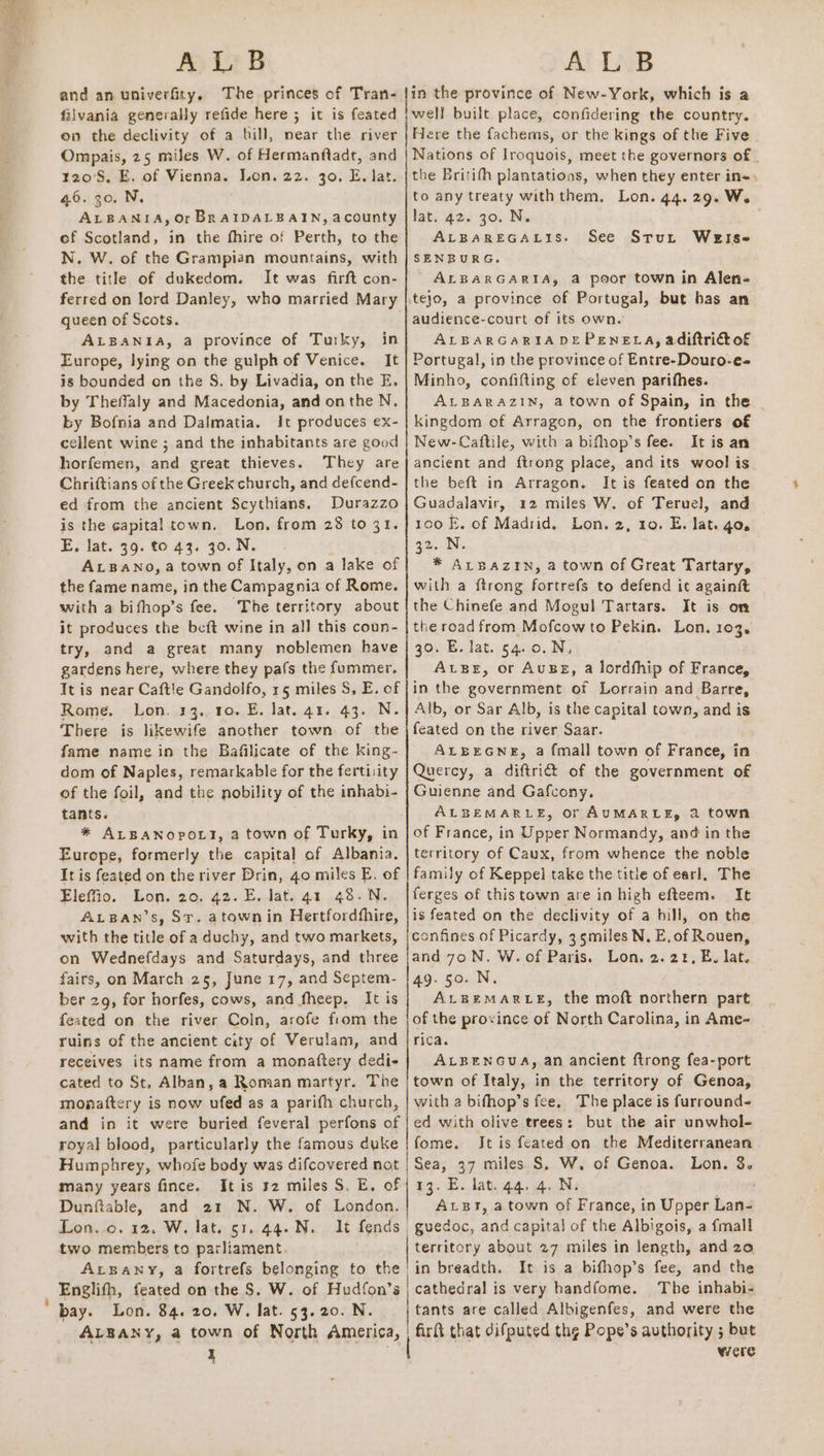 ALB and an univerfity. falvania generally refide here 5 it is feated oo the declivity of a bill, near the river Ompais, 25 miles W. of Hermanftadr, and 120°S, E. of Vienna. Lon. 22. 30. E, lat. 46. 30. N, ALBANIA, Or BRAIDALBAIN, acounty of Scotland, in the fhire of Perth, to the N. W. of the Grampian mountains, with the title of dukedom., It was firft con- ferred on lord Danley, who married Mary queen of Scots. ALBANIA, a province of Turky, in Europe, lying on the gulph of Venice. It is bounded on the S. by Livadia, on the E, by Theffaly and Macedonia, and onthe N, by Bofnia and Dalmatia. It produces ex- cellent wine ; and the inhabitants are good horfemen, and great thieves. They are Chriftians of the Greek church, and defcend- ed from the ancient Scythians. Durazzo is the capital town. Lon, from 28 to 31. E. lat. 39. to 43. 30. N. ALBANO, a town Of Italy, on a lake of the fame name, in the Campagnia of Rome. with a bifhop’s fee. The territory about it produces the beft wine in all this coun- try, and a great many noblemen have gardens here, where they pafs the fummer. It is near Caftl!e Gandolfo, 15 miles 5, E, of Rome. Lon. 13.,10. E, lat. 41. 43. N. There is likewife another town of the fame name in the Bafilicate of the king- dom of Naples, remarkable for the fertiiity of the foil, and the nobility of the inhabi- tants. * ALBANOPOLT, a town of Turky, in Europe, formerly the capital of Albania. It is feated on the river Drin, 40 miles E. of Eleffio. Lon. 20. 42. E. lat. 41 48.N. ALBAN’s, St. atown in Hertfordhhire, with the title of a duchy, and two markets, on Wednefdays and Saturdays, and three fairs, on March 25, June 17, and Septem- ber 29, for horfes, cows, and fheep. It is feated on the river Coln, arofe from the ruins of the ancient city of Verulam, and receives its name from a monaftery dedi cated to St, Alban, a Roman martyr. The monaftery is now ufed as a parifh church, and in it were buried feveral perfons of royal blood, particularly the famous duke many years fince. It is 2 miles S. E. of Dunftable, and 21 N. W. of London. Lon..o. 12, W. lat. 51. 44.N. It fends | two members to parliament ALBANY, a fortrefs belonging to the | Englifh, feated on the S. W. of Hudfon’s | ALBANY, a town of North America, | Al LAB well built place, confidering the country. Here the fachems, or the kings of the Five Nations of Iroquois, meet the governors of | the Britifh plantations, when they enter in«, to any treaty withthem., Lon. 44.29. W. lat. 42. 30. N. ALBAREGALIS. SENBURG,. ALBARGARIA, a poor town in Alen- ite}o, a province of Portugal, but has an audience-court of its own. ALBARGARIADEPENELA, adiftri@ of Portugal, in the province of Entre-Douro-e- Minho, confifting of eleven parithes. ALBARAZIN, a town of Spain, in the kingdom of Arragon, on the frontiers of New-Caftile, with a bifhop’s fee. It is an ancient and {trong place, and its wool is the beft in Arragon. It is feated on the Guadalavir, 12 miles W. of Teruel, and 100 E. of Madrid. Lon. 2, 10. E,. lat. go. 32. N. * ALBAZIN, a town of Great Tartary, with a ftrong fortrefs to defend it againft the Chinefe and Mogul Tartars. It is om the road from Mofcow to Pekin. Lon. 103. 30. E. lat. 54.0.N, AvBer, or Ausg, a lordfhip of France, in the government of Lorrain and Barre, Alb, or Sar Alb, is the capital town, and is feated on the river Saar. ALBEGNE, a fmall town of France, in Quercy, a diftrid&amp;t of the government of Guienne and Gafcony. ALBEMARLE, or AUMARLE, 2 town of France, in Upper Normandy, and in the territory of Caux, from whence the noble family of Keppel take the title of earl, The ferges of this town are in high efteem. It is feated on the declivity of a hill, on the confines of Picardy, 3 5miles N, E, of Rouen, and 70 N. W. of Paris. Lon. 2.212, E, lat. 49.50. N. ALBEMARLE, the moft northern part of the province of North Carolina, in Ame~ rica. ALBENGUA, an ancient ftrong fea-port town of Italy, in the territory of Genoa, with a bifhop’s fee. The place is furround- ed with olive trees: but the air unwhol- fome. Jt is feated on the Mediterranean 13. E. lat. 44.4. N: . AvBt, a town of France, in Upper Lan- guedoc, and capita} of the Albigois, a {mall territory about 27 miles in length, and zo in breadth. It is a bifhop’s fee, and the cathedral is very handfome. The inhabi- tants are called Albigenfes, and were the firft that difputed thg Pope’s authority ; but were See Sturt WeEIse