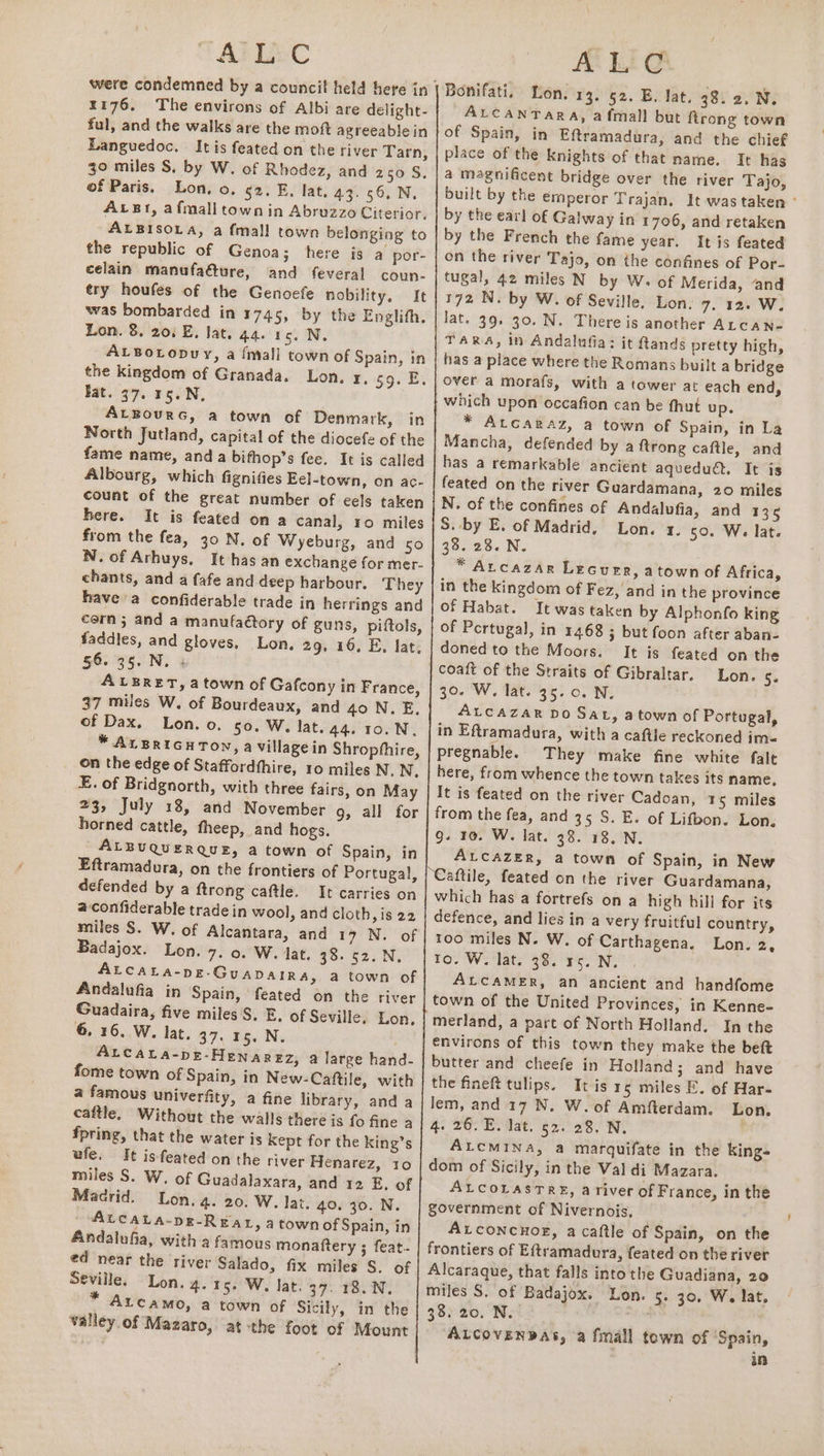 176, The environs of Albi are delight- ful, and the walks are the moft agreeable in Languedoc. Itis feated on the river Tarn, 30 miles S. by W. of Rhodez, and 250 S, of Paris. Lon, o. 52. E, lat. 43.56, N, AvBgr, afmall town in Abruzzo Citerior. ALBISOLA, a {mall town belonging to the republic of Genoa; here is a por- celain manufa&amp;ure, and feveral coun- try houfes of the Genoefe nobility, It was bombarded in 1745, by the Englith. Lon. 8. 201 E. lat. 44. 15. N. ALBOLopDuy, a {niall town of Spain, in the kingdom of Granada. Lon. x, 59. E. Fat. 97. 15. N, ALBourG, a town of Denmark, in North Jutland, capital of the diocefe of the fame name, and a bifhop’s fee. It is called Albourg, which fignifies Eel-town, on ac- count of the great number of eels taken here. It is feated on a canal, 10 miles from the fea, 30 N. of Wyeburg, and so cern; and a manufaétory of guns, piftols, faddies, and gloves, Lon, 29. 16, E, lat, §6. 35. N. ALBERET, a town of Gafcony in France, 37 miles W, of Bourdeaux, and 40 N.E, of Dax. Lon. o. 50. W. lat. 44. 10.N, * ALBRIGH TON, a village in Shropfhire, on the edge of Staffordihire, 10 miles N. N, E. of Bridgnorth, with three fairs, on May 23, July 18, and November g, all for horned cattle, fheep, and hogs. ALBUQUERQUE, a town of Spain, in Eftramadura, on the frontiers of Portugal, defended by a {trong caftle. It carries on aconfiderable trade in wool, and cloth, is 22 Badajox. Lon. 7. 0. W. lat. 38. 52. N, Andalufia in Spain, feated on the river Guadaira, five miles S. E. of Seville. Lon, 6, 16. .W. lat. 37, 15. N. ; ALCALA-pE-HENaREZ, a large hand- fome town of Spain, in New-Caftile, with a famous univerfity, a fine library, and a cattle, Without the walls there is fo fine a fpring, that the water is Kept for the king’s ufe. It isfeated on the river Henarez, 10 miles S. W. of Guadalaxara, and 12 E, of Madrid. Lon. 4. 20. W. Jat. 40, 30. N. ALCALA-pE-REAL, atown of Spain, in Andalufia, with a famous monaftery ; feat. Seville, Lon. 4. 15. W. lat. 37. 18. N. ALCAMO, a town of Sicily, in the valley.of Mazaro, at:the foot of Mount LES ALCANTARA, afmall but firong town place of the knights of that name. It has built by the emperor Trajan. It was taken ° by the ear! of Galway in 1706, and retaken by the French the fame year. Itis feated on the river Tajo, on the confines of Por- tugal, 42 miles N by W- of Merida, and 172 N. by W. of Seville, Lon. 7. 12. W. lat. 39. 30. N. There is another ALcAN- TARA, in Andalufia; it fands pretty high, has a place where the Romans built a bridge over a morafs, with a tower at each end, which upon occafion can be fhut up. * ALGARAZ, a town of Spain, in La Mancha, defended by a ftrong caftle, and has a remarkable ancient aquedudt. It is feated on the river Guardamana, 20 miles N. of the confines of Andalufia, and 135 5S. by E. of Madrid, Lon. 1. 50. W. lat. 33. 28. N. * ALCAZAR LEGuER, atown of Africa, in the kingdom of Fez, and in the province of Habat. It was taken by Alphonfo king of Pertugal, in 1468 ; but foon after aban- doned to the Moors. It is feated on the coaft of the Straits of Gibraltar. Lon. S: 30. W. lat. 35.0. N. ALCAZAR Do Sat, atown of Portugal, in Eftramadura, with a caftle reckoned im- pregnable. They make fine white falt here, from whence the town takes its name, It is feated on the river Cadoan, 15 miles from the fea, and 35 S. E. of Lifbon. Lon. g. 10. W. lat. 38. 18, N. ALCAZER, a town of Spain, in New which has a fortrefs on a high hill for its defence, and lies in a very fruitful country, too miles N. W. of Carthagena. Lon. 2, to. W. lat. 38. 35. N. ALCAMER, an ancient and handfome merland, a part of North Holland. In the environs of this town they make the beft butter and cheefe in Holland; and have the fineft tulips. It is 15 miles F. of Har- lem, and 17 N. W. of Amfterdam. Lon. 4. 26. E. lat. 52. 28, N. ALCMINA, a marquifate in the king- dom of Sicily, in the Val di Mazara. ALCOLASTRE, a river of France, in the government of Nivernois. ALconcnHor, a caftle of Spain, on the frontiers of Eftramadura, feated on the river Alcaraque, that falls into the Guadiana, 20 miles S, of Badajox. Lon. 5. 30. W. lat. 38) 20. Ne es ALCovEeNDaAs, a fmall town of Spain, 3h