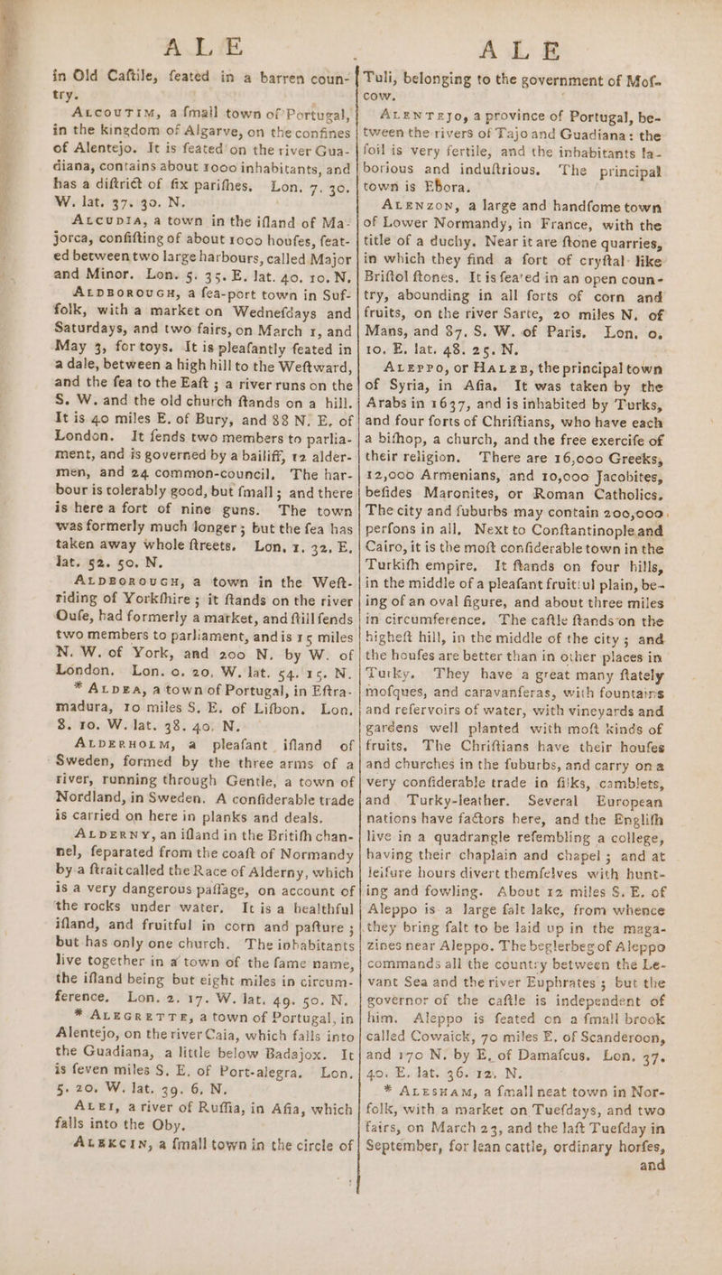 AL &amp; in Old Caftile, feated in a barren coun- try. : Arcoutim, a {mall town of Portugal, in the kingdom of Algarve, on the confines of Alentejo. It is feated’on the river Gua- diana, contains about 1000 inhabitants, and has a diftrict of fx parifhes. Lon. 7. 30. W. lat. 37. 30. N. Atcup!ia, a town in the ifland of Ma- jorca, confifting of about 1000 hovfes, feat- ed between two large harbours, called Major and Minor. Lon. 5. 35. E. lat. 40. 10.N. ALDBOROUGH, a fea-port town in Suf- folk, with a market on Wednefdays and Saturdays, and two fairs, on March ¥, and May 3, for toys. It is pleafantly feated in a dale, between a high hill to the Weftward, and the fea to the Eaft ; a river runs on the S. W. and the old church ftands on a hill. It is 40 miles E. of Bury, and $8 N. E. of London. It fends two members to parlia- ment, and is governed by a bailiff, 12 alder- men, and 24 common-council, The har- bour is tolerably good, but fmall; and there is here a fort of nine guns. The town was formerly much longer; but the fea has taken away whole ftreets, Lon, 1. 32. E. Jat. 52. 50, N. ALDBOROUGH, a town in the Weft- riding of Yorkhhire ; it ftands on the river Oufe, had formerly a market, and ftill fends two members to parliament, andis 3 5 miles N. W. of York, and 200 N. by W. of London, Lon. o. 20, W, lat. 54. 16. N. * AtpgEa, a town of Portugal, in Eftra- madura, to miles S. E. of Lifbon. Lon, 8. ro. W. lat. 38. 40. N. ALDERHOLM, a pleafant ifland of Sweden, formed by the three arms of a river, running through Gentile, a town of Nordland, in Sweden. A confiderable trade is carried on here in planks and deals. ALDERNY, an ifland in the Britifh chan- nel, feparated from the coaft of Normandy by.a ftraitcalled the Race of Alderny, which is a very dangerous paffage, on account of the rocks under water, It is a healthful ifland, and fruitful in corn and pafture ; but has only one church. The inhabitants live together in a town of the fame name, the ifland being but eight miles in circum- ference. Lon. 2. 17. W. lat, 49. 50. N. * ALEGRETTE, a town of Portugal, in Alentejo, on the river Caia, which falls into the Guadiana, a little below Badajox. It is feven miles S, E, of Port-alegra, Lon. 5.20. W. lat. 39. 6, N. ALEI, ariver of Ruffia, in Afia, which falls into the Oby. ALEKCIN, a {mall town in the circle of ALE Tuli, belonging to the government of Mof- cow. ALENTEYJo, a province of Portugal, be- tween the rivers of Tajo and Guadiana: the foil is very fertile, and the inhabitants la- borious and induftrious. The principal town is Ebora. ALENzon, a large and handfome town of Lower Normandy, in France, with the title of a duchy. Near it are ftone quarries, in which they find a fort of cryftal: like Briftol ftones. It is fea'ed in an open coun- try, abounding in all forts of corn and fruits, on the river Sarte, 20 miles N. of Mans, and $7, S. W. of Paris. Lon. o, 10. E, lat. 48. 25. N. : ALEppo, or Hares, the principal town of Syria, in Afia, It was taken by the Arabs in 1637, and is inhabited by Turks, and four forts of Chriftians, who have each a bifhop, a church, and the free exercife of their religion, There are 16,000 Greeks, 12,000 Armenians, and 10,000 Jacobites, befides Maronites, or Roman Catholics, The city and fuburbs may contain 200,000, perfons in all, Next to Conftantinopleand Cairo, it is the moft confiderable town in the Turkifh empire, It ftands on four hills, in the middle of a pleafant fruitiul plain, be- ing of an oval figure, and about three miles in circumference, The caftle ftands-on the higheft hill, in the middle of the city; and the houfes are better than in other places in Turky. They have a great many ftately mofques, and caravanferas, with fountains and refervoirs of water, with vineyards and gardens well planted with moft kinds of fruits. The Chriftians have their houfes and churches in the fuburbs, and carry ona very confiderable trade in filks, camblets, and. Turky-leather. Several European nations have factors here, and the Englith live in a quadrangle refembling a college, having their chaplain and chapel; and at leifure hours divert themfelves with hunt- ing and fowling. About 12 miles S. E. of Aleppo is-a large falt lake, from whence zines near Aleppo. The beglerbeg of Aleppo commands all the country between the Le- vant Sea and theriver Euphrates ; but the governor of the caftle is independent of him. Aleppo is feated on a fmall brook called Cowaick, 70 miles E, of Scanderoon, and 170 N, by E, of Damafcus. Lon, 37. 40. E, lat. 36. 12, N. * ALESHAM, a {mall neat town in Nor- folk, with a market on Tuefdays, and two fairs, on March 23, and the Jaft Tuefday in September, for lean cattle, ordinary aon an