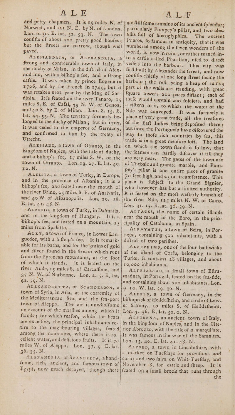 BL Ee and petty chapmen. It is rs miles N. of | Norwich, and 121 N. E. by N, of London. Lon. o. 30. E. lat. 62. 53. N. The town confifts of about 400 pretty good houfes ; but the ftreets are narrow, though well paved. i ALESSANDRIA, or ALEXANDRIA, a firong and contiderable town of Italy, in the duchy of Milan, in the diftri&amp; of Alex- andrino, witha bifhop’s fee, and a {trong caftle, It was taken by prince Eugene in 1706, and by the French in 17453 but it was retaken next year by the king of Sar- dinia. Itis feated on the river Tanaro, 1S miles S, E, of Cafal, 35 N. W. of Genoa, and 40 S. by E. of Milan, Lon. 8. 15. E, dat. 44.53.N. The territory formerly be- longed to tbe duchy of Milan; but in 170, it was ceded to the emperor of Germany, and confirmed to him by the treaty of Utrecht. ALESSANO, a town of Otranto, in the | kingdom of Naples, with the title of duchy, anda bifhop’s fee, 17 miles S. W. of the town of Otranto, Lon.19, 27. E, lat. go. a2.N. ALESsTA, a townof Turky, in Europe, and in the province of Albania; it-is a bifhop’s fee, and feated near the mouth of the river Drino, 25 miles S. E. of Anrivaris, and 40 W. of Albanopolis. Lon, 20, 16. E. lat. 41. 48,N. ‘ALzss10, atown of Turky, in Dalmatia, | _ and in the kingdom of Hungary. Itis a bithop’s fee, and feated ona mountain, 25 miles from Spalatto, ALET, atown of France, in Lower Lan- guedoc, with a bifhop’s fee. It is remark- able for its baths, and for the grains of gold and filver found in the ftream which runs from the Pyrenean mountains, at the foot of which it ftands. It is feated on the river Aude, 15 miles S, of Carcaffone, and 37 N. W. of Narbonne, Lon, 2. 5. E, lat, 42.59. N. ALEXANDRETTA, or SCANDEROON, a town of Syria, in Afia, at the extremity of the Mediterranean Sea, and the fea-port town of Aleppo, The air is unwholfome On account of the marfhes among which it ftands; for which reafon, while the heats are exceflive, the principal inhabitants re- tire to the neighbouring villages, feated among the mountains, where there is ex. cellent water,and delicious fruits. It is 70 | miles W. of Aleppo, Lon. 37. 5. E. lat. 36. 35. N, ALEXANDRIA, orScanpeRta, ahand- fome, rich, ancient, and famous town of Egypt, now much decayed, though there are ftill fome remains of its ancient fplendor; particularly Pompey’s pillar, and two obe- tifks full of hieroglyphics, The ancient Pharos, fo famous in antiquity, that it was numbered among the feven wonders of the world, is now in ruins, or rather turned in« to a caftle called Pharillon, ufed to dire&amp; veffels into the harbour. This city was firft built by Alexander the Great, and now confifts chiefly of one long ftreet facing the harbour ; the reft being a heap of ruins 3 part of the walis are ftanding, with greac {quare towers 200 paces diftant ; each of thefe would contain 200 foldiers, and had a ciftern in it, to which the water of the Nile was conveyed. It was formerly a place of very great trade, all the treafures of the Eaft Indies being depofited there ; but fince the Portuguefe have difcovered the way to thofe rich countries by fea, this trade is in a great meafure loft. The land on which the town ftands is fo low, that the feamen can hardly difcover it till they are very near. The gates of the town are of Thebaic and granite marble, and Pom- pey’s pillar is one entire piece of granite 70 feet high, and 25incircumference. This place is fubje&amp; who however has but a limited authority. Ft is feated on the moft wefterly branch of the river Nile, 125 miles N. W, of Cairo, Lon. 31.15. E. lat. 36. 39. N. ALFacks, the name of certain iflands near the mouth of the Ebro, in the prin- cipality of Catalonia, in Spain. ALFAYATES, atown of Beira, in Por- tugal, containing soo inhabitants, with a diftrict of two parifhes, ALFECHIMO, one of the four bailiwicks of the ifland of Corfu, belonging to the Turks. It contains 28 villages, and about 10,000 inhabitants. ALFEIzERAO, a {mall town of Eftra- madura, in Portugal, feated on the fea-fide, and containing about 700 inhabitants. Lon. 9. 10. W. lat. 39. 30. N. . ALFELD, a town of Germany, in th bifhoprick of Heildefheim, and circle of Low- er Saxony, 10 miles S, of Heildefheim. Lon.g. 56. E. lat. 52.0. N. ALFIDENA, an ancient town of Italy, in the kingdam of Naples, and in the Cite- rior Abruzzo, with the title of a marquifate, It was famous in the war of the Samnites. Lon. 13. 40. E, Jat. a1. 43. N. ALFORD, a town in Lincolnfhire, with a market on Tuefdays for provifions and corn; and two fairs, on Whit-Tuefday, and November 8, for cattle and theep. It is fcated on a {mall brook that runs through the