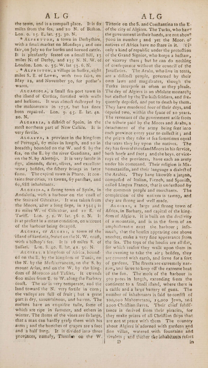 ALG the town, and is acompact place. Itis fix miles from the fea, and 20 N, of Bofton. / Lon. 0. 15. E. lat. §3. 30. N y * ALFRETTON, a town in Derbyhhire, with a fmali market on Mondays ; and one fair,on July 20 for horfes and horned cattle, It is pleafantly feated on afmal! hill, 13 miles N, of Derby, and 135 N. N. W. of London. Lon. o. 35. W. lat 53. 6.N. . ® AtrrisTon, a village in Suffex, eight miles S. E. of Lewes, with two fairs, on May 12, and erage 30, for pediar’s wares, ALGAGIOLA, a fmall fea-port town in- the ifland of Corfica, fortified with walls and baftions. It was almoft deftroyed by the malcontents in 173r, but has fince been repaired. Lon. 9. 45. E. lat. 42. 20. N. ; ALGARRIA, a diftri&amp; of Spain, in the - moft northern part of New oe It is very fertile. ALGARVA, &amp;a province i in the kingdom of Portugal, 67 miles in length, and 20 in breadth; bounded on the W. and 4S. by the fea, on the E. by the river Guadiana, and onthe N. by Alentejo. It is very fertile in figs, almonds, dates, olives, and excellent wine; befides, the fifhery brings in large Gait. The capital town is Pharo. It con- tains four cities, 12 towns, 67 parithes, and 60,688 inhabitants, ALGEzIR A, a {trong town of Spain, in Andalufia, with a harbour on the coaft of the Staitsof Gibraltar. It was taken from the Moors, after a long fiege, in 144435 is ¥o miles W. of Gibraltar, and 10 E. of Tariff. “Lon. 5, 2.'W. lat. 36.0. N. Ic | is at prefent in a mean condition, on account of the harbour being decayed, AtGuHer, Of ALGER}, a town of the ‘ifland of Sardinia, feated onthe N. W. coaft, with a bifhop’s fee. itis 16 miles S. of Saffart. Lon. 8. 40. E. Jat. 41. 30. N. AvGiers, a kingdom of Africa, bound- éd on the E. by the kingdom of Tunis, on the N. by the Mediterranean, on the S. by mount Atlas, and onthe W. by the king- dom of Morocco and Tafilet, It extends 600 miles fromE. to W. along the Barbary coaft. The air is very temperate, and the land toward the N. very fertile in corn; the vaileys are full of fruit; but a great part is dry, raountainous, and barren. The melons have an exquifite tafte, fome of which are ripe in fummer, and others in winter. The ftems of the vines are fo large, that a man can hardly grafp them with his arms ; and the bunches of grapes are a foot and a half long. It is divided into three provinces, namely, Tlemfan on the W. ° | ALG Titterie on the S, and Conftantina to the E- of the city of Algiers. The Turks, who hav¢ the government in their hands, are not abov® 7000 in number 3 and yet the Moors of natives of Africa have no fhare in it. [tis only a kind of republic under the prote@tion of the Grand Signior, who keeps a bafhaw, or viceroy there; but he can do nothing of confequence without the council of the Janiffaries. The Arabs, who live in tenté, are a diftin&amp; people, governed by their own Jaws and magiftrates, though the Turks interpofe as often as they pleafe. The dey of Algiers is an abfolute monarchs but ele&amp;ed by the Turkish foldiers, and fré~ quently depofed, and put to death by them. They have murdered four of their deys, and depofed two, within the fpace of 20 years. The revenues of the government arife from the tribute paid by the Moors and Arabs, a detachment of the army being fent into cach province every year to colleétit; and he prizes they take at fea fometimes equal the taxes they lay upon the natives, The dey has feveral thoufandMoors in his fervice, both horfe and foot ; andthe beys, or vicé- roys of the provinces, have each an army under his command, Their religion is Ma- hometanifm, and their language a dialeét of the Arabic. They have likewife a jargon, compofed of Italian, French, and Spanifh, called Lingua Franca, that is underftood by the common people and merchants. The complexion of the natives is tawny, and they are {trong and well made, ALGIERS, a large and ftrong town of Africa,in Barbary, and capital of the king- dom of Algiers. It is built on the declivity of a mountain, and is in the form of an amphithreatie next the. harbour ; info- much, that the houfes appearing one above another, make a very fine appearance from the fea, The tops of the houfes are all flat, for which reafon they walk upon them in the cvening to take the air; befides, they are covered with earth, and ferve fora fort of gardens. The fMreets are extremely nar- row, and ferve to keep off the extreme heat of ihe fun. The'mole of the harbour is 500 pices in length, extending from the continent to a fimall ifand, where there is a caftle and a large battery of guns. The number of inhabitants is faid toconfit of 100,000 Mahometans, 45,000 Jews, and 2000 Chriftian flaves. Their chief fubfif- tance is derived from their piracies, for they make prizes of all Chriftian fhips that are not at peace with them The country about Algiers is adorned with gardens and fine villas, watered with fountains and rivulets ; and thither the inhabitants refort D in