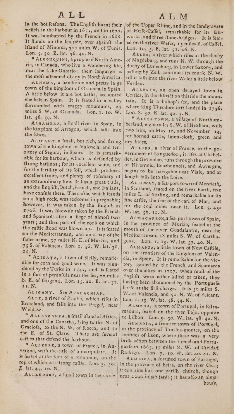A Lal is the hot feafons. TheEnglith burnt their veffels in the harbour in 16655, and in 1670. it was bombarded by the French in 1688, Lon. 3: 30 E. lat. 36. 40. N. * ALGonquins,a people of North Ame- ric, in Canada, who live a wandering life, near the Lake Ontario: their language is the moft efteemed of any in North America. ALHAMA, a handfome and pretty la ge town of the kingdom of Granada in Spain. A little below it are bot baths, accounted the beftin Spain. It is feated in a valley furrounded with craggy mountains, 25 miles S, W, of Granada. Lon. 1, 10. W. lat. 36. 59, N. ALHAMBRA, afmall river in Spain, in the kingdom of Arragon, which falls into the Ebro. ALIcantT, a fmall, but rich, and ftrong. town of the kingdom of Valencia, and ter- Yitory of Segura, in Spain. It is remark- able for its harbour, which is defended by ftrong baftions ; for its excellent wine, and for the fertility of its foil, which produces excellent fruits, and plenty of rofemary of an extraordinary fize. It has a great trade, and the Englith, Dutch, French, and Italians, have confuls there. The caftle, which ftands on a high rock, was reckoned impregnable; however, it was taken by the Englith in 3706. It was likewife taken by the French and Spaniards after a fiege of almoft two years ; and then part of the rock on which the caftle ftcod was blown up. Iris feated on the Mediterranean, and on a bay ofthe fame name, 37 miles N. E. of Murcia, and 75S. of Valencia. Lon. o, 36. W. lat. 38, 24, N. \ * ALICATyA, a town of Sicily, remark- able for corn and good wine. It was plun- dered by the Turks in 1543, and is feated in a fort of peninfula near the fea, 22 miles S- E. of Girgenti, Lon. 15.20. E. lat. ae. ai.N, ALIGANY. See APPALACHIAN, ALLE, ariver of Pruffia, which rifes in Ermeland, and falls into the Pregel, near Wehlaw. * ALLEGRANZA,Aa fmalliflandof A frica, and one of the Canaries, lying tothe N, ef Graciofa, to the N, W. of Rocca, and to the E. of St. Clare. There are fevera) caftles that defend the harbour. * ALLEGRE, a town of France, in Au- vergne, with the title of a marquifate, ts feated at the foot of a mountain, on the top of which is a {trong caftle, Lon. 3, 50. f. laty 45. 10. Ni AULLENDORY, afinall town in the circle : ALM of the Upper Rhine, and in the landgravate of Heffe-Caffel, remarkable for its falt-- works, and three ftone-bridges. It is feat- ed on the river Wefer, 15 miles E. of Caffel. , Lon. to. 5. E, lat, sr. 26, N. ALLER, a river which rifes in the duchy of Magdeburg, and runs N. W. through the duchy of Lunenburg, in Lower Saxony, and paffing by Zell, continues its courfe N. W. till it falls into the river Wefer a little below Verden, ALLERTA, an open decayed town in Corfica, in the diftriG on this fide the moun- tain. It is a bithop’s fee, and the place where king Theodore firft landed in 1736, Lon. 8. so, E, lat. 42. 5. N. * Atter town, a village of Northum- ‘berland, eight miles §. W. of Hexham, with two fairs, on May 10, and November 14, for horned cattle, linen-cloth, green and i dry hides, ALLIER, a river of France, in the go- vernment of Languedoc ; it rifes at Chabel- lier, in Gevaudan, runs through the province of Nivernois, Bourbonnois, and Auvergne, begins to be navigable near Viale, and at length falls into the Loire, — AvLoway, a fea-port town of Mentieth, |in Scotland, feated on thé river Forth, five miles E. of Stirling, and remarkable for its fine cafile, the feat of the earl of Mar, and for the coal-mines near it. _ Lon. 3° 45¢ W. lat. 66. 10. N, ALMACARRON,a&amp; fea-port town of Spain, in the province of Murcia, feated at the mouth of the river Guadalantin, near the Mediterranean, 18 miles S. W. of Cartha- gena. Lon. 3. 15. W. lat. 37. 40. N. ALMANZA, alittle town of New Caftile, on the frontiers of the kingdom of Valen- cia, in Spain, It is remarkable for the vic« tory gained by the French and Spaniards over the allies in 1707, when moft of the Englith were either killed or taken, they having been abandoned by the Portuguefe horfe at the firft charge. It is 50 miles S, | W. of Valencia, and so. N. W. of Alicant. Lon. 1, 19. W. lat. 38. 54. N. ALMEDA, a town of Portugal, in Eftra- madura, feated on the river Tajo, oppofite to Lifbon. Lon. 9. 30, W.-lat. 38. 42.N. ALMEDIA, a frontier town of Portirgal, in the province of Tra-los-montes, on the confines of Leon, where there was a very brifk ation between the French and Porty- guefe in 1663, 17 miles N. W. of Cividad Lon. 7. 10. W, lat. 40. 41. N. AtmeEtpa, a fortified town of Portugal, near 22090 inhabitants; it has alfo an alms- houfe,