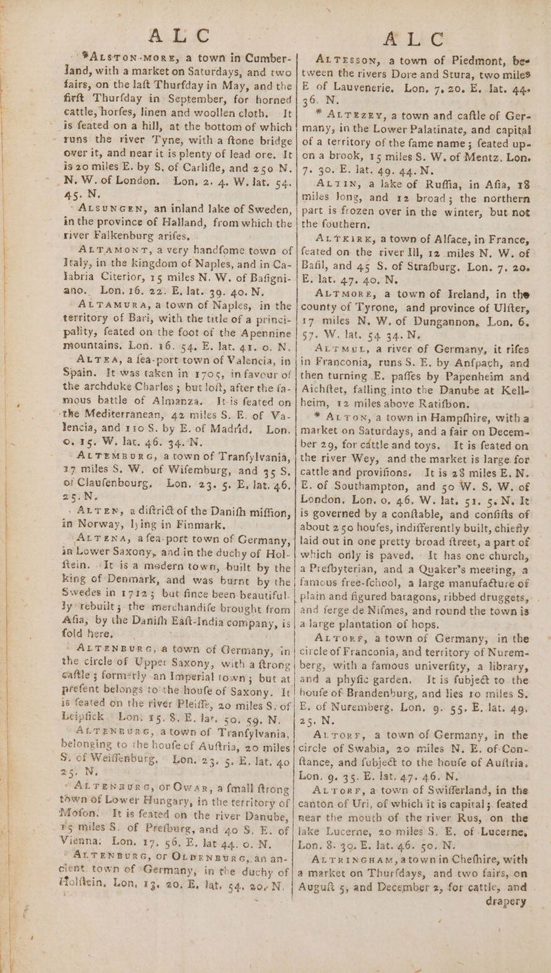 Se eT ee) uy a ~ ALC - ¥ALsTon-MoRE, a town in Cumber- Jand, with a market on Saturdays, and two fairs, on the laft Thurfday in May, and the firft Thurfday in September, for horned cattle, horfes, linen and woollen cloth. It runs the river Tyne, with a ftone bridge over it, and near it is plenty of lead ore. It is 20 miles E. by S, of Carlifle, and 250 .N. 45.N. : ‘ ALSUNGEN, an inland lake of Sweden, in the province of Halland, from which the river Falkenburg arifes, . ; ALTAMONT, a very handfome town of Italy, in the kingdom of Naples, and in Ca- Jabria Citerior, 15 miles N. W. of Bafigni- ano. Lon. 16. 22. E, lat. 39. 40. N. ' ALTAMURA, a town of Naples, in the territory of Bari, with the title of a princi- pality, feated on the foot of the Apennine mountains, Lon. 16. 54, E. lat. a1. 0. N. ALTEA, a fea-port town of Valencia, in Spain. It was taken in 1705, in favour of the archduke Charles ; but lof, after the fa- mous battle of Almanza. Its feated on lencia, and 110 S. by E. of Madrid, — Lon. 0.15. W, lat. 46. 34.:N. -ALTEMBURG, a town of Tranfylvania, 17 miles S, W. of Wifemburg, and 35.5. of Claufenbourg, Lon. 23. 5. E, lat. 46, 2euN, . - ALTEN, a diftrict of the Danith miffion, in Norway, lying in Finmark, LA \ALTENA, a fea-port town of Germany, in Lower Saxony, and in the duchy of Hol- ftein, «It is a medern town, built by the king of Denmark, and was burnt by the Swedes in 17125 but fince been beautiful. ly ‘rebuilt 5 the merchandife brought from &amp;fia, by the Danifh Eaft-India company, is fold here,  / ALTENBURG, a town of Germany, in the circle of Upper Saxony, with a ftrong gaftle 3 formérly an Imperial town; but at prefent belongs to the houfe of Saxony. It is feated on the fiver Pleiffe; 20 miles S. of Licipfick Lon. 95.8. E. lat. sa, 59. N. ALTENBURG, atown of Tranfylvania, belonging to the houfe of Auftria, 20 miles S. of Weiffenburg, Lon, 23. 5. E. lat, go 25. N. “ALTENBURG, or Owar, a {mall ftrong town of Lower Hungary, in the territory of Mofon. Tt is feated on the river Danube, ¥g miles S. of Prefburg, and 40'S) EL oF Vienna, Lon. 17, 56. E. lat 44. 0. N, “ ALTENBURG, or OLDENBURG, an an- cient. town of Germany, in the duchy of Molftcin, Lon, 13. 20. E, lat, 54. 20¢N, MILES ALTEsson, a town of Piedmont, bes tween the rivers Dore and Stura, two miles E of Lauvenerie, Lon. 7,20. E. lat. 446 36. N. * ALTEZEY, a town and caftle of Ger- many, in the Lower Palatinate, and capital of a territory of the fame name ; feated up- on a brook, 15 miles S. W. of Mentz. Lon. 7. 30. E. lat. 49. 44.N. ALTIN, a lake of Ruffia, in Afia, 18 . miles Jong, and 12 broad; the northern part is frozen over in the winter, but not the fouthern, ALTKiRK, a town of Alface, in France, feated on the river Ill, 12 miles N. W. of Bafil, and 45 S. of Strafburg. Lon. 7. 206 E. lat. 47. 40, N. ALTMORE, a town of Ireland, in the county of Tyrone, and province of Ulfter, 17 miles N, W. of Dungannon, Lon, 6. 57. W. lat. 64 34. Ne AL'rMuL, a river of Germany, it rifes in Franconia, runs S. E. by Anfpach, and then turning E. paffes by Papenheim and Aichftet, falling into the Danube at Kell- heim, 12 miles above Ratifbon. * ALTON, a town in Hamphhire, witha market on Saturdays, and a fair on Decem- ber 29, for cdttle and toys, It is feated on the river Wey, and the market is large. for cattle and provifions. It is 28 miles E. N. E. of Southampton, and 50 W. S. W. of London, Lon. 0. 46. W. lat. 51. 5. N. It is governed by a canftable, and confitts of about 250 houfes, indifferently built, chiefy laid out in one pretty broad ftreet, a part of which only is paved. - It has one church, a Prefbyterian, and a Quaker’s meeting, a famous free-fchool, a large manufaéture of plain and figured batagons, ribbed druggets, . and ferge de Nifmes, and round the town is a large plantation of hops, ALTorr, atown of Germany, in the circle of Franconia, and territory of Nurem- berg, with a famous univerfity, a library, and a phyfic garden, Jt is fubjeé&amp; to the houfe of Brandenburg, and lies 10 miles S. E. of Nuremberg. Lon, 9. 55. E, lat. 49. 25. N. A.rorr, a town of Germany, in the ftance, and fubject to the houfe of Auftria. Lon. 9. 35. E. lat. 47. 46. N. ALToRF, a town of Swifferland, in the canton of Uri, of which it is capital ;. feated near the mouth of the river Rus, on. the lake Lucerne, 20 miles S. E. of Lucerne, Lon, 8. 30. E. lat..46. 50..N. ALTRINGHAM,atown in Chefhire, with a market on Thurfdays, and two fairs, on drapery