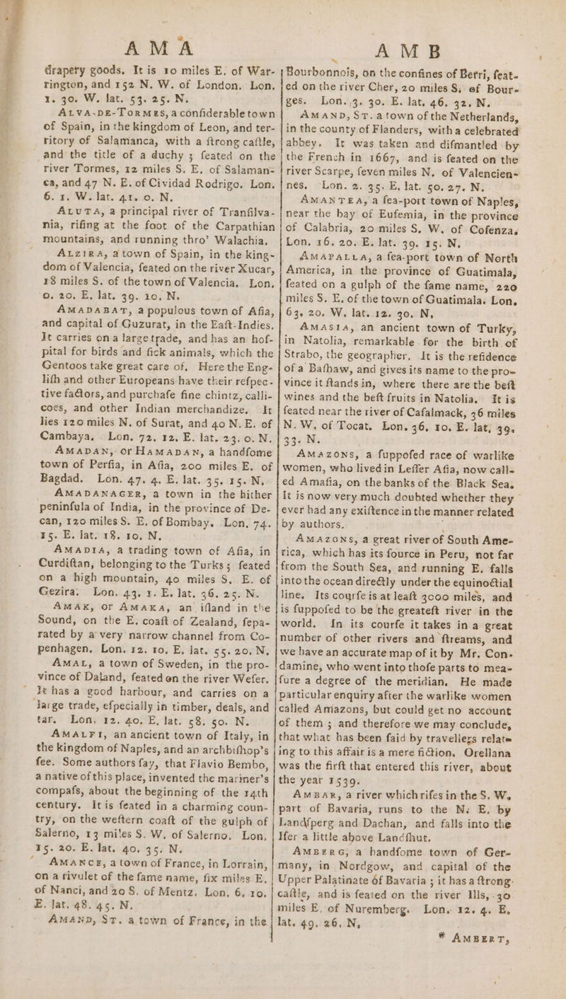 AMA drapety goods, It is 10 miles E. of War- rington, and 152 N. W. of London. Lon. igo. Wy lati.§9s25. Nx ALVA-DE-ToRMES, aconfiderable town of Spain, in the kingdom of Leon, and ter- ritory of Salamanca, with a ftrong caftle, river Tormes, 12 miles S. E, of Salaman= ea, and 47 N. E. of Cividad Rodrigo. Lon. 6. 1, W. lat. 41. 0. N. ALUTA, a principal river of Tranfilva- nia, rifing at the foot of the Carpathian mountains, and running thro’ Walachia. dom of Valencia, feated on the river Xucar, 18 miles S. of the town of Valencia, Lon, o. 20, E, lat. 39. 10, N. AMADABAT, a populous town of Afia, and capital of Guzurat, in the Eaft-Indies. It carries ona largetrade, and has an hof- pital for birds and fick animals, which the Gentoos take great care of. Here the Eng- lith and other Europeans have their refpec- tive faGtors, and purchafe fine chintz, calli- coes, and other Indian merchandize. It lies 120 miles N. of Surat, and 40 N.E. of Cambaya, . Lon, 72, 12, E. lat. 23.0. N. AMADAN, or Hamapan, a handfome town of Perfia, in Afia, 200 miles E. of Bagdad. Lon. 47. 4. E. lat. 35. 15. N, AMADANAGER, a town in the hither peninfula of India, in the province of De- can, 120 miles S. E, of Bombay. Lon, 74. 15. E. lat. 13. 10. N, AMADIA, a trading town of Afia, in Curdiftan, belonging to the Turks; feated on a high mountain, go miles S. E. of Gezira, Lon. 43. 3. E, lat, 36. 25. N. AMAK, or AMAKA, an_ifland in the Sound, on the E. coaft of Zealand, fepa- rated by a very narrow channel from Co- penhagen. Lon. 12. to, E, lat. 55. 20. N, AMAL, a town of Sweden, in the pro- vince of Daland, feated on the river Wefer. lt has a good harbour, and carries on a Jarge trade, efpecially in timber, deals, and tar. Lon, 12. 40, E, lat. 58. 50. N. AMALFI, an ancient town of Italy, in the kingdom of Naples, and an archbifhop’s fee. Some authors fay, that Flavio Bembo, a native of this place, invented the mariner’s compafs, about the beginning of the r4th century. Itis feated in a charming coun- try, on the weftern coaft of the gulph of Salerno, 13 mites S. W, of Salerno, Lon, 15. 20. E. lat. 40. 35. N, “ AMANCE, a town of France, in Lorrain, on a rivulet of the fame name, fix miles E, of Nanci, and 20S. of Mentz, Lon, 6, 10. E, lat. 48. 45. N. AMAND, St. a town of France, in the AMB ~ | Bourbonncis, on the confines of Berri, feat- ed on the river Cher, 20 miles $; ef Bour- ges. Lon. 3. 30. E. lat. 46. 32. N. AMAND, ST. a town of the Netherlands, in the county of Flanders, witha celebrated abbey, It was taken and difmantled by the French in 1667, and is feated on the river Scarpe, feven miles N. of Valencien- nes, Lon. 2. 35. E. lat. 50,27. N. AMANTEA, a fea-port town of Naples, near the bay of Eufemia, in the province of Calabria, 20 miles S. W. of Cofenza. Lon, 16. 20..E. lat. 39. 15. N. AMAPALLA, a fea-port town of North America, in the province of Guatimala, feated on a gulph of the fame name, 220 miles S. E. of the town of Guatimala. Lon, 63. 20, W, lat. 12. 30. N, AMASIa, an ancient town of Turky, in Natolia, remarkable for the birth of Strabo, the geographer, It is the refidence of a Bathaw, and gives its name to the pro vince it ftandsin, where there are the bet wines and the beft fruits in Natolia. It is feated near the river of Cafalmack, 36 miles N.W, of Tocat. Lon. 36, to, E. lat, 39. 33. N. Amazons, a fuppofed race of warlike women, who livedin Leffer Afia, now call- ed Amafia, on the banks of the Black Sea. It is now very much doubted whether they © ever had any exiftence in the manner related by authors. ; AMAZONS, a great river of South Ame- rica, which has its fource in Peru, not far from the South Sea, and running E, falls into the ocean direétly under the equinoGial line. Its courfe is at leaft 3c00 miles, and is fuppofed to be the greateft river in the world. In its courfe it takes in a great number of other rivers and ftreams, and we have an accurate map of it by Mr, Con. damine, who went into thofe parts to mea- fure a degree of the meridian. He made particular enquiry after the warlike women called Amazons, but could get no account of them ; and therefore we may conclude, that what has been faid by traveliers relate ing to this affair isa mere fiGtion, Orellana was the firft that entered this river, about the year 1539. AmBar, a river whichrifesin the S, W. part of Bavaria, runs to the N. E. by Landfperg and Dachan, and falls into the Hfer a little above Landfhut. AMBERG; a handfome town of Ger- many, in Nordgow, and capital of the Upper Palatinate of Bavaria ; it has a ftrong: caitle, and is feated on the river Ills, .30 miles E, of Nuremberg. Lon. 12. 4. E, lat. 49, 26. N, * AMBERT,
