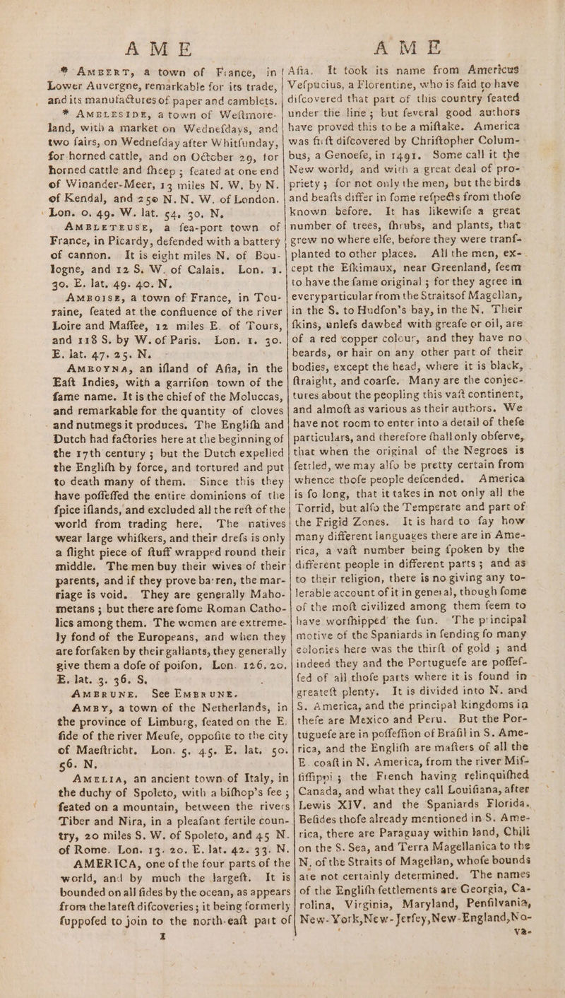 AME Lower Auvergne, remarkable for its trade, and its manutactures of paper and camblets. * AMBLESIDE, atown of Weftmore- land, witha market on Wednefdays, and two fairs, on Wednefday after Whitfunday, for horned cattle, and on Odtcber 29, tor horned cattle and fheep ; feated at one end of Winander-Meer, 13 miles N. W, by N. of Kendal, and 25@ N.N. W. of London, » Lon. 0. 49. W. lat. 54, 30. N. AMBLETEUSE, a fea-port town of France, in Picardy, defended with a battery of cannon. It is eight miles N. of Bou- logne, and 12 S. W. of Calais, Lon. 7. go. E. lat. 49. 40..N. AMBOISE, a town of France, in Tou- raine, feated at the confluence of the river Loire and Maffee, 12 miles E. of Tours, and 118 S. by W.of Paris. Lon. 1. 30. E. lat. 47.25. N. AMBOYNA, an ifland of Afia, in the Eaft Indies, with a garrifon. town of the fame name. It is the chief of the Moluccas, and remarkable for the quantity of cloves - and nutmegsit produces. The Englifh and Dutch had factories here at the beginning of the r7th century ; but the Dutch expelled the Englith by force, and tortured and put to death many of them. Since this they have poffeffed the entire dominions of the fpice iflands, and excluded all the reft of the world from trading here. The natives wear large whifkers, and their drefs is only a flight piece of ftuff wrapped round their middle. The men buy their wives of their parents, and if they prove ba:ren, the mar- riage is void. They are generally Maho- metans ; but there are fome Roman Catho- ly fond of the Europeans, and when they are forfaken by their gallants, they generally give them a dofe of poifon, Lon. 126.20, E. lat. 3. 36. S, AMBRUNE, See EMBRuNE. AmMBy, 2 town of the Netherlands, in the province of Limburg, feated on the E, fide of the river Meufe, oppofite to the city of Maeftricht. Lon. 5. 45. E. lat. 50. 56. N, AMELIA, an ancient town of Italy, in the duchy of Spoleto, with a bithop’s fee ; feated on a mountain, between the rivers Tiber and Nira, in a pleafant fertile coun- try, 20 miles S, W. of Spoleto, and 45 N. of Rome. Lon. 13. 20. E. lat. 42. 33. N. AMERICA, one of the four parts of the world, and by much the targeft. It is bounded on all fides by the ocean, as appears from the lateft difcoveries ; it being formerly I AME it took its name from Americus Vefpucius, a Florentine, who is faid to have difcovered that part of this country feated under the line; but feveral good authors have proved this tobe a miftake. America was fii ft difcovered by Chriftopher Colum- bus, a Genoefe, in 1491. Some call it the New world, and with a great deal of pro-— priety 3 for not only the men, but the birds and beafts differ in fome refpe@s from thofe known before. It has likewife a great number of trees, fhrubs, and plants, that grew no where elfe, before they were tranf- planted to other places. All the men, ex-. cept the Efkimaux, near Greenland, feem to have the fame original ; for they agree in everyparticular from the Straitsof Magellan, in the §, to Hudfon’s bay, in the N, Their fkins, unlefs dawbed with greafe or oil, are of a red ‘copper colour, and they have no. beards, er hair on any other part of their bodies, except the head, where it is black, - ftraight, and coarfe. Many are the conjec- tures about the peopling this vai continent, and almoft as various as their authors. We have not room to enter into a detail of thefe particulars, and therefore thail only obferve, that when the original of the Negroes is fettled, we may alfo be pretty certain from whence thofe people defcended. America is fo long, that it takes in not only all the Torrid, but alfo the Temperate and part of the Frigid Zones. It is hard to fay how many different languages there are in Ame- rica, a vatt number being fpoken by the different people in different parts ; and as to their religion, there is no giving any to- lerable account of it in genera}, though fome of the moft civilized among them feem to have worfhipped the fun. The principal motive of the Spaniards in fending fo many colonies here was the thirft of gold ; and indeed they and the Portuguefe are poffef- fed of ail thofe parts where it is found in greateft plenty. It is divided into N. and S. America, and the principal kingdoms in thefe are Mexico and Peru. But the Por- tuguefe are in poffeffion of Brafilin S. Ame- rica, and the Englith are mafters of all the E. coaftin N. America, from the river Mif- fifipni ; the French having relinquifhed Canada, and what they call Louifiana, after Lewis XIV. and the Spaniards Florida. Befides thofe already mentioned in S. Ame- rica, there are Paraguay within land, Chili on the S$. Sea, and Terra Magellanica to the N. of the Straits of Magellan, whofe bounds ate not certainly determined, The names of the Englith fettlements are Georgia, Ca- rolina, Virginia, Maryland, Penfilvania, New- York,New-Jerfey,New-England,No- , Vae-