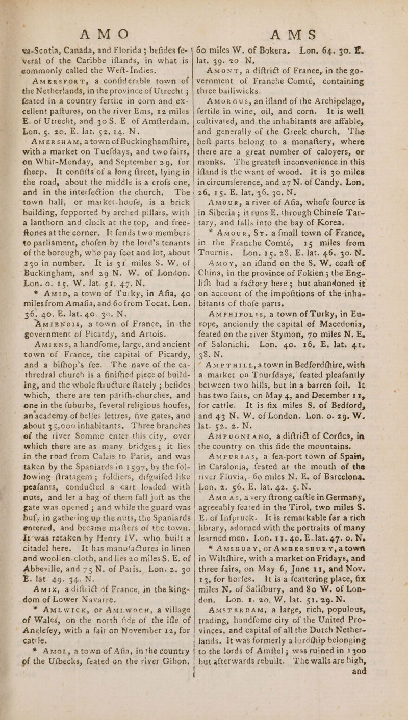 A MO AMS va-Scotia, Canada, and Florida s befides fe- | 60 miles W. of Bokera. Lon, 64. 30. E. weral of the Caribbe iflands, in what is | lat. 39. 20 N, AMERSFORT, a confiderable town of | vernment of Franche Comté, containing the Netherlands, in the province of Utrecht ; | three bailiwicks. feated in a country fertile in corn and ex- AmorGus, an ifland of the Archipelago, cellent paftures, on the river Ems, 12 miles | fertile in wine, oil, and corn. It is well E. of Utrecht, and 30S. E of Amfterdam, | cultivated, and the inhabitants are affable, Lon. 5. 20. E. lat. 52.14. N. and generally of the Greek church, The AMERSHAM, atown of Buckinghamfhire, | beft parts belong to a monaftery, where witha market on Tuefdays, and two fairs, | there are a great number of caloyers, or fheep. It confilts of a long ftreet, lying in | ifland is the want of wood. It is 30 miles the road, about the middle is a crofs one, | incircumference, and 27 N. of Candy. Lon, and in the interfeGion the church, The(26, 15. E. lat, 36. 30. N. town hall, or ma:ket-houfe, is a brick AMOuR, ariver of Afia, whofe fource is building, fupported by arched pillars, with | in Siberia; it runs E. through Chinefe Tar- a lanthorn and clock at the top, and free- | tary, and falls into the bay of Korea, ftones atthe corner. It fends two members * Amour, St. a fmall town of France, to parliament, chofen by the lord’s tenants |in the Franche Comté, 15 miles from of the borough, who pay fcot and lot, about | Tournis. Lon. 15. 28, E, lat. 46. 30. N. x30 in number. It is 34 miles S. W. of |} Amoy, an ifland on the S, W. coaft of Buckingham, and 29 N. W. of London. | China, in the province of Fokien ; the Eng- Lon. 0. 15. W. lat. 51, 47. N. lith had a fa€tory here; but abandoned it * Amip, atownof Turky, in Afia, 40 |; on account of the impofitions of the inha- miles from Amafia, and 60 from Tocat. Lon. | bitants of thofe parts. 36. 40. E. lat. go. 30. N. AMPHIPoLTS, a town of Turky, in Eu- AmIzENoOIs, a town of France, in the| rope, anciently the capital of Macedonia, government of Picardy, and Artois. feated on the river Stymon, 70 miles N. E. Amiens, a handfome, large, and ancient | of Salonichi. Lon. go. 16, E. lat. 41. town of France, the capital of Picardy, | 38. N. and a bifhop’s fee. The nave of the ca- |“ AMPTHILL,atown in Bedfordthire, with thredral church is a finifhed piece of build- | a market on Thunkiauay feated pleafantly ing, and the whole ftructure fiately ; befides | between two hills, but in a barren foil. It which, there are ten parifh-churches, and | has two faits, on May 4, and December 11, one in the fuburbs, feveral religious houfes, | for cattle. It is fix miles S. of Bedford, an academy of belles lettres, five gates, and | and 43 N. W. of London. Lon. o. 29. W. about 35,000 inhabitants, Three branches | lat. 52. 2. N. of the river Somme enter this city, over AMPUGNIANO, a diftri&amp; of Corfica, in which there are as many bridges; it lies | the country on this fide the mountains, in the road from Calais to Paris, and was AMPURIAS, a fea-port town of Spain, taken by the Spaniards in 1597, by the fol- | in Catalonia, feated at the mouth of the lowing ftratagem ; foldiers, difguifed like | river Fluvia,- 60 miles N. E. of Barcelona. Lon, 2. 56.4. lat: 42. 5. .N. Amr AS, avery ftrong caftie in Germany, agreeably feated in the Tirol, two miles S. E. of Infpruck. Itis remarkable for a rich library, adorned with the portraits of many learned men. Lon. 11. 40. E. lat. 47.0. Ne * AMSBURY, Or AMBERSBURY,atown in Wiltfhire, with a market on Fridays, and 13, for horfes. It is a {cattering place, fix miles N, of Salifbury, and 80 W. of Lon- don, Lon. 1. 20, W. lat. 51.29.N. AMSTERDAM, a large, rich, populous, trading, handfome city of the United Pro- nuts, and let a bag of them fall juft as the gate was opened ; and while the guard was bufy in gathe'ing up the nuts, the Spaniards entered, and became mafters of tbe town. It-was retaken by Henry 1V, who built a citadel here. It has manu‘a@tures in linen and woollen-cloth, and lies 20 miles §. E. of E. lat. 49. 34. N. Amix, adiftii@ of France, in the king- dom of Lower Navarre. * Amiwick, or AMiwocn, a village of Wales, on the north fide of the ifle of Anglefey, with a fair on November 12, for | vinces, and capital of all the Dutch Nether- catile. lands. It was formerly a lordthip belonging * Amol, a town of Afia, inthe country | to the lords of Amftel ; was ruined in 1300 of the Ulbecks, feated on the rivers Gihon, | but afterwards rebuilt. The walls are ue an SR ee a ee an es es Ae 1h es