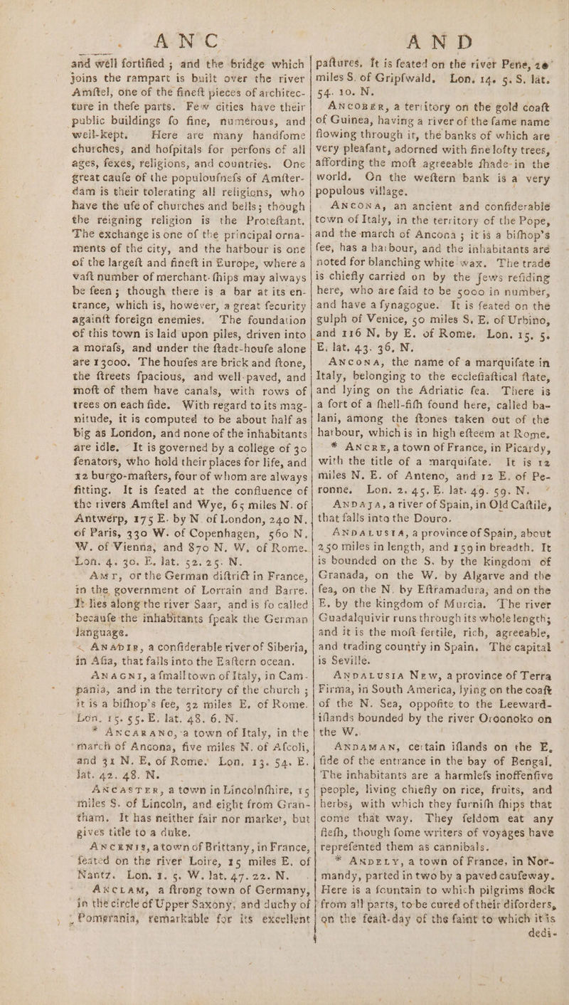 ¥ ) * A N ® : and well fortified ; and the bridge which joins the rampart is built over the river Amiftel, one of the fineft pieces of architec- ture in thefe parts. Few cities have their well-Kept, Here are many handfome churches, and hofpitals for perfons of all ages, fexes, religions, and countries. One great caufe of the populoufnefs of Amfter- dam is their tolerating all religions, who have the ufe of churches and bells; though the reigning religion is the Proteftant. The exchange is one of the principal orna- of the largeft and fineft in Europe, where a vaft number of merchant. fhips may always be feen; though there is a bar at its en- trance, which is, however, a great fecurity again{t foreign enemies. The foundation of this town is laid upon piles, driven into a morafs, and under the ftadt-houfe alone are 13000. The houfes are brick and ftone, the ftreets fpacious, and well-paved, and moft of them have canals, with rows of trees on each fide. With regard to its mag- nitude, it is computed to be about half as big as London, and none of the inhabitants are idle, It is governed by a college of 30 fenators, who hold their places for life, and 12 burgo-matters, four of whom are always fitting. It is feated at the confluence of the rivers Amftel and Wye, 65 miles N. of Antwerp, 175 E. by N. of London, 240 N. of Paris, 330 W. of Copenhagen, 560 N, W. of Vienna, and 870 N. W. of Rom Lon. 4. 36. E. lat. 52.25. N. Amr, or the German diftrié in France, in the government of Lorrain and Barre. Ub lies along the river Saar, and is fo called ‘becaufe the inhabitants fpeak the German language. < Anapdir, aconfiderable river of Siberia, ANAGNT, a fmailtown of Italy, in Cam- pania, and in the territory of the church ; tt is a bifhop’s fee, 32 miles E. of Rome. Lon, 15.55. E. lat. 48. 6. N. - * AncaRANo, a town of Italy, in the and 3x N. E, of Rome. fat. 42 4S. N. ANCASTER, a town in Lincolnfhire, 15 miles §. of Lincoln, and eight from Gran- tham. It has neither fair nor marker, but gives title to a duke, ANCENTS, atown of Brittany, in France, feated on the river Loire, 15 miles E. of Nantz. Lon. 2. 5. W. lat. 47.22. N. AxkcLAM, a ftrong town of Germany, Lon, 13. $4. E. Ss Se i nN ee ee ree AND pattures, It is feated on the river Pene, 2@ miles S. of Gripfwald, ri 14. 5.58, sh 54. 106 Ny ANcOBER, a teritory on the gold déntk of Guinea, having a river of the fame name flowing through it, the banks of which are very pleafant, adorned with fine lofty trees, affording the moft agreeable fhade-in the . world. On the weftern bank is a very populous village. ANCONA, an ancient and confiderable town of Italy, in the territory of the Pope, and the march of Ancona ; itis a bifhop’s fee, has a haibour, and the inhabitants aré noted for blanching white wax. The trade is chiefly carried on by the Jews refiding here, who are faid to be $000 in number, and have afynagogue. It is feated on the gulph of Venice, 50 miles S, E, of Urbino, and 116 N. by E. of Rome. Lon. 15, 5. E; lat. 43. 36, N. Ancona, the name of a marquifate in Italy, beloneive to the ecclefiaftical fate, and lying on the Adriatic fea. There is a fort of a thell-fith found here, called ba- harbour, which is in high efteem at Rome. * ANCRE, a town of France, in Picardy, with the title of a marquifate. It is 12 miles N. E. of Anteno, and 12 E. of Pe- ronne, Lon. 2.45.E. lat. 49.59. N. ANDAJA, 4a river of Spain, in Old Caftile, that falls into the Douro. ANDALUSTA, a province of Spain, about is bounded on the S. by the kingdom of Granada, on the W. by Algarve and the fea, on the N, by Eftramadura, and on the E. by the kingdom of Murcia. The river Guadalquivir runs through its wholelength; and it is the moft fertile, rich, agreeable, and trading country in Spain, The capital ~ is Seville. ANDALUSIA New, a province of Terra Firma, in South America, lying on the coaft of the N. Sea, SLi ae to the Leeward- the W, ANDAMAN, certain iflands on the E, fide of the entrance in the bay of Bengal, The inhabitants are a harmlefs inoffenfive people, living chiefly on rice, fruits, and herbs, with which they furnith thips that come that way. They feldom eat any fiefh, though fome writers of voyages have reprefénted them as cannibals. * ANDELY, a town of France, in Nor- mandy, parted in two by a paved caufeway. Here is a fountain to which pilgrims flock from all parts, tobe cured of their diforders, qn the feait-day of the faint to which itis