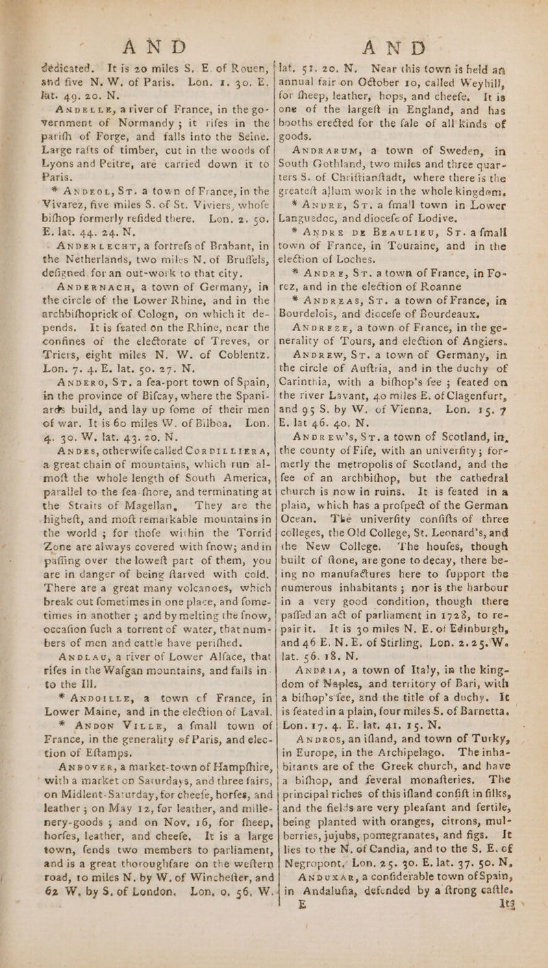 a EE NOD dédicated. It is 20 miles S.. E. of Rouen, and five N. W. of Paris. Lon. 1. 30. E. lat. 49. 20. N. ANDELLE, ariver of France, in the go- yernment of Normandy ; it rifes in the parifh of Forge, and falls into the Seine. Large rafts of timber, cut in the woods of bifhop formerly refided there. E. lat. 44. 24. N. . ANDERCECHT, a fortrefs of Brabant, in the Netherlands, two miles N. of Bruffels, defigned for an out-work to that city. ANDERNACH, @ town of Germany, in the circle of the Lower Rhine, and in the archbifhoprick of Cologn, on which it de- pends, Itis feated on the Rhine, near the confines of the electorate of Treves, or Triers, eight miles N. W. of Coblentz. Lonw7. 40. late, 500 972 N. ANDERO, ST. a fea-port town of Spain, in the province of Bifcay, where the Spani- ar@s build, and lay up fome of their men of war. It is 60 miles W. of Bilboa, 4. 30. W, lat. 43.20. N. ANDES, otherwife calied CoRDILLIERA, a great chain of mountains, which run al- moft the whole length of South America, parallel to the fea-fhore, and terminating at the Straits of Magellan, They are the higheft, and moft remarkable mountains in the world ; for thofe within the Torrid Zone are always covered with fnow; andin pafiing over the loweft part of them, you are in danger of being flarved with cold, There are a great many volcanoes, which break out fometimes in one place, and fome- times in another ; and by melting the fnow, occafion fuch a torrent of water, that num- bers of men and cattle have perifhed. ANDLAU, a river of Lower Alface, that rifes in the Wafgan mountains, and falls in. to the Il. * ANDOILLE, a town cf France, in Lower Maine, and in the election of Laval. * ANnpOoN Vice, a fmall town of France, in the generality of Paris, and elec- tion of Eftamps, ANDOVER, a market-town of Hampfhire, Lon. 2. 50. Lon. on Midlent- Saturday, for cheefe, horfes, and leather ; on May 12, for leather, and mille- nery-goods ; and on Nov, 16, for fheep, horfes, leather, and cheefe, It is a large town, fends two members to parliament, and is a great thoroughfare on the weftern road, to miles N. by W. of Winchefter, and 62 W, by S.of London. Lon, o, 56, W. AND lat. §3. 20, N, Near this town is held an annual fair.on October ro, called Weyhill, for fheep, leather, hops, and cheefe. It is one of the largeft in England, and has booths erected for the fale of all Kinds of goods, ANDRARUM, a town of Sweden, in * Anpre, St.a fma!l town in Lower Languedoc, and diocefe of Lodive, * ANDRE ve Beaurieu, Sr. afmall town of France, in Touraine, and in the eleétion of Loches. * AnDre, St. atown of France, in Fo= rez, and in the election of Roanne * ANDREAS, ST. a town of France, in Bourdelois, and diocefe of Bourdeaux. ANDREZE, a town. of France, in the ge- nerality of Tours, and eleftion of Angiers. ANDREW, St. a town of Germany, in the circle of Auftria, and in the duchy of Carinthia, with a bifhop’s fee ; feated on the river Lavant, 40 miles E. of Clagenfurt, and 95 S. by W. of Vienna, E, lat 46. go. N. ANDREw’s, St.a town of Scotland, in, the county of Fife, with an univerfity; for- merly the metropolis of Scotland, and the | fee of an archbifhop, but the cathedral church is now in ruins. It is feated ina plain, which has a profpedt of the German Ocean. The univerfity confifts of three colleges, the Old College, St. Leonard’s, and the New College. ‘The houfes, though built of ftone, are gone to decay, there be- ing no manufactures here to fupport the numerous inhabitants; nor is the harbour in a very good condition, though there paffed an a&amp; of parliament in 1728, to re- Lone 1§.°7 It is 30 miles N. E. of Edinburgh, dom of Naples, and territory of Bari, with a bifhop’s fee, and the title of a duchy, It is featedin a plain, four miles, of Barnetta. — Lon.17. 4. E. lat. 41. 15. N. AnpDROS, an ifland, and town of Tusky, in Europe, in the Archipelago, The inha- bitants are of the Greek church, and have a bifhop, and feveral monafteries, The principal riches of this ifland confift in filks, and the fields are very pleafant and fertile, being planted with oranges, citrons, mul- berries, jujubs, pomegranates, and figs. It lies to the N, of Candia, and to the S, E. of Negropont,’ Lon. 25. 30. E. lat. 37. 50. N, ANduxAR, a confiderable town of Spain, in Andalufia, defended by a ftrong caftle. E Itg !