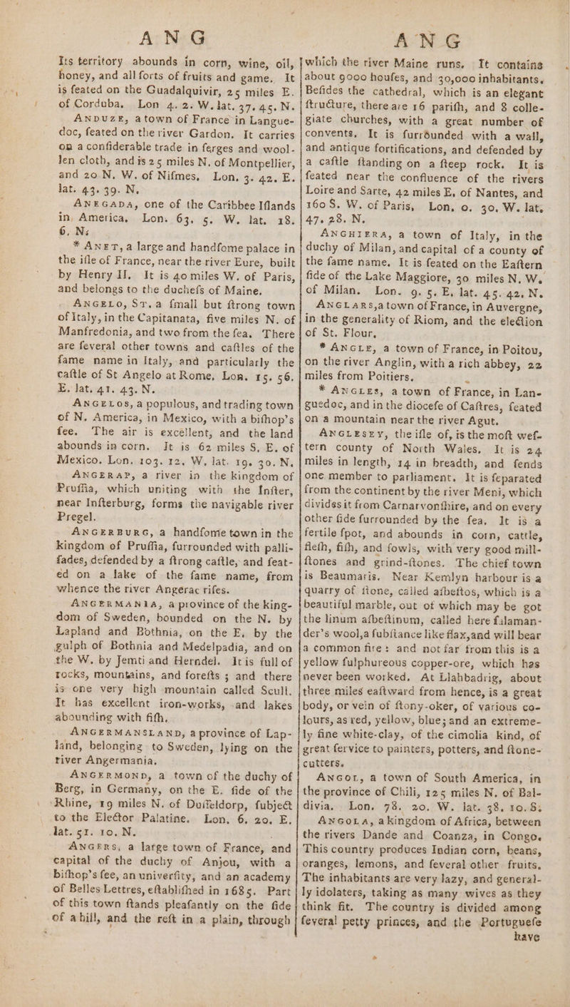 Its territory abounds in corn, wine, oil, honey, and all forts of fruits and game. It is feated on the Guadalquivir, 25 miles E. of Corduba, Lon 4. 2. W. lat. 37. 45.N. ANDUZE, atown of France in Langue- doc, feated on the river Gardon. It carries on a confiderable trade in ferges and wool- Jen cloth, and is 25 miles N, of Montpellier, and 20. N, W. of Nifmes. Lon, 3. a2. E. lat. 43.39. N. ANEGADA, one of the Cartbbee Iflands in, America, Lon. 63, 5. W. lat. 18. 6, Ni * AneT,a large and handfome palace in the ifle of France, near the river Eure, built by Henry If. It is 40 miles W. of Paris, and belongs to the duchefs of Maine. ANGELO, St.a {mall but ftrong town of italy, in the Capitanata, five miles N. of Manfredonia, and two from the fea. There are feveral other towns and caftles of the fame name in Italy, and particularly the caftle of St Angelo at Rome, Lon. 15. 56, E. Jat. 41. 43.N. ANGELOS, a populous, and trading town of N. America, in Mexico, with a bifhop’s fee. The air is excéllent, and the land abounds in corn. Jt is 62 miles S, E. of Mexico. Lon. 103. 12, W, lat. 19. 30. N. ANGERAP, a river in the kingdom of Proffia, which uniting with the Infter, near Infterburg, forms the navigable river Pregel. ANGERBURG, a handfome town in the kingdom of Pruffia, furrounded with palli- fades, defended by a {trong caftle, and feat- éd on a lake of the fame name, from whence the river Angerac rifes. ANGERMANIA, a province of the king- dom of Sweden, bounded on the N. by Lapland and Bothnia, on the E, by the gulph of Bothnia and Medelpadia, and on the W, by Jemti and Herndel. Itis full of rocks, mountains, and forefts ; and there is one very high mountain called Scull. It bas excellent iron-works, .and. lakes abounding with fith, ANGERMANSLAND, a province of Lap- jand, belonging to Sweden, lying on the river Angermania. ANGERMOND, a town of the duchy of Berg, in Germany, on the E. fide of the ‘Rhine, 19 miles N. of Duifeldorp, fubje@ to the Elector Palatine. Lon. 6. 20. E. lat. 51. 10. N. . ANGERS, a large town of France, and capital of the duchy of Anjou, with a bithop’s fee, an univerfity, and an academy of Belles Lettres, eftablithed in 1685. Part of this town ftands pleafantly on the fide of ahill, and the reft in a plain, through which the river Maine runs, It contains about 9000 houfes, and 30,000 inhabitants. Befides the cathedral, which is an elegant ftructure, there are 16 parith, and 8 colle- giate churches, with a great number of convents, It is furréunded with a wall, and antique fortifications, and defended by a caftle ftanding on a fteep rock. It is feated near the confluence of the rivers Loire and Sarte, 42 miles E, of Nantes, and 1608. W. of Paris, Lon. 0. 30, W. late 47.28. N, ANGHIERA, a town of Italy, in the duchy of Milan, and capital of a county of the fame name. It is feated on the Eaftern fide of the Lake Maggiore, 30 miles N. We of Milan. Lon. 9. 5. E, lat. 45. 42, N. ANGLARS,a town of France, in Auvergne, in the generality of Riom, and the eleion of St. Flour, * ANGLE, a town of France, in Poitou, on the river Anglin, with a rich abbey, 22 miles from Poitiers. q * ANGLES, atown of France, in Lan- gucdoc, and in the diocefe of Caftres, feated on a mountain near the river Agut. ANGLESEY, theifle of, ts the mot wef- tern county of North Wales, It is 24 miles in length, 14 in breadth, and fends one member to parliament. It is feparated from the continent by the river Meni, which divides it from Carnarvonthire, and on every other fide furrounded by the fea, It is a fertile fpot, and abounds in corn, cattle, fieth, fith, and fowls, with very good mill- ftones and grind-ftones. The chief town is Beaumaris. Near Kemlyn harbour is a quarry of ftone, called afbeftos, which is a beautiful marble, out of which may be got the linum afbeftinum, called here falaman- der’s wool,a fub{iance like flax,and will bear a common fite: and not far from this is a yellow fulphureous copper-ore, which has never been worked. At Llahbadrig, about three miles eaftward from hence, is a great body, or vein of ftony-oker, of various co- lours, as red, yellow, blue; and an extreme- ly fine white-clay, of the cimolia kind, of great fervice to painters, potters, and ftone- cutters. AnGot, a town of South America, in the province of Chili, 125 miles N, of Bal- divia, Lon. 78. 20, W. lat. 38. 10.8: AnGoLa, akingdom of Africa, between the rivers Dande and Coanza, in Congo. This country produces Indian corn, beans, oranges, lemons, and feveral other fruits. The inhabitants are very lazy, and general- ly idolaters, taking as many wives as they think fit. The country is divided among feyeral petty princes, and the Portuguefe have