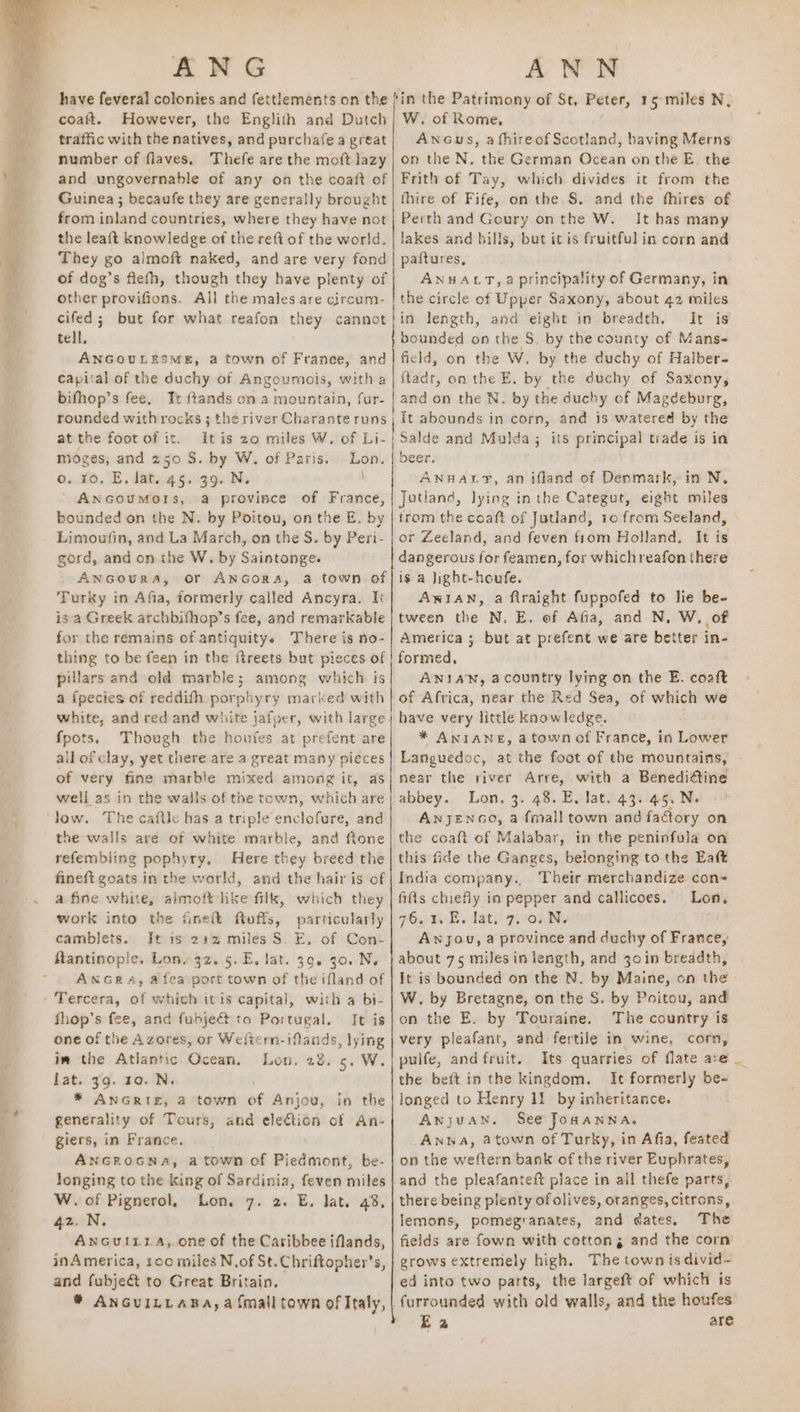 coaft. However, the Englith and Dutch traffic with the natives, and purchafe a great number of flaves, Thefe are the moft lazy and ungovernable of any on the coaft of Guinea ; becaufe they are generally brought from inland countries, where they have not the leaft knowledge of the reft of the world. They go almoft naked, and are very fond of dog’s flefh, though dey have plenty of other provifions. All the males are circum- cifed; but for what reafon they cannot tell, ANGOULESME, a town of France, and capital of the duchy of Angoumois, witha bifhop’s fee, Tr ftands on a mountain, fur- rounded withrocks ; the river Charante runs at the foot of it. moges; and 250 S. by W. of Paris. o. 10. E. lat. 45. 39. N. ay i W. of Rome, Ancus, a fhireof Scotland, having Merns on the N, the German Ocean on the E. the Frith of Tay, which divides it from the fhire of Fife, on the.S. and the fhires’ of Perth and Geury onthe W. It has many lakes and bills, but it is fruitful in corn and paitures, ANHALT, aprincipality of Germany, in the circle of Upper Saxony, about 42 miles in length, and eight in breadth. It is bounded on the S. by the county of Mans- field, on the W. by the duchy of Halber- ftadt, on the E. by the duchy of Saxony, and on the N. by the duchy of Magdeburg, It abounds in corn, and is watered by the | beer. ANHAL?, an ifland of Denmark, in N. bounded on the N. by Poitou, onthe E, by Limoufin, and La March, on the S. by Peri- gord, and on the W. by Saintonge. _ ANGoURA, or ANGoRA, a town of Turky in Afia, formerly called Ancyra. It is a Greek archbifhop’s fee, and remarkable for the remains of antiquity. There is no- thing to be feen in the ftreets but pieces of pillars and old marble; among which is a {pecies of reddifh porphyry marked with white, and red and white jafper, with large: {pots, Though the houfes at prefent are all or clay, yet there are a great many pieces of very fine marble mixed among it, as well as in the walls of the town, which are the wails are of white marble, and ftone refembling pophyry, Here they breed the fineft goats in the world, and the hair is of a fine white, aimoft like filk, which they work into the finett ftuffs, particularly camblets. Jt is 212 miles S. E, of Con- ftantinople, Lon, 32. 5. E. lat. 39. 30. N. ANGRA«A, atea port town of the ifland of with a bi- fhop’s fee, and fudjedt to Portugal. It is one of the Azores, or Weltcrn-iflands, lying im the Atlantic Ocean, Lon. 28. 5. W. lat. 39. 10. N. * ANGRIE, a town of Anjou, in the generality of Tours, and ele€tion of An- giers, in France. ANGROoGNA, a town of Piedmont, be- longing to the king of Sardinia, feven miles W. of Pignerol, Lon. 7. 2. E. lat. 43, 42. N. Ancuiiva, one of the Caribbee iflands, inAmerica, 100 miles N.of St. Chriftopher’s, and fubjeé&amp;t to Great Britain. ® ANGUILLABA, a {mall town of Italy, OR AN St LR Be ee LPR AE ie EIT TE AN RA 8 Ni OIE: AP oA trom the coaft of Jutland, 10 from Seeland, or Zeeland, and feven from Holland. It ie. dangerous for feamen, for whichreafon there is a hight-houfe. AWIAN, a firaight fuppofed to lie be- tween the N. E. of Afia, and N, W. of America ; but at prefent we are better in- formed, ANIAN, acountry lying on the E. coaft of Africa, near the Red Sea, of which we have very little knowledge. * ANIANE, a town of France, in Lower Languedoc, at the foot of the mountains, - near the river Arre, with a Benedi@ine abbey. Lon, 3. 48. E, lat. 43. 45, N. ANJENGO, a fmall town and factory on the coaft of Malabar, in the peninfula on this fide the Ganges, belonging to the Eaft India company., Their merchandize con- fifis chiefly in pepper and callicoes. Lon. 76.1 E. lat. 7v08.N. Anjou, a province and duchy of France, about 75 miles in length, and 30 in breadth, It is bounded on the N. by Maine, on the W. by Bretagne, on the S. by Poitou, and on the E. by Touraine. The country is very pieafant, and fertile in wine, corn, pulfe, and fruit. Its quarries of flate are _ the beft in the kingdom. It formerly be- longed to Henry 11 by inheritance. Anjuan. See Jonanna, Anwa, atown of Turky, in Afia, feated on the weftern bank of the river Euphrates, and the pleafanteft place in all thefe parts, there being plenty of olives, oranges, citrons, lemons, pomegranates, and dates. The fields are fown with cotton, and the corn grows extremely high. The town is divid- ed into two parts, the largeft of which is furrounded with old walls, and the houfes Ea are