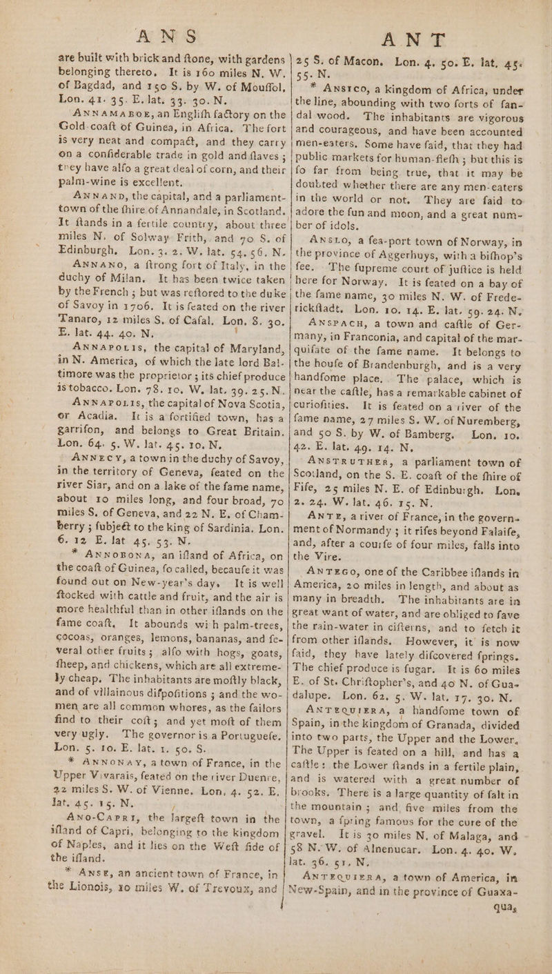 ANS AN T are built with brick and ftone, with gardens ) 25S. of Macon. Lon. 4.50. E. lat, as. belonging thereto, It is 160 miles N, W. | 55. N. of Bagdad, and 150 S. by W. of Mouffol.| * Anstco, a kingdom of Africa, under Lon. 41. 35. E. lat. 33. 30. N. the line, abounding with two forts of fan- “ANNAMABOE, an Englith fatory onthe | dal wood. ‘The inhabitants are vigorous Gold-coaft of Guinea, in Africa. The fort |and courageous, and have been accounted is very neat and compaét, and they carry |men-eaters, Some have faid, that they had on a confiderable trade in gold and flaves ; | public markets for human-fieth ; but this is they have alfo a great dealofcorn, and their |fo far from being true, that it may be palm-wine is excellent. _ | doubted whether there are any men- eaters ANNAND, the capital, and a parliament- | in the world or not, They are faid to town of the thire of Annandale, in Scotland. | adore the fun and moon, and a great num-~ It ftands in a fertile country, about three | ber of idols, miles N. of Solway Frith, and 70. 8. of ANSLO, a fea-port town of Norway, in Edinburgh, Lon. 3.2. W. lat. 54,56, N. | the province of Aggerhuys, witha bifhop’s ANNANO, a ftrong fort of Italy, in the | fee. The fupreme court of juftice is held duchy of Milan. It has been twice taken | here for Norway. It is feated on a bay of by the French ; but was reftored to the duke | the fame name, 30 miles N. W. of Frede- of Savoy in 1706. It is feated on the river | rickfadt. Lon. 10. 14. E. lat. 59. 24. N. Tanaro, 12 miles S, of Cafal, Lon, 8. 20. ANSPACH, a town and caftle of Ger- E. lat. 44. 40. N, ’ many, in Franconia, and capital of the mar- ANNAPOLIS, the capital of Maryland, | quifate of the fame name. It belongs to in N. America, of which the late lord Bal- |the houfe of Brandenburgh, and is a very timore was the proprietor ; its chief produce | handfome place.. The palace, which is istobacco. Lon. 78. 10, W, lat. 39. 25.N. onal the caftle, has a remarkable cabinet of ANNAPOLIS, the capital of Nova Scotia, |curiofities. It is feated on a tiver of the or Acadia. It is a fortified town, has a | fame name, 27 miles S. W. of Nuremberg, garrifon, and belongs to Great Britain. | and so S, by W. of Bamberg. Lon. 10. Lon. 64, 5. W. lat. 45. 10. N, 42. E. lat. 49. 14. N, ANNECY, atown in the duchy of Savoy,| AnsTr UTHER, a parliament town of in the territory of Geneva, feated on the | Scotland, on the S. E. coaft of the fhire of river Siar, and on a lake of the fame name, | Fife, 25 miles N. E. of Edinburgh. Lon. about 10 miles long, and four broad, 70|2. 24. W. lat. 46. 15. N, miles S. of Geneva, and 22 N. E. of Cham- ANTE, ariver of France, in the govern- berry ; fubje€ to the king of Sardinia, Lon. | ment of Normandy ; it rifes beyond Falaife, 60.1% Eilat age. Ny and, after a courfe of four miles, falls into * AnNoBona, an ifland of Africa, on | the Vire. the coaft of Guinea, fo called, becaufe it was AN TEGO, one of the Caribbee iflands in found out on New-year’s day. It is well America, 20 miles in length, and about as ftocked with cattle and fruit, and the air is many in breadth. The inhabitants are in more healthful than in other iflands on the | great want of water, and are obliged to fave fame coat, It abounds wih palm-trees, | the rain-water in cifterns, and to fetch it cocoas, oranges, lemons, bananas, and fe- | from other iflands. However, it is now veral other fruits; alfo with hogs, goats, | faid, they have lately difcovered fprings. theep, and chickens, which are all extreme- | The chief produce is fugar. It is 60 miles ly cheap. The inhabitants are moftly black, | E. of St. Chriftopher’s, and 40 N. of Gua- and of villainous difpofitions ; and the wo- | dalupe. Lon. 62. 5. W. lat. 17. 30. N. men are all common whores, as the failors ANTEQUIERA, a handfome town of find to their coft; and yet moft of them Spain, inthe kingdom of Granada, divided very ugly. The governor is a Portuguete. | into two patts, the Upper and the Lower, Lon s. tov Ewlaty reigdy S. The Upper is feated on a hill, and has a * ANNONAY, a town of France, in the | caftle: the Lower ftands in a fertile plain, Upper Vvarais, feated on the river Duenre, |and is watered with a great number of 22 miles S. W. of Vienne. Lon. 4. 52. E. | brooks. There is a large quantity of falt in dated. gs Mevent oely ~;the mountain; and five miles from the Awno-Carri, the Jargeft town in the | town, a ipring famous for the cure of the land of Capri, belonging to the kingdom gravel. It is 30 miles N, of Malaga, and of Naples, and it lies on the Weft fide of 58 N.W. of Alnenucar. Lon. 4. 40. W. the ifland. lat. 36. g1, N, * ANSE, an ancient town of France, in ANTEQUIERA, a town of America, in qa, ee