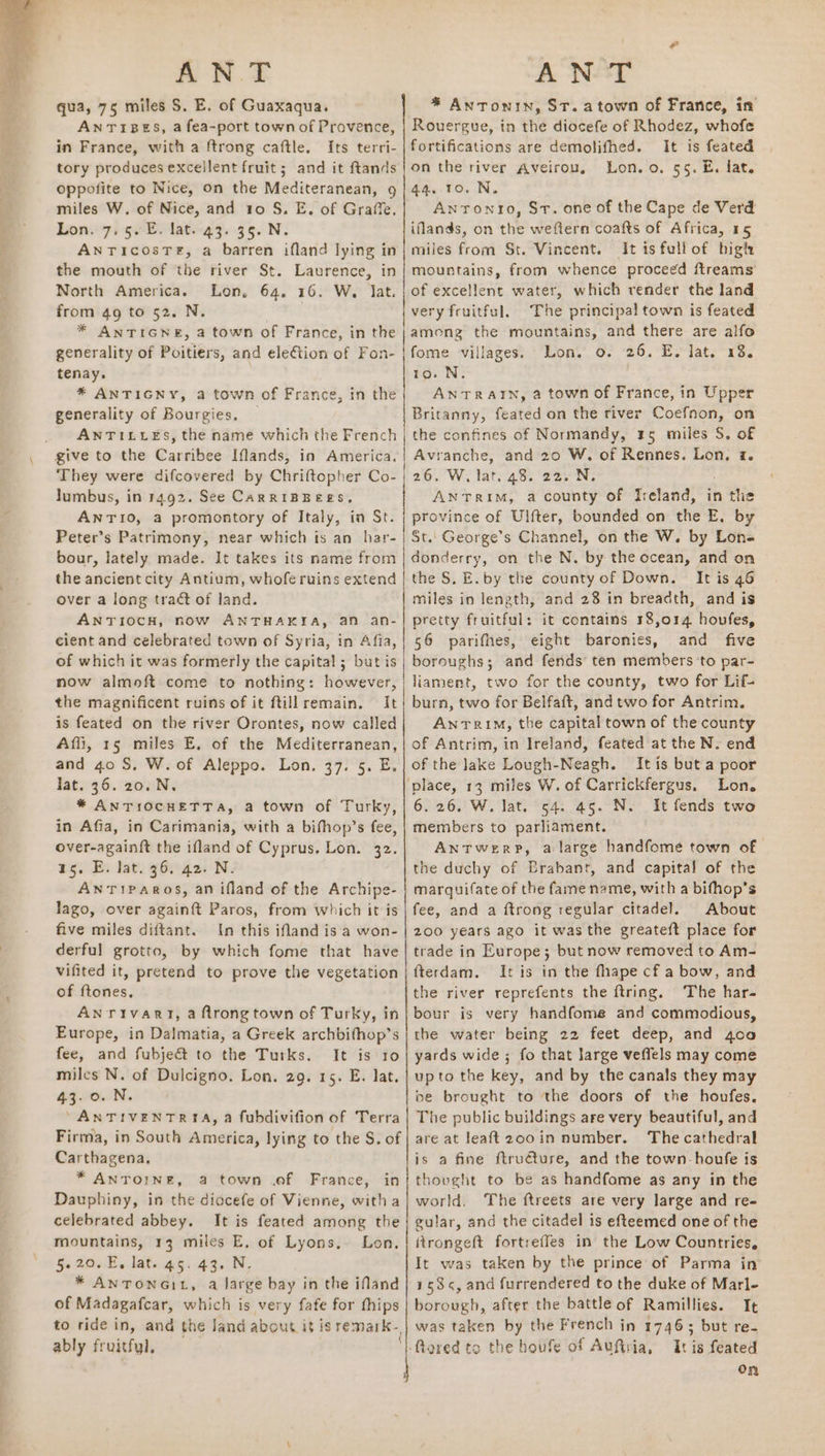 qua, 75 miles S. E. of Guaxaqua. ANTIBES, a fea-port town of Provence, in France, with a ftrong caftle. Its terri- tory produces excellent fruit; and it ftands oppofite to Nice, on the Mediteranean, 9 miles W. of Nice, and 10 S. E. of Graffe. Lon. 7.5. E. lat. 43. 35. N. AnricosTe, a barren ifland lying in the mouth of the river St. Laurence, in North America. Lon, 64, 16. W, Jat from 49 to 52. N * ANTIGNE, a town of France, in the generality of Poitiers, and ele€tion of Fon- tenay. * ANTIGNY, a town of France, in the generality of Bourgies, — ANTILLES, the name which the French give to the Carribee Iflands, in America. They were difcovered by Chriftopher Co- lumbus, in 14.92. See CARRIBBEES, ANTIO, a promontory of Italy, in St. Peter’s Patrimony, near which is an har- bour, lately made. It takes its name from the ancient city Antium, whoferuins extend | over a long tract of land. ANTIOCH, now ANTHAKIA, an an- cient and celebrated town of Syria, in Afia, of which it was formerly the capital ; but is now almoft come to nothing: however, the magnificent ruins of it ftillremain. It is feated on the river Orontes, now called Affi, 15 miles E, of the Mediterranean, and 40 S. W. of Aleppo. Lon. 37. 5. E, lat. 36. 20. N, * ANTIOCHETTA, a town of Turky, in Afia, in Carimania, with a bifhop’s fee, over-againft the ifland of Cyprus, Lon. 32. 15. E. lat. 36. 42. N. AnTIPAROS, an ifland of the Archipe- lago, over againft Paros, from which it is five miles diftant. In this ifland is'a won- derful grotto, by which fome that have vifited it, pretend to prove the vegetation of ftones, ANTIvART, a ftrong town of Turky, in Europe, in Dalmatia, a Greek archbifhop’s fee, and fubjeét to the Turks. It is 10 miles N. of Dulcigno. Lon. 29. 15. E. lat. 43.0. N. “ANTIVENTRIA, a fubdivifion of Terra Firma, in South America, lying to the S. of Carthagena. * ANTOINE, a town .ef France, in Dauphiny, in the diocefe of Vienne, witha celebrated abbey. It is feated among the mountains, 13 miles E. of Lyons, Lon. 5.20. E, lat. 45. 43. N * ANTONGIL, a large bay in the ifland of Madagafcar, which is very fafe for fhips to ride in, and the land about it isremark-, ably fruitful, - Sa eae * Antonin, ST. atown of France, in Rouergue, in the diocefe of Rhodez, whofe fortifications are demolifhed. It is feated on the river Aveirou, Lon. o. 55. E. fat. 44. 10. N. Antonto, Sr. one of the Cape de Verd iflands, on the weftern coafts of Africa, 15 miles from St. Vincent. It isfullof higt: mountains, from whence proceed ftreams of excellent water, which render the land very fruitful. The principal town is feated among the mountains, and there are alfo fome villages. Lon, 0. 26. E. lat. 13. 10. N. . AN TRAIN, a town of France, in Upper Britanny, feated on the river Coefnon, on the confines of Normandy, 15 miles S. of Avranche, and 20 W, of Rennes. Lon, 7. 26. W, lat. 48. 22. N. ANTRIM, a county of Jreland, in the province of Ulfter, bounded on the E, by St. George’s Channel, on the W. by Lon- donderry, on the N. by the ocean, and on the S, E.by the county of Down. It is 46 miles in length, and 28 in breadth, and is pretty fruitful: it contains 18,014 hovfes, 56 parifhes, eight baronies, and five boroughs; and fends ten members ‘to par- liament, two for the county, two for Lif- burn, two for Belfaft, and two for Antrim. Antrim, the capital town of the county of Antrim, in Ireland, feated at the N. end of the lake Lough-Neagh. It is but a poor Lon. 6.26. W. lat. 54. 45. N. It fends two members to parliament. ANTWwerpP, a large handfome town of the duchy of Brabant, and capita! of the marquifate of the fame name, with a bifhop’s fee, and a ftrong regular citadel. About 200 years ago it was the greateft place for trade in Europe; but now removed to Am- fterdam. It is in the fhape cf a bow, and the river reprefents the ftring. The har- bour is very handfome and commodious, the water being 22 feet deep, and 400 yards wide ; fo that large veffels may come upto the key, and by the canals they may be brought to the doors of the houfes. The public buildings are very beautiful, and are at leaftzooin number. The cathedral is a fine ftruéture, and the town-houfe is thovght to be as handfome as any in the world. The ftreets are very large and re- gular, and the citadel is efteemed one of the itrongeft fortreffes in the Low Countries, It was taken by the prince of Parma in 158<¢, and furrendered to the duke of Marl- borough, after the battle of Ramillies. It was taken by the French in 1746; but re- It is feated On