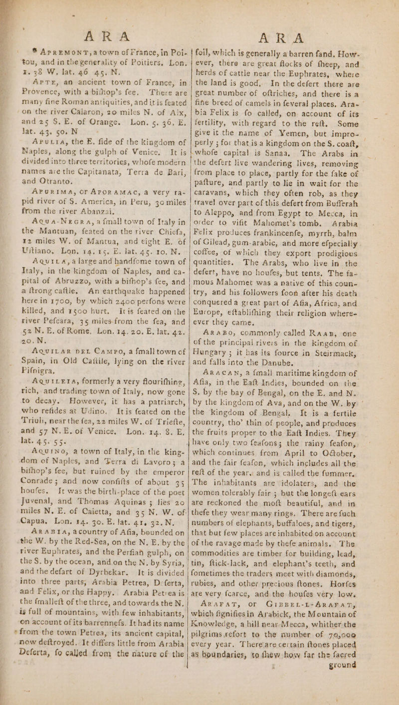 ® ApREMONT,a town of France, in Poi- ‘tou, and in the generality of Poitiers. Lon. ¥. 38 W. lat. 46 45, N. APTE, an ancient town of France, in Provence, with a bifhop’s fee. There are many fine Roman antiquities, and it is feated on the river Calaron, zo miles N. of Aix, and 25 S. E. of Orange. Lon. 5. 36, E, lat. 43. 50. N Aputra, the E. fide of the kingdom of Naples, along the guiph of Venice. It is divided into three territories, whofe modern mames are the Capitanata, Terra de Bari, and Otranto. APURIMA, Or APORAMAC, a Very ra- pid river of S. America, in Peru, 30 miles from the river Abanzai. Aqua-Neora,aifmall town of Italy in the Mantuan, feated on the river Chicfa, 12 miles W. of Manta, and eight E. of Uitiano, Lon. 14.15. E. lat. 45. 10, N. Aquica,a large and handfome town of Italy, in the kingdom of Naples, and ca- pital of Abruzzo, with a bifbop’s fee, and a {trong caftle. An earthquake happened here in 1700, by which 2400 perfons were killed, and 1§00 hurt. Iris feated on the river Pefcara, 35 miles-from the fea, and 52 N.E. of Rome, Lon. 14. 20. E. lat. 42. 20.N. AquiILrar pet Campo, a fmalltownof Spain, in Old Cafiile, lying on the river Pifnigra, -AQuiLeta, formerly a very flourifhing, rich, and trading town of Italy, now gone to decay. However, it has a patriarch, who refides at Udino, Itis feated on the Triuli, near the fea, 22 miles W. of Triefte, and 57 N.E. of Venice. Lon..14. 8. E, Jat. 45.55. Aquino, a town of Italy, in the king- dom of Naples, and ‘Ferra di Lavoro; a bifhop’s fee, but ruined by the emperor Conrade ; and now confilts of about 35 houfes. It was the birth-place of the poet Juvenal, and Thomas Aquinas ; lies 20 Capua. Lon. 14. 30. E. Jat. a1, 32.N. ARABIA, acountry of Afia, bounded on the W. by the Red-Sea, on the N, E. by the river Euphrates, and the Perfian gulph, on the S. by the ocean, and on the N, by Syria, and the defart of Dyrbekar. It is divided into three parts, Arabia Petrea, D- ferta, and Felix, orthe Happy. Arabia Petrea is the fmalleft of the three, and towards the N. is full of mountains, with few inhabitants, on account of its barrennefs. It had its name * from the town Petrea, its ancient capital, now deftroyed. It differs little from Arabia Deferta, fo called from the nature of the foil, which is generally a barren fand, How- ever, there are great flocks of fheep, and herds of cattle near the Euphrates, where the land is good, In the defert there are great number of oftriches, and there is a fine breed of camels in feveral places, Ara~ | bia Felix is fo called, on account of its fertility, with regard to the reft. Some give it the name of Yemen, but impro- perly ; for that is a kingdom on the S. coaft, © whofe capital is Sanaa, The Arabs in the defert live wandering lives, removing from place to place, partly for the fake of pafture, and partly to lie in wait for the caravans, which they often rob, as they travel over part of this defert from Bufferah to Aleppo, and from Egypt to Mecca, in order to vifit Mahomet’s tomb. Arabia Felix produces frankincenfe, myrrh, balm of Gilead, gum-arabic, and more efpecially coffee, of which they export prodigious quantities. The Arabs, who live in the defert, have no houfes, but tents. The fa- mous Mahomet was a native of this coun- try, and his followers foon after his death conquered a great part of Afia, Africa, and Europe, eftablithing their religion where- ever they came. ARaABO, commonly called Raaz, one of the principal rivers in the kingdom of Hungary ; it bas its fource in Steirmack, and falls into the Danube. ARACAN, a fmall maritime kingdom of Afia, in the Eaft Indies, bounded on the S. by the bay of Bengal, on the E. and N. by the kingdom of Ava, and onthe W. by: the kingdom of Bengal. It is a fertile country, tho’ thin of people, and produces the fruits proper to the Eaft Indies. They which continues from April to OGober, and the fair feafon, which includes all the reft of the year, and is called the fummer. The inhabitants are ‘idolaters, and the women tolerably fair 5 but the longefi ears are reckoned the moft beautiful, and in thefe they wear many rings. There are fuch numbers of elephants, buffaloes, and tigers, that but few places are inhabited. on account of the ravage made by thefe animals. The commodities are timber for building, lead, tin, ftick-lack, and elephant’s teeth, and fometimes the traders meet with diamonds, rubies, and other precious ftones. Horfes are very f{carce, and the houfes very low. ARAFAT, or GiBBEL-L-ARAFAT, which fignifiesin Arabick, the Mountain of Knowledge, a hill near Mecca, whither the pilgrims efort te the number of 70,000 every year, There are certain ftones place as boundaries, to fhew how far the facred : ground