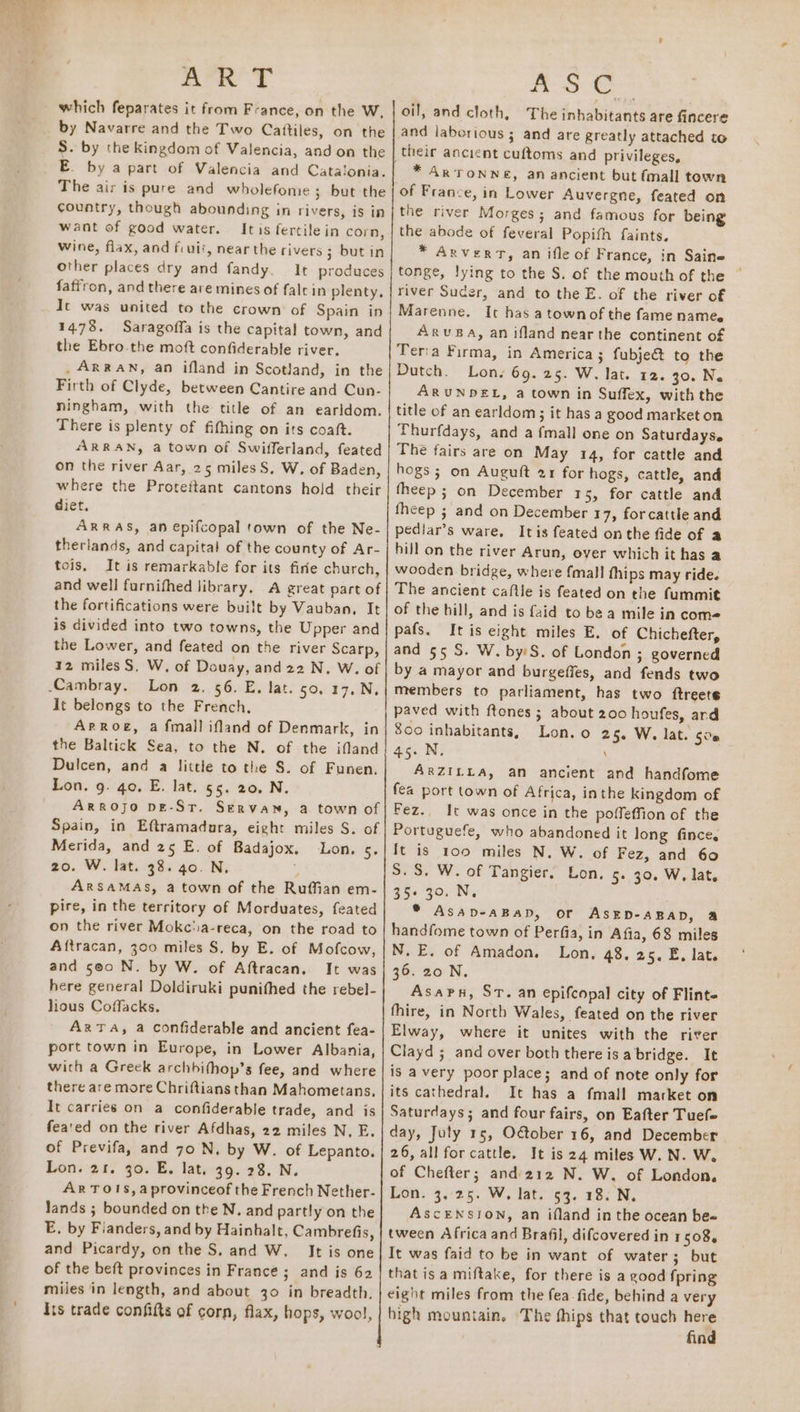 Arn’ Ty which feparates it from France, on the W, by Navarre and the Two Cattiles, on the S. by the kingdom of Valencia, and on the E. by a part of Valencia and Catalonia. The air is pure and wholefome; but the country, though abounding in rivers, is in want of good water. Itis fertile in corn, Wine, flax, and fiuii, near the rivers 3 but in other places dry and fandy. It produces faffron, and there are mines of falrin plenty. It was united to the crown of Spain in 14.78. Saragoffa is the capital town, and the Ebro the moft confiderable river. . ARRAN, an ifland in Scotland, in the Firth of Clyde, between Cantire and Cun- ningham, with the title of an earldom. There is plenty of fifhing on its coaft. ARRAN, a town of Swifferland, feated on the river Aar, 25 miles S, W. of Baden, where the Proteftant cantons hold their diet. ARRAS, an epifcopal town of the Ne- therlands, and capital of the county of Ar- tois, It is remarkable for its firie church, and well furnifhed library, A great part of the fortifications were built by Vauban, It is divided into two towns, the Upper and the Lower, and feated on the river Scarp, 12 miles S, W. of Douay, and 22 N. W. of Lon 2. 56. E. lat. 50, 17. N, It belongs to the French, ArRoe, a fmall ifland of Denmark, in the Baltick Sea, to the N. of the ifland Dulcen, and a little to the S. of Funen. Lon. g. go. E. lat. 55. 20, N. Spain, in Eftramadura, eight miles S. of Merida, and 25 E. of Badajox. Lon. 5. 20. W. lat. 38. 40. N, ARSAMAS, a town of the Ruffian em- pire, in the territory of Morduates, feated on the river Mokcia-reca, on the road to Aftracan, 300 miles S, by E. of Mofcow, and 5@0 N. by W. of Aftracan. It was here general Doldiruki punithed the rebel- lious Coffacks. Ar TA, a confiderable and ancient fea- port town in Europe, in Lower Albania, wich a Greek archbifhop’s fee, and where there are more Chriftians than Mahometans. It carries on a confiderable trade, and is fea'ed on the river Afdhas, 22 miles N, E. of Previfa, and 70 N, by W. of Lepanto. Lon. 21. 30. E. lat, 39. 28. N. AR TOIS,aprovinceof the French Nether- lands ; bounded on the N. and partly on the E, by Fianders, and by Hainhalt, Cambrefis, and Picardy, on the S. and W. It is one of the beft provinces in France ; and is 62 miles in length, and about 30 in breadth. its trade confifts of corn, flax, hops, wool, AS € oil, and cloth, The inhabitants are fincere and laborious ; and are greatly attached to their ancient cuftoms and privileges, * ARTONNE, an ancient but (mall town of France, in Lower Auvergne, feated on the river Morges; and famous for being the abode of feveral Popifh faints. * Arvert, an ifle of France, in Saine tonge, lying to the S. of the mouth of the river Suder, and to the E. of the river of Marenne. Ic has a townof the fame name. ARrvBA, an ifland nearthe continent of Lon. 69. 25. W. lat. 12. 30. Ne ARUNDEL, a town in Suffex, with the Thurfdays, and a {mall one on Saturdayse The fairs are on May 14, for cattle and hogs; on Auguft 21 for hogs, cattle, and fheep ; on December 15, for cattle and pediar’s ware. Itis feated onthe fide of a hill on the river Arun, over which it has a It is eight miles E. of Chichefter, and 55 S. W. by:S. of London ; governed by a mayor and burgeffes, and fends two members to parliament, has two ftreete paved with ftones ; about 200 houfes, ard 8co inhabitants, Lon. o 25. W. lat. 500 45. N. \ ARZILLA, an ancient and handfome fea port town of Africa, inthe kingdom of Fez. It was once in the poffeffion of the Portuguefe, who abandoned it long fince. It is 100 miles N. W. of Fez, and 60 S.S. W. of Tangier. Lon. 5. 30. W. lat, 35+ 30. N, * AsAaD-ABAD, or ASED-ABAD, &amp; handfome town of Perfia, in Afia, 68 miles N.E. of Amadon. Lon, 48. 25. E, lat. 36. 20 N. Asaru, St. an epifcopal city of Flinte fhire, in North Wales, feated on the river Elway, where it unites with the river Clayd ; and over both there isa bridge. It is avery poor place; and of note only for its cathedral. It has a fmall market on Saturdays; and four fairs, on Eafter Tuefe day, July 15, O@tober 16, and December 26, all for cattle. It is 24 miles W. N. W. of Chefter; and 212 N. W. of London. Lon. 3,25. W. lat. 53. 18. N. ASCENSJON, an ifland in the ocean bee tween Africa and Brafil, difcovered in 1508, It was faid to be in want of water; but that is a miftake, for there is a good fpring eight miles from the fea fide, behind a very high mountain, The thips that touch here find