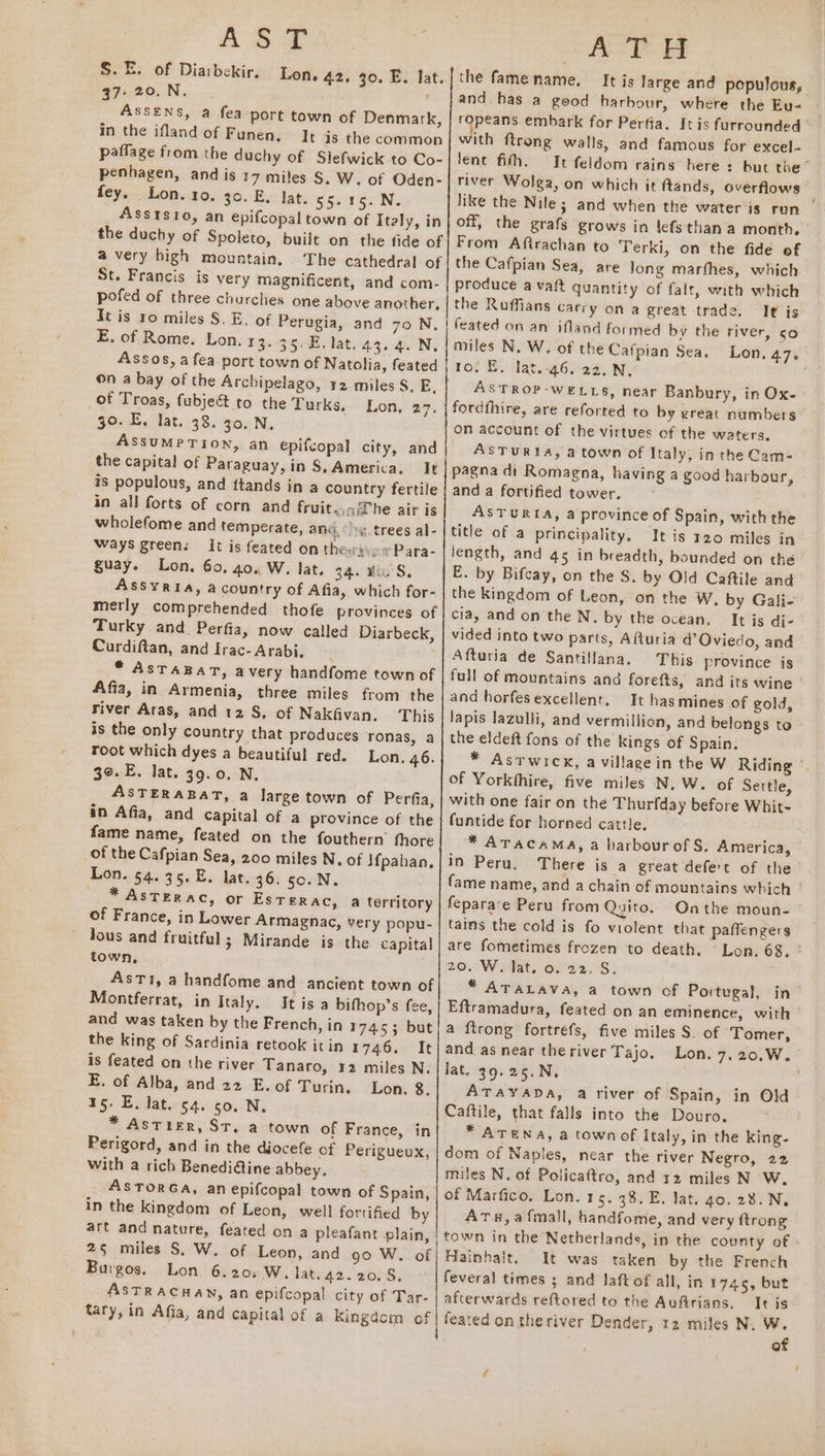 AST S.E. of Dia:bekir. 37> 20. N. ASSENS, a fea ‘port town of Denmark, in the ifland of Funen. It is the common paffage from the duchy of Slefwick to Co- penhagen, and is 17 miles S. W. of Oden- fey. Lon. 10. 30. E. lat. 55-15. N. AssIsio, an epifcopal town of Italy, in the duchy of Spoleto, built on the fide of a very bigh mountain, The cathedral of St. Francis is very magnificent, and com- pofed of three churches one above another, It is 10 miles 8. E. of Perugia, and 70 N, E. of Rome. Lon. 13. 35. E. lat. 43.4. N. Assos, a fea-port town of Natolia, feated Lon, 42, 30, E. lat. of Troas, fubje&amp; to the Turks. 30. E. lat. 38. 30, N, ASSUMPTION, an epifcopal city, and the capital of Paraguay, in §, America. It is populous, and {tands in a country fertile in all forts of corn and fruit.,q@he air is wholefome and temperate, and. trees al- Ways green: It is feated on thee: -+ Para- guay. Lon. 60. 40. W. lat. 34. His S, Assyria, a country of Afia, which for- merly comprehended thofe provinces of Turky and Perfia, now called Diarbeck, Curdiftan, and Irac- Arabi, | * AsTABAT, avery handfome town of Affa, in Armenia, three miles from the Fiver Aras, and 12 S. of Nakfivan. This is the only country that produces ronas, a root which dyes a beautiful red. Lon. 46. 39. E. lat. 39.0. N, . ASTERARAT, 4 large town of Perfia, in Afia, and capital of a province of the fame name, feated on the fouthern fhore of the Cafpian Sea, 200 miles N. of \f{pahan, Lon. 54.35. E. lat. 36. sc. N. - * AsTERAC, or EsTerac, a territory of France, in Lower Armagnac, very popu- Jous and fruitful; Mirande is the capital town, | AsTI, a handfome and ancient town of Montferrat, in Italy. It isa bifhop’s fee, and was taken by the French, in 1745; but the king of Sardinia retook it in 17e6.0°R is feated on the river Tanaro, 12 miles N. E. of Alba, and 22 E. of Turin, Lon. 8. 15. E, lat. 54. so. N. * Astier, St. a town of France, in Perigord, and in the diocefe of Perigueux, with a rich Benedi@ine abbey. AsTORGA, an epifcopal town of Spain, in the kingdom of Leon, well fortified by art and nature, feated on a pleafant plain, 25 miles S. W. of Leon, and go W. of Burgos. Lon 6.20, W. lat. 42.20.58, ASTRACHAN, an epifcopal city of Tar- tary, in Afia, and Capital of a Kingdom of Lon, 27. AOE the fame name. It is large and populous, and has a good harbour, where the Eu- ropeans embark for Perfia. It is furrounded with ftrong walls, and famous for excel- lent fith. It feldom rains here: but the” river Wolga, on which it ftands, overflows like the Nile; and when the water is run | off, the grafs grows in lefsthan a month. From Aftrachan to Terki, on the fide of the Cafpian Sea, are Jong marthes, which produce avait quantity of falt, with which the Ruffians carry on a great trade. It is feated on an ifland formed by the river, so miles N. W. of the Cafpian Sea. Lon, 4.76 ro. E. lat.-46. 22.N, ASTROP-WELLS, near Banbury, in Ox. fordfhire, are reforted to by great numbers on account of the virtues of the waters, ASTURIA, a town of Italy, in the Cam- pagna di Romagna, having a good harbour, and a fortified tower, ASTURIA, a province of Spain, with the title of a principality. It is 120 miles in length, and 45 in breadth, bounded on the E. by Bifcay, on the S. by Old Caftile and the kingdom of Leon, on the W, by Gali- cia, and on the N. by the ocean. It is di- vided into two parts, Afturia d’ Oviedo, and Afturia de Santillana. This province is full of mountains and forefts, and its wine and horfesexcellent, It hasmines of gold, lapis lazulli, and vermillion, and belongs to the eldeft fons of the kings of Spain. * AsTwicx, a villagein the W. Riding © of Yorkhhire, five miles N. W. of Settle, with one fair on the Thurfday before Whit- funtide for horned cattle. * ATACAMA, a harbour of S. America, in Peru, There is a great defert of the fame name, and a chain of mountains which | feparace Peru from Quito. Onthe moun- tains the cold is fo violent that paffengers are fometimes frozen to death. Lon. 68. ° 20. W. lat. o. 22. S. * ATALAVA, a town of Portugal, in’ Eftramadura, feated on an eminence, with a {trong fortréfs, five miles S. of Tomer, and as near theriver Tajo. Lon. 7.20,.W. Jat. 39.25.N, ATAYADA, a river of Spain, in Old Caftile, that falls into the Douro. * ATENA, a town of Italy, in the king- dom of Naples, near the river Negro, 22 miles N. of Policaftro, and 12 miles N W. of Marfico. Lon. 15. 38. E. lat. 40. 28. Ny Atu,afmall, handfome, and very ftrong town in the Netherlands, in the county of Hainhalt. It was taken by the French feveral times ; and Jaft of all, in 1745, but afterwards reftored to the Aufirians, It is of