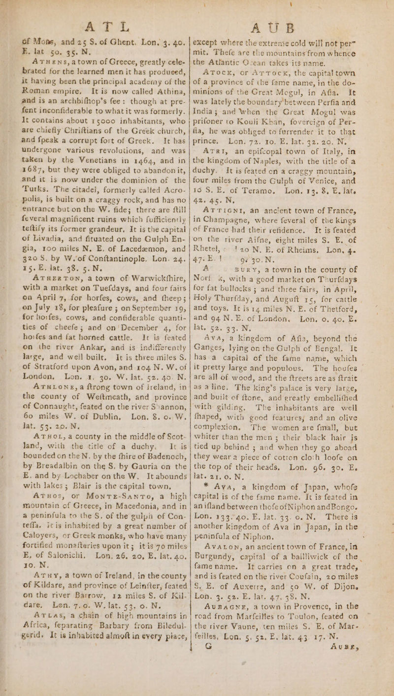 Of Mons, and 25 S. of Ghent. Lon. 3. 40. R. lat 50. 35. N. ATuHens,atown of Greece, greatly cele- brated for the learned men it has produced, it having been the principal academy of the Roman empire, It is now called Athina, ahd is an archbifhop’s fee: though at pre- fent inconfiderable to what it was formerly. It contains about 15000 inhabitants, who are chiefly Chriftians of the Greek church, and {peak a corrupt fort of Greek. It has undergone various revolutions, and was taken by the Venetians in 1464, and in 1637, but they were obliged to abandon it, and it is now under the dominion of the Turks. The citadei, formerly called Acro- feveral magnificent ruins which fufficiently of Livadia, and fituated on the Gulph En- gia, roo miles N. E. of Lacedemon, and 320 S. by W.of Conftantinople, Lon. 24. 15.E. lat. 38. 5.N. ATHERTON, atown of Warwickfhire, with a market on Tuefdays, and four fairs oa April 7, for horfes, cows, and theep; on July 18, for pleafure ; on September 19, for horfes, cows, and confiderable quanti- ties of cheefe; and on'December 4, for hoifes and fat horned cattle. It is feated on the river Ankas, and is indifferently Jarge, and well built. It is three miles S. London, Lon. 1. 30. W. lat, 52. 40. N. ATHLONE, a ftrong town of ireland, in the county of Weftmeath, and province of Connaught, feated on the river Stannon, 60 miles W. of Dublin, Lon. 8. 0. W. lat. 53. 20. N. ATHOL, a county in the roiddte of Scot- Jand, with the title of a duchy. It is bounded on theN. by the fhire of Badenoch, by Breadalbin on the S. by Gauria on the E. and by Lochaber onthe W. It abounds with lakes; Blair is the capital town, Atuos, or MontTeE-Santo, a high mountain of Greece, in Macedonia, and in a peninfula to the S. of the gulpi of Con- teffa. icis inhabited by a great number of Caloyers, or Greek monks, who have many fortified monafteries upon it; it is 70 miles E, of Salonichi. Lon, 26. 20, E. lat. 40. 10. N. ATHY, a town of Ireland, in the county of Kildare, and province of Lein{ter, feated on the river Barrow, dare. Lon. 7..0. W. lat. 53: 0. N,. ATLas, a chain of high mountains in Africa, feparating Barbary from Biledul. gerid. It is inhabited almoft in every piace, except where the extreme cold will not per= mit. Thefe are the mountains from whence the Atlantic Ocean takes its name. ATock, or Artocx, the capital town of a jProvince of the ffitrie name, in the do- minions of the Great are in Afia. It was lately the boundary’ between Perfia and India; and When the Great Mogul was prifoner to Kouli Khan, fovereizn of Per- fia, he was obliged to furrender it to that prince. Lon. 72, ro. E. lat. 32.20. N, ATRI, an epifcopal town of Italy, in the kingdom of Naples, with the title of a duchy. It is feated on a craggy mountain, four miles from the Gulph of Venice, and 10 S. E, of Teramo, Lon. 13. 8, E, late 42.45. N, ATTIGNI, an ancient town of France, in Champagne, where feveral of the kings of France had their refidence. It is feated on the river Aifne, eight miles S. E. of Rhetel,: !20N. E. of Rheims, Lon, 4 47. E. ' g¢ 30.N. A BURY, atownin the county of Nori «, with a good market on T! vurfdays for fat bullocks ; and three fairs, in April, Holy Thurfday, and Auguft 15, for cattle , and toys, . is 14. miles N. E. of Thetford, and 94 N.E. of Lendon. Lon, 0. 40. Es lat. 52. 33, ON. Avs, a kingdom of Afia, beyond the Ganges, lying on the Gulph of Bengal. It has a capital of the fame name, which it pretty large and populous, The houfes _ are all of wood, and the ftreets are as ftrait as aline. The king’s palace is very large, and built of ftone, and greatly embellithed The inhabitants are well fhaped, with good features; and an olive complexion. The women are fmall, but whiter than the men; their black hair is tied up behind ; and when they go aboad they wear a piece of cotton cloth loofe on the top of their heads, Lon. 96. 30. E. lat. 21,0. N. * Ava, a kingdom of Japan, whofe capital is of the fame name. It is feated in an ifland between thofe of Niphon andBongo. Lon. 133.40. E. lat. 33.0. N. There is another kingdom of Ava in Japan, in the peninfula of Niphon. : AVALON, an ancient town of France, in Burgundy, capital of a bailliwick of the_ fame name. It carries on a great trade, and is feated on the river Covfain, 20 miles S. E. of Auxerre, and 50 W. of Dijon. AUBAGNE, a town in Provence, in the road from Marfeilles to Toulon, feated on the river Vaune,.ten miles S. E, of Mar- feilles, Lon. 5. 5%. E. lat. 43, 17. N. . G AUBE,