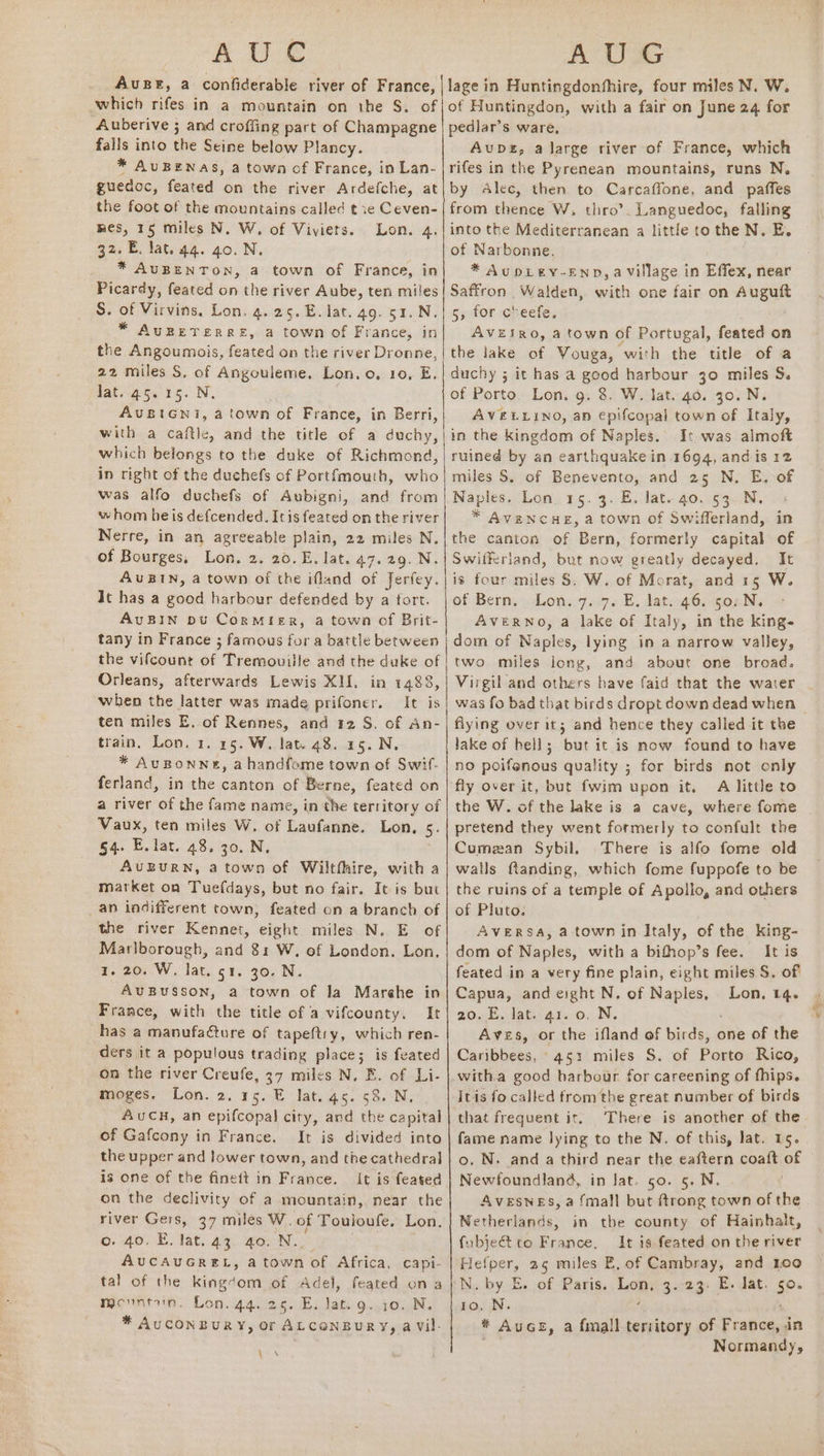 which rifes in a mountain on tbe S. of Auberive ; and croffing part of Champagne falls into the Seine below Plancy. * AUBENAS, a town of France, in Lan- guedoc, feated on the river Ardefche, at the foot of the mountains called t xe ete mes, 15 miles N. W. of Viviers. Lon. 32. E. lat. 44. 40. N. * AUBENTON, a town of France, in of Huntingdon, with a fair on June 24 for pedlar’s ware, Avupbs, a large river of France, which rifes in the Pyrenean mountains, runs N. by Alec, then to Carcaffone, and paffes from thence W, thro’. Languedoc, falling into the Mediterranean a little to the N. E. * AupLEY-END, a Village in Effex, near S. of Virvins, Lon. 4.25. E. lat. 49. 51. N * AUBETERRE, a town of France, in the Angoumois, feated on the river Dronne, 22 miles S, of Angouleme. Lon. o, 10, E, Jat. 45.15. N. AUBIGNi, a town of France, in Berri, with a caftle, and the title of a duchy, which belongs to the duke of Richmond, in right of the duchefs of Portfmouth, who whom he is defcended. Itisfeated on the river Nerre, in an agreeable plain, 22 miles N. of Bourges, Lon. 2. 20.E. lat. 47.29. N. AuBIN, a town of the ifland of Jerfey. It has a oe harbour defended by a fort. AvBIN pu CorMieER, a town of Brit- tany in France 3 famous for a battle between the vifcount of Tremouille and the duke of Orleans, afterwards Lewis XII. in 1488, when the latter was made prifoner. It is ten miles E. of Rennes, and 12 S. of An- train, Lon. 1. 15. W. lat. 48. 15. N. * AUBONN®, a handfome town of Swit- ferland, in the canton of Berne, feated on a river of the fame name, in the territory of Vaux, ten miles W. of Laufanne. Lon, 5. §4. E. lat. 48. 30. N. AUBURN, a town of Wiltfhire, with a market on Tuefdays, but no fair. It is but _an indifferent town) feated on a branch of the river Kennet, eight miles N. E of Marlborough, and 81 W, of London. Lon. 1. 20. W. lat. ot. 30. N. AUBUSSON, a town of la Marehe in France, with the title of a vifcounty, It has a manufacture of tapeftry, which ren- ders it a populous trading place; is feated on the river Creufe, 37 miles N. E. of Li- moges. Lon. 2. 15. E lat. 45. 53. N. AUCH, an epifcopal city, and the capital of Gafcony in France. It is divided into the upper and lower town, and tne cathedral is one of the finett in France. It is feated on the declivity of a mountain, near the river Gers, 37 miles W. of Touloufe. Lon, 6:40, E. lat, ay aoc N.. AUCAUGREL, a town of Africa, capi- tal of the kingdont of Adel, feated ona Wevnrib. Lon.agves. FE. lat. g. 10. N, * AUCONBURY, or ALCONBURY, a Vil- a g,-for oheele, AVEtRo, a town of Portugal, feated on the lake of Vouga, with the title of a duchy ; it has a good harbour jo miles S. of Porto. Lon. g. 8. W. lat. 40. 30. N. AVELLINO, an epifcopal town of Italy, in the kingdom of Naples. I: was almoft ruined by an earthquake in 1694, and is 12 miles S. of Benevento, and 25 N. E. of Naples. Lon 15. 3. E. lat. 40. 53. N. * AVENCHE, a town of Swifferland, in the canton of Bern, formerly capital of Swifferiand, but now greatly decayed, It is four miles 8. W. of Morat, and 15 W. of Bern. Lon. 7. 7. E, lat. 46. 50: N. AVERNO, a lake of Italy, in the kings dom of Naples, lying in a narrow valley, two miles long, and about one broad. Virgil and others have faid that the water flying over it; and hence they called it the lake of bell; but it is now found to have no poifenous quality ; for birds not only fly over it, but fwim upon it. A little to the W. of the lake is a cave, where fome pretend they went formerly to confult the Cumezan Sybil. There is alfo fome old walls flanding, which fome fuppofe to be the ruins of a temple of Apollo, and others of Pluto. AVERSA, a town in Italy, of the king- dom of Naples, with a bifhop’s fee. It is feated in a very fine plain, eight miles S. of Capua, and eight N. of ike ace Lon. 14. a0... lat 472.0, N. Aves, or the ifland of birds, one of the Caribbees, 451 miles S. of Porto Rico, Itis fo called from the great number of birds that frequent it. There is another of the fame name lying to the N. of this, lat. 15. o. N. and a third near the eaftern coaft of Newfoundland, in Jat. 50. 5. N. AvesNes, a {mall but ftrong town of the Netherlands, in the county of Hainhalt, fubjeét to France, It is feated on the river Hefper, 25 miles E, of Cambray, and Loo N. by E. of Paris. Lom: 3.23. E. Jat. 50 * AuGe, a fmall tervitory of France, in Normandy, Sc