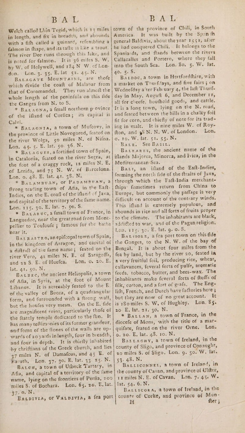 BLAS. Welch called Lhin Tegid, which is 12 miles in length, and @x in breadth, and abounds with a fith called a guinard, refembling a falmon in thape, and its tafte is like a trout, - The river Dee runs through this Jake, and is noted for falmon. Itis 36 miles S. W. by W. of Holywell, and 134 NW. cf Lon. don. Lon. 3. 35. E. lat §2. 45..N. BaLAGATE Mountains, are thofe which divide the coaft of Malabar from that of Coromandel. They run almoft the whole length of the peninfula on this fide the Ganges from N. to S. of the ifland of Corfica; its capiial is Calvi. : * Baracnysa, a town of Mufcovy, in the province of Little Novogorod, feated on the river Wolga, 50 miles N. of Nifna. Lon. 45. §. E. lat. 50. 36. N. * BALAGUER, a fortified town of Spain, in Catalonia, feated on the river Segra, at the foot of a craggy rock, 12 miles N. E. of Lerida, and 75 N. W. of Barcelona. Lon. 0. 48. E. lat. 41. 38. N. * BaLAMBUAN, Or PADAMBUAN, a ftrong trading town of Afia, in the Eaft- - Indies, on the E. coafl of the ifland of Java, and capital of the territory of the fame name. Lon. 115. 30. E. lat. 7. 50. S. | * BaLaruc, a fall town of France, in Languedoc, near the greatroad from Mont- pellier to Touloufe ; famous for the baths Near it, BaLBASTRO, anepifcopal town of Spain, in the kingdom of Arragon, and capital of a diftri&amp; of the fame name; feated on the river Vero, 42 miles N. E. of Saragoffa, and 22S. E. of Huefca, Lon, o. 20. E. lot, 41, 50. N. , Baxpec, the ancient Heliopolis, a town of Afia, in Syria, at the foot of Mount Libanus. It is agreeably feated to the B. of the valley of Bucca, of a quadrangular form, and furrounded with a frong wall, but the houfes very mean. On the E. fide are magnificent ruins, particularly thofe of the ftately temple dedicated to the fun. It has many teftimonies of its former grandeur, and fome of the ftones of the walls are up- wards of 20 yards in length, four in breadth, and four in depth. It is chiefly inhabited by chriftians of the Greek church, and lies 37 miles N. of Damafcus, and 45 B. of Baruth, Lon. 37- 30 E. lat. 33. 25- N. Baten, a town of Ufbeck Tartary, in Afia, and capital of a territory of the fame name, lying on the frontiers of Perfia, 200 miles S. of Bochara. Lon. 65, 20. E. lat. 37,0. N. Baapivia, or VALDIVIA, a fea port £ ce ae i LL Brack: town of the province of Chili, in South America. It was built by the Span fh general Baldivia, about the year 1491, after he had conquered Chili, . It belongs to the Spaniards, and ftands between the rivers Callacalles and Portero, where they fall into the South Sea. Lon. 80. 5. W. lat, 40. 5. S. Baxipoc, a town in Hertfordthire, with a market on Thurfdays, and five fairs 5; on Wednefdsy ater Febsuary 4, the laft Thurf- day in May, Avguft 6, and December rr, all for cheefe, houfhold goods, and cattle. It is a long town, lying on the N. road, and feated between the hills in a chalky foil fit for corn, and chiefly of note for its trads ing in malt. It is nine miles W. of Roy- fton, and 98 N. N. W. of London. Lon, o. 10. W. lat. 51. 55. N. Bare. See Basit. Bateares, the ancient name of the iNands Majorca, Minorca, and Ivica, in the Mediterranean Sea. Bart, an ifland of the Eaft-Indies, forming the north fide of the ftraits of Java, through which the Faft-India merchant- fhips: fometimes return from China to Europe, but commonly the paffage is very difficult on account of the contrary winds. This ifland is extremely populous, and abounds in rice and all forts of fruits proper to the climate. The inhabitants are black, sddi@ed to war, and of the Pagan religion. Lom. 115. 30. E. Jat. g. 0. S. Barisore, a fea port town on this fide the Ganges, to the N. W. of the bay of Bengal. It is about four miles from the fea by land, but by the river 20, feated ia a very fruitful foil, producing rice, wheat, callavances, feveral forts of pulfe, aromatic feeds, tobacco, butter, and bees-wax. The inhabitants make feveral forts of ftuffs of filk, cotton, and a fort of grafs. The Eng- lith, French, and Dutch have faétories here ; but they are now of no great account. It is 180 miles S. W, of Hughley. Lon, 85. 20. E. lat. 21. 30. N. * BALLAN, a town of France, in the diocefe of Mons, with the title of a mar- quifate, feated on the river Orne. Lon. o. 20. E, lat. 48, 10. N. Baritacny, a town Of Ireland, in the county of Sligo, and province of Conaught, 20 miles S. of Sligo. Lon. 9. 50. W. lat. 53. 48. N. ; BaALLICONNEL, a town of Ireland, in the county of Cavan, and province of Ulfter, 11 miles N. E. of Cavan, Lon. 7. 45. We lat. 54. 6. N. BaLiicorA, a town of Ireland, in the county of Corke, and province of Mun- ~ fter 3 .
