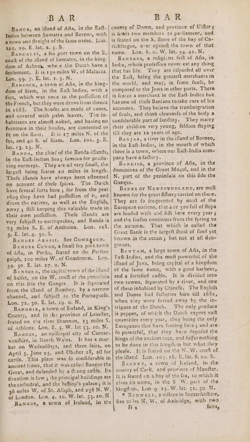 Banca, an ifland of Afia, in the Eaft- Indies between Sumatra and Borneo, with a town and ftreight of the fame name, Lon. 195. 10, E. lat. 2.5.5. _ Banca ts, a fea port town on the &amp;, coaft of the ifland of Sumatra, in the king- dom of Achem, whee the Dutch have a fettlement. Ii is 130 miles W. of Malacca. Lon. 99. 7. E. lat. 1.5. N. _Bancock, a.town of Afia, in the king- dom of Siam, in the Eaft-Indies, with a fort, which was once in the poffeffion of the French, but they were drove from thence in 1688. ‘The houfes are made of canes, and covered with palm leaves. The in- habitants are almoft naked, and having no furniture in their houfes, are contented to fit on the floor. It is 17 miles N. of the fea, and 40 S. of Siam. Lon. rot. 5. E. fat. 1.3.25. .N. ; Banpa, the chief of the Banda-iflands, in the Eaft-Indian Sea; famous for produ- cing nutmegs. They are all very fall, the largeft being fcarce 20 miles in length. Thefe iflands have always been efteemed on account of thefe fpices. The Dutch have feveral forts here ; for from the year 1609 they have had poffeffion of it, and drove the natives, as well as the Englixh, away ; ftill keeping this valuable trade in their own poffeffion. Thefe iflands are very fubjeé&amp; to earthquakes, and Banda is 75 miles S. E, of Amboina. Lon. 128, 5s E. lat. 4. 30.5. Banover Agassi. See GOMBROON, BaNnpeEr Conco, a fmall fea port town of Afia, in Perfia, feated on the Perfian guiph, roo miles W. of Gombroon. Lon. 54. 50. E. lat. 27.0. N. Banpora, the capital town of the ifland of Salfet, on the W. coaft of the peninfula on this fide the Ganges. It is feparated from the ifland of Bombay, by a narrow channel, and fubje&amp;t to the Portuguefe. Lon. 72. 30. E. lat. 19. 0. N. BanGuir, a town of Ireland, in King’s County, and in the province of Lein(ter, feated on the river Shannon, 15 miles S. of Athlone. Lon. 8..5. W. lat 53. 10. N. Bancor, an epifcopal city of Carnar- vonthire, in North Wales, It has a mar- ket on Wednefdays, and three fairs, on April 5, June 25, and Obober 28, all for cattle. _This place was fo confiderable in ancient times, that it was called Bangor the Great, and defended by a ftcong caftle. Its fituation is low ; the principal buildings are the cathedral, and the bifhop’s palace; it is 36 miles W.. of St. Afaph, and 236 N. W. of London. Lon, 4. 10. W. lat. 53.20..N. ~ Bancor, a town of Ireland, in the county of Down, and province of Ulfter $ is fersds two members to parliament, and is feated on the S. fhore of the bay of Ca- rickfergus, over againft the town of that name. Lon. 6.0. W. lat. 54. 42.N. Banians, a religicus fect of Afia, in India, whofe profeffors never eat any thing that has life. They are difperfed all over the Eaft, being the greateft merchants in the world, and may, in fome fenfe, be compared to the Jews in other parts. There is fcarce a merchant in the Eaft-Indies but has one of. thefe Banians totake care of his accounts. They believe the tranfmigration of fouls, and think cleannefs of the body a confiderable part of fanctity. They marry their children very young, feldom ftaying till they are 12 years of age. Banjar, ariver in the ifland of Borneo, in the Eaft-Indies, in the mouth of which there is a town, where our Eaft-India com- pany havea factory. BanxkisH, a province of Afia, in the dominions of the Great Mogul, and in the N. part of the peninfula on this fide the © Ganges. Banks or NewFounDLAND, are well known for the great fifhery catried on there. They are fo frequented by moft of the European nations, that 4or 590 fail of fhips are loaded with cod-fith bere every year 5 and the feafon continues from the foring to the autumn. That which is called the Great Bank is the largeft fhoal of fand yet_ known in the ocean ; but not at all dan- gerous. | Bantam, a large town of Afia, in the Eaft-Indies, and the moft powerful of the ifland of Java, being capital of a kingdom of the fame name, with a good harbour, and a fortified caftle. It is divided into two towns, feparated by a river, and one of them inhabited by Chinefe. The Enghith and Danes had factories here till 1682, when they were forced away by the in- trigues of the Dutch. The only produce is pepper, of which the Dutch export vaft quantities every year, they being the only Europeans that have footing here ; and are. fo powerfu!, that they have depofed the kings of the ancient race, and fuffer nothing to be done in this hingdom but what they pleafe. Iris feated on the N..W. coaft of the ifland. Lon. 105.16, E, Jat. 6. 20. S. Bantry, a town of Ireland, mo the county of Cork, and province of Munfter. It is feated on a bay of the fea, to which it gives its name, in the S W., part of the kingdom. Lon.g 15. W. lat. 51. 30. N- * BANWeELL, a village in Somerfetthire, five miles N, W. of Axbridge, with two He fRiTS,