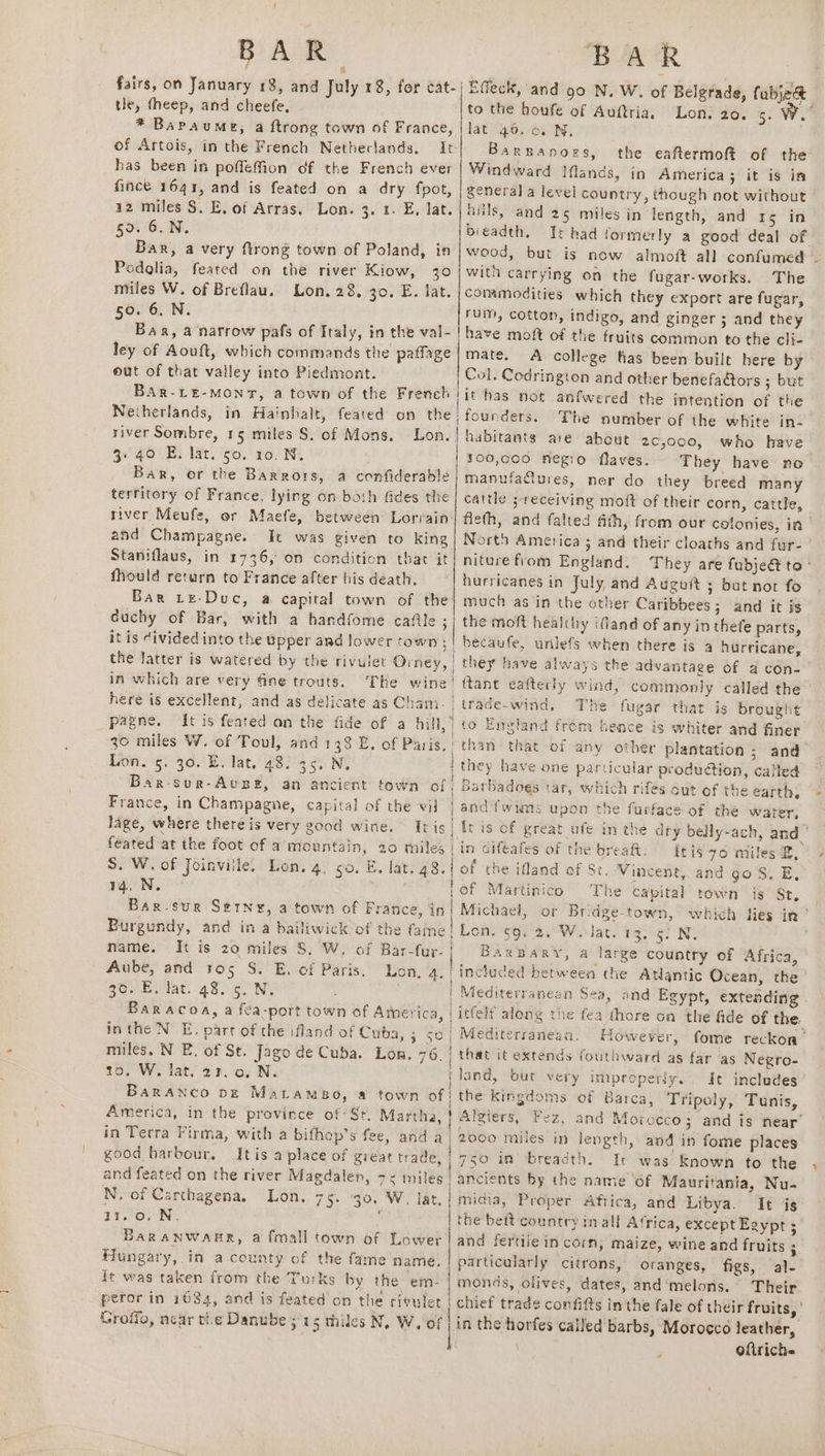 &amp; fairs, on January £8, and July 18, for cat-| tle, (heep, and cheefe, * Baraume, a ftrong town of France, of Artois, in the French Netheclands, It has been in poffeffion of the French ever fince 1641, and is feated on a dry fpot, a2 miles §. E, of Arras. Lon. 3. 1. E, lat. 50. 6.N. Bar, a very ftrong town of Poland, in Podalia, feared on the river Kiow, 30 miles W. of Breflau. Lon. 28, 30. E. lat. 50. 6. N. Bar, a narrow pafs of Italy, in the val- ley of Aouft, which commands the paffage out of that valley into Piedmont. BAR-LE-MONT, a town of the French | Netherlands, in Hainhalt, feated on the river Sombre, 15 miles S. of Mons. Lon. 3.40 E. lat. so. 10. N. Bar, or the Barrors, a confiderable territory of France, lying on both fides the river Meufe, or Maefe, between Lorrain and Champagne. It was given to king Staniflaus, in 1736, on condition thar it fould return to France after his death. Bar Le-Duc, a capital town of the: duchy of Bar, with a handfome cafe ; it is Civided into the upper and lower town ; | the latter is watered by the rivulet Orney, | in which are very fine trouts. The wine’! here is excellent, and as delicate as Cham. 30 miles W. of Toul, and 133 E. of Paris. | LORE, yor E. lat. 48. 35. N, Bar-sur-Avusz, an ancient town of France, in Champagne, capital of the vil lage, where there is very good wine. Iris feated at the foot of a mountain, 20 miles S. W. of Joinville, Lon, 4, so. E. lat. 48. i sas Sega capes Bar-sur Serny, a town of France, in| Burgundy, and in a bailiwick of the fame | mame. It is 20 miles 8, W. of Bar-far- | Aube, and ros S. E. of Paris. Lon, 4.1 gov Eilat: 48. 5 N. : . Baracoa, a fca-port town of America, inthe NE. part of the ifland of Cuba, eS) miles, N E. of St. Jago de Cuba. Lon. 76. | to, W. lat! 27, o, N. | BaRANCO DE Matamso, a town of America, in the province of ‘Sr. Martha, | in Terra Firma, with a bifhop’s fee, anda good harbour. Itis a place of great trade, | and feated on the river Magdalen, 7 miles | N. of Carthagena, Lon. 75. 30. W. lat, | tos WN, ‘ BaRaANWAHR, a fmall town of Lower Hungary,.in a county of the fame name. ft was taken from the Turks by the em- peror in 1084, and is feated on the rivulet | Groflo, near the Danube ; is thiles N. W. of | | { ‘ / } ' 1 Effeck, and 90 N. W. of Belgrade, fabje&amp; to the houfe of Auftria. Lon. 20. 5. We lat 40. 0. N, Barganors, the eaftermoft of the Windward Ilands, in America; it is in general a level country, though not without huils, and 25 miles in length, and 15 in bieadth. Te had formerly a good deal of wood, but is now almoft all confumed with carrying on the fugar-works. The commodities which they export are fugar, rum, cotton, indigo, and ginger ; and they have moft of the fruits common to the cli- mate. A college fas been built here by Col, Codrington and other benefa@tors ; but it has not anfwered the intention of the founders. The number of the white in- habitants are about 2c,000, who have s00,coo negro flaves. They have no manufattures, ner do they breed many cattle ; receiving moft of their corn, cattle, flefth, and falted ath, from our colonies, in Nort America 3 and their cloaths and fur- niture from England. They are fubjedt ta ° hurricanes in July and Auguit ; but not fo much as in the other Caribbees; and it is the moft healthy ifland of any in thefe parts, becaufe, unlefs when there is 4 hurricane, they have always the advantage of 4 con- ftant eafterly wind, commonly called the trade-wind, The fugar that is brought to England trem hence is whiter and finer than that of any other plantation; and- they have one particular produ@ion, called Barbadoes tar, which rifes out of the earth; and {wims upon the furface of the water, it is of great ufe in the dry belly-ach, and in diféafes of the breaft. itis 76 miles B, of the ifland of St. Vincent, and go S. E, of Martinico The capital town is St, Michael, or Bridge-town, which lies in’ Lon. 59. 2.°W.-lat. 13, 5) N, Baxpary, a large country of Africa, included between the Atlantic Ocean, the Mediterranean Sea, and Egypt, extending itfeli along the fea thore on the fide of the. Mediterranean. However, fome reckon’ that it extends fouthward as far as Negro- land, but very improperly. It inclades the kingdoms of Barca, Tripoly, Tunis, Algiers, Fez, and Morocco; and is near’ 2000 miles in length, and in fome places 750 in breadth. It was Known to the ancients by the name ‘of Mauritania, Nu- midia, Proper Aftica, and Libya. It is the beit country in all Africa, except Egypt 5 and fertlie in corn, maize, wine and fruits 4 particularly citrons, oranges, figs, al- monds, olives, dates, and‘melons. Their chief trade confifts in the fale of their fruits, in the horfes called barbs, Morocco leather, | oftriche r + » z ve s