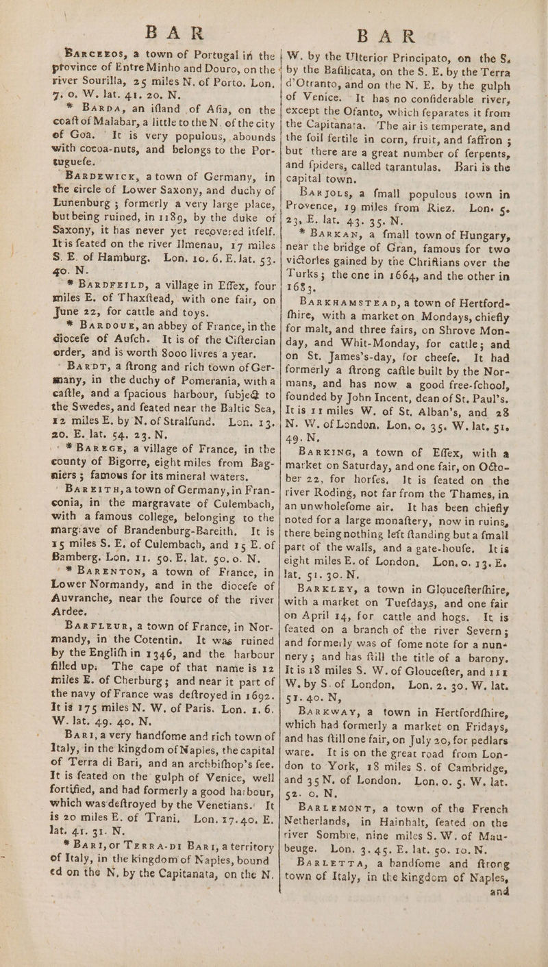 Bancreos, a town of Portugal in the W. by the Ulterior Principato, on the S, river Sourilla, 25 miles N. of Porto. Lon, 7. oO. W. lat. a1. 20. N. * Barba, an ifland of Afia, on the coaft of Malabar, a little tothe N. of the city of Goa. “It is very populous, abounds with cocoa-nuts, and belongs to the Por- tuguefe. ~Barpewicx, atown of Germany, in the circle of Lower Saxony, and duchy of Lunenburg ; formerly a very large place, but being ruined, in 1189, by the duke of Saxony, it has never yet recovered itfelf. It is feated on the river IImenau, 17 miles S.E. of Hamburg. Lon, 10. 6, E. Jat. 3h go. N. '* BARDFEILD, a village in Effex, four miles E, of Thaxftead, with one fair, on June 22, for cattle and toys. * Barpouvg, an abbey of France, in the Giocefe of Aufch. It is of the Ciftercian order, and is worth 8000 livres a year. ' Barpt, a ftrong and rich town of Ger- many, in the duchy of Pomerania, witha caftle, and a fpacious harbour, fubje@ to the Swedes, and feated near the Baltic Sea, E2 miles E. by N. of Stralfund. Lon. 13. 20. E, lat. 64. 23.N. _* * Bares, a village of France, in the county of Bigorre, eight miles from Bag- miers ; famous for its mineral waters, ' Bar ¥1TH,a town of Germany, in Fran- conia, in the margravate of Culembach, with a famous college, belonging to the margiave of Brandenburg-Bareith. It is 15 miles S. E, of Culembach, and 15 E. of Bamberg. Lon, 11. 50. E. lat. 50.0. N. '* BarENTON, a town of France, in Lower Normandy, and in the diocefe of Auvranche, near the fource of the river Ardee. BarFieur, a town of France, in Nor- mandy, in the Cotentin. It wag ruined by the Englith in 1346, and the harbour filled up; The cape of that namie is 12 miles E. of Cherburg; and near it part of the navy of France was deftroyed in 1692. Tt ig 175 miles N. W, of Paris. Lon. 1. 6. W. lat. 49. 40. N. Bart, avery handfome and rich town of Italy, in the kingdom of Naples, the capital of Terra di Bari, and an archbifhop’s fee. It is feated on the gulph of Venice, well fortified, and had formerly a good harbour, which was‘deftroyed by the Venetians.’ It is 20 miles E. of Trani, Lon. 17.40. E. lat. 41. 31. N. | *Bart,or Terra-pt Bart, a territory of Italy, in the kingdom of Naples, bound ed on the N, by the Capitanata, on the N, d’Otranto, and on the N, E. by the gulph of Venice. It has no confiderable river, except the Ofanto, which feparates it from the Capitanata. ‘The air is temperate, and the foil fertile in corn, fruit, and faffron ; but there are a great number of ferpents, and fpiders, called tarantulas. Bari is the capital town. Baryors, a fmall populous town in Provence, 19 miles from Riez. Lon. Se 23, E. lat. 43. 35. N. * Barxan, a fmall town of Hungary, near the bridge of Gran, famous for two victories gained by the Chriftians over the Turks; the one in 1664, and the other in 1683, BARKHAMSTEAD, a town of Hertford fhire, with a market on Mondays, chiefly for malt, and three fairs, on Shrove Mon- day, and Whit-Monday, for cattle; and on St. James’s-day, for cheefe. It had formerly a ftrong caftle built by the Nor- mans, and has now a good free-fchool, founded by John Incent, dean of St, Paul’s. Itis rr miles W. of St. Alban’s, and 28 N. W. of London, Lon. 0, 35. W. lat. 51. 49.N, BARKING, a town of Effex, with a market on Saturday, and one fair, on Odto- ber 22, for horfes. It is feated on the river Roding, not far from the Thames, in an unwholefome air. It has been chiefly noted fora large monaftery, now in ruins, there being nothing left ftanding but a fmall part of the walls, and a gate-houfe, Itis eight miles E. of London, Lon.o. 13.E. lat. 51. 30..N. l BARKLEY, a town in Gloucefterthire with a market on Tuefdays, and one fair on April 14, for cattle and hogs. — It is feated on a branch of the river Severn; and formerly was of fome note for a nun- nery; and has ftill the title of a barony. itis 18 miles S$. W. of Gloucefter, and 114 W. by S. of London, Lon. 2. 30. W. lat. 51.40. N, Barkway, a town in Hertfordhhire, which had formerly a market on Fridays, and has ftillone fair, on July 20, for pedlars ware. It is on the great road from Lon- don to York, 18 miles S. of Cambridge, and 35N. of London. Lon.o. 5. W. lat. 52: 0+ Ne BaRLEMONT, a town of the French Netherlands, in Hainhalt, feated on the river Sombre, nine miles S. W. of Mau- beuge. Lon. 3.45. E. lat. 50. 10. N. Barutetta, a handfome and ftrong town of Italy, in the kingdom of Nani an