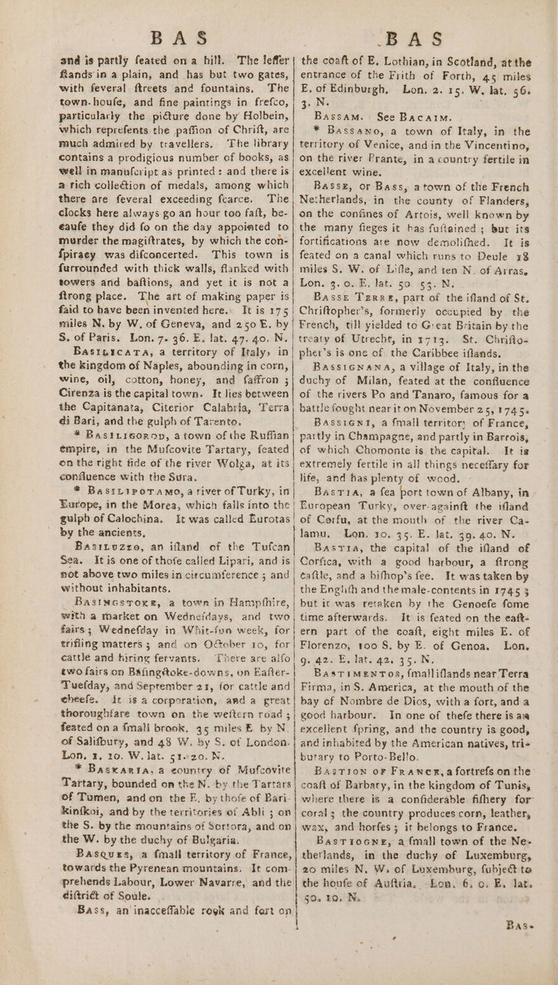 and is partly feated ona hill. The leffer| the coaft of E. Lothian, in Scotland, atthe fiands in a plain, and has but two gates, | entrance of the Frith of Forth, 45 miles with feveral ftreets and fountains. The| E. of Edinburgh, Lon. 2. 15, W, lat. 56. town-houfe, and fine paintings in frefco,| 3. N. ; particularly the picture done by Holbein, Bassam. See Bacaim. | which reprefents the paffion of Chrift, are * Bassano, a town of Italy, in the miuch admired by travellers. The library | territory of Venice, and in the Vincentino, contains a prodigious number of books, as| on the river Prante, in a country fertile in well in manufcript as printed: and there is; excellent wine. . a tich collection of medals, among which Rassz, or Bass, atown of the French there are feveral exceeding fcarce. The, Netherlands, in the county of Flanders, clocks here always go an hour too faft, be- | on the confines of Artois, well known by eaufe they did fo on the day appoimted to| the many fieges it bas fuflained ; but its murder the magiftrates, by which the con- | fortifications are now demolifhed. It is {piracy was difconcerted. This town is| feated on a canal which runs to Devle x8 furrounded with thick walls, flanked with! miles S. W. of Lifle, and ten N. of Arras, towers and baftions, and yet it is not a! Lon. 3.0. E. lat. 50. 53. N. ftrong place. The art of making paper is Basse Tiree, part of the ifland of St. faid to have been invented here., It is 175 Chriftopher’s, formerly occupied by the miles N, by W, of Geneva, and 250 E. by | French, till yielded to G:eat Britain by the S. of Paris. Lon. 7. 36. E. lat. 47. 40. N. | treaty of Utrecht, in r713. St. Chrifto- Basi,icatTa, a territory of Italy» in| pher’s is one of the Caribbee iflands. the kingdom of Naples, abounding in corn, BassiGNana, a village of Italy, in the wine, oil; cotton, honey, and faffron 3} duchy of Milan, feated at the confluence Cirenza is the capital town. It lies sn of the rivers Po and Tanaro, famous for a the Capitanata, Citerior Calabria, a battle fought near it on November 25,1745. | di Bari, and the gulph of Tarento, BasstGni, a fmall territory of France, * Bastrigorop, a town of the Ruffian) partly in Champagne, and partly in Barrois, empire, in the Mufcovite Tartary, feated| of which Chomonte is the capital. It is on the right fide of the river Wolga, at its; extremely fertile in all things neceffary for confluence with the Sura. life, and has plenty of wood. * BastripoTamo,a river ofTurky, in} . Bastia, a fea port town of Albany, in Europe, in the Morea, which falls into the} European Turky, over-againft the ifland gulpb of Calochina. It was called Eurotas! of Corfu, at the mouth of the river Ca- by the ancients, lamu, Lon. 10. 75. E. lat. 39. a0. N. Basityuzzo, an ifland of the Tufcan Bastia, the capital of the ifand of Sea. It is one of thofe catled Lipari, and is) Corfica, with a good harbour, a ftrong mot above two miles in circumference ; and | caftle, and a bifhop’s fee. It was taken by without inhabitants. | the Engiith and the male-contents in 1745 3 Bastucsroxe, a town in Hampfhire,| but ic was retaken by the Genoefe fome with a market on Wednefdays, and two, fime afterwards. It is feated on the eaft- fairs; Wednefday in Whit-fun week, for ern part of the coaft, eight miles E. of trifling matters ; and on Odtober 10, for} Florenzo, 1oo S. by E. of Genoa. Lon. cattle and hiring fervants. There are alfo! g, a2. E, lat. 42. 35. N. two fairs on Bafingétoke-downs, on Eafter- Bastimentos, fmalliflands near Terra Tuefday, and September 25, for cattle and! Firma, inS. America, at the mouth of the cheefe. Ir is a corporation, and a great | bay of Nombre de Dios, with a fort, and a thoroughfare town on tie weftern road ;; good harbour. In one of thefe there is aia feated ona fmali brook, 45 miles E by N. | excellent fpring, and the country is good, of Salifbury, and 48 W. by S. of London. | and inhabited by the American natives, tri- Lon. 1, 10, W. Jat. g1.20. N. butary to Porto- Bello, * Basxaria, a country of Mufcovite| Bastion or Frawer,a fortrefs on the Tartary, bounded on the N. by the Tartars| coaft of Barbary, in the kingdom of Tunis, of Tumen, andon the F, by thofe of Bari-| where there is a confiderable fithery for- kintkoi, and by the territories of Abli 3 on| corals the country produces corn, leather, the S. by the mountains of Sortora, and on| wax, and horfes; it belongs to France. the W. by the duchy of Bulgaria. BasTioGNeE, a fmall town of the Ne- Basques, a fmall territory of France,) therlands, in the duchy of Luxemburg, towards the Pyrenean mountains. It com-} 20 miles N, W, of Luxemburg, fubject ta prehends Labour, Lower Navarre, and the| the houfe of Aufiria, Lon, 6, 0. EB. lat. | diftrict of Soule... 50. ro. Ns Bass, an'inacceffable regk and fart op Base