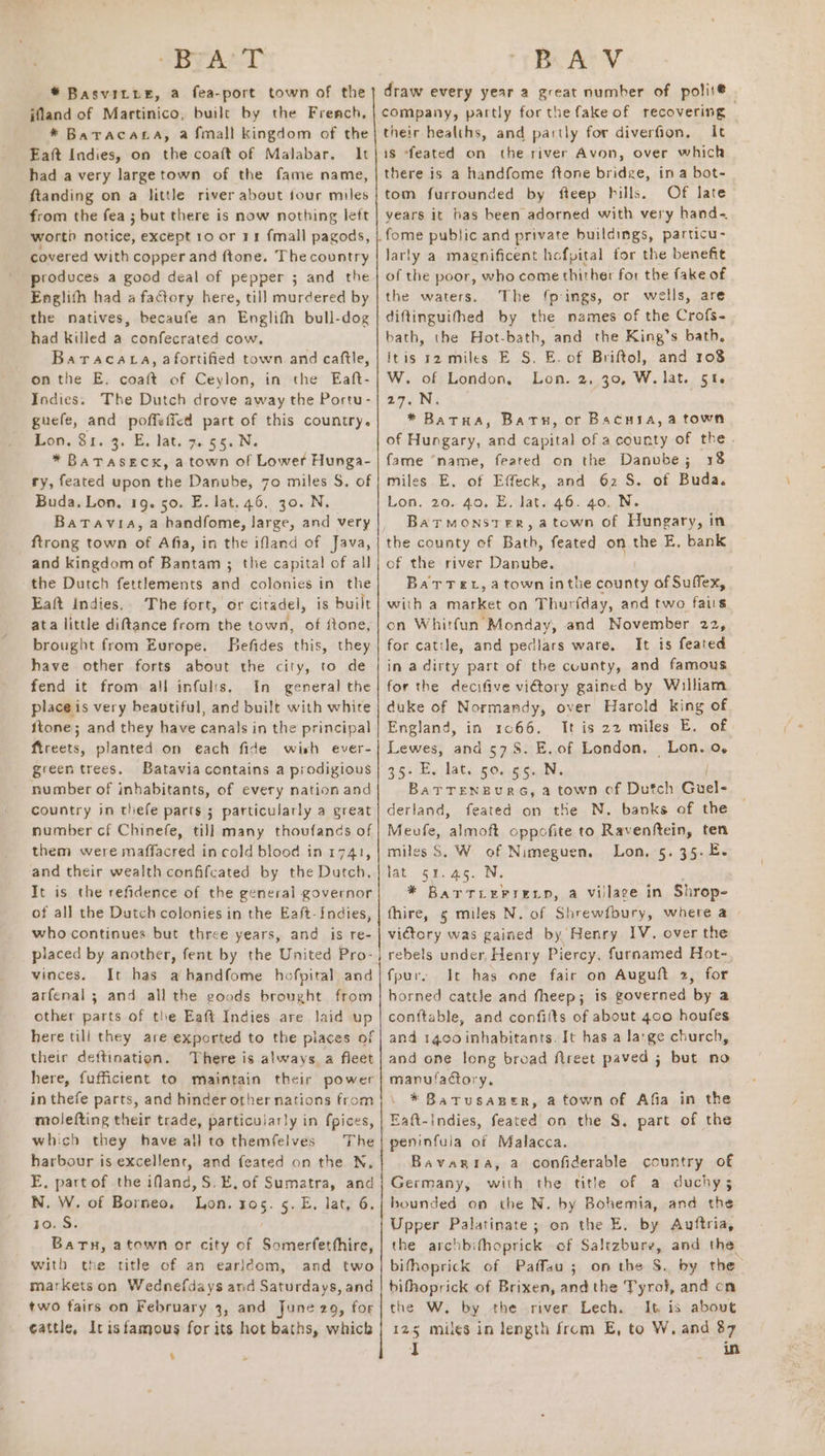 SBTAL-D * Basvitte, a fea-port town of the jfland of Martinico, built by the French, * BatTacaLa, a fmall kingdom of the Eaft Indies, on the coaft of Malabar. It had a very largetown of the fame name, ftanding on a little river about four miles from the fea ; but there is now nothing left worth notice, except 10 or rr fmall pagods, covered with copper and ftone. The country produces a good deal of pepper ; and the Englith had a factory here, till murdered by the natives, becaufe an Englifh bull-dog had killed a confecrated cow. Baracatca, afortified town and caftle, on the E. coaft of Ceylon, in the Eaft- Indies. The Dutch drove away the Portu- guefe, and poffeficd part of this country. Lon. 81. 3. E. lat. 7.55. N. * BaTASECK, a town of Lower Hunga- ry, feated upon the Danube, 70 miles S. of Buda. Lon, 19. 50. E. lat. 46, 30. N. Batavia, a handfome, large, and very ftrong town of Afia, in the ifland of Java, and kingdom of Bantam ; the capital of all the Dutch fettlements and colonies in the Eaft Indies. The fort, or citadel, is built ata little diftance from the town, of ftone, brought from Europe, Befides this, they have other forts about the city, to de fend it from all infults, In general the place is very beautiful, and built with white ftone; and they have canals in the principal ftreets, planted on each fide wish ever- green trees. Batavia contains a prodigious number of inhabitants, of every nation and country in thefe parts ; particularly a great number cf Chinefe, till many thoufands of them were maffacred in cold blood in 1741, and their wealth confifcated by the Dutch. It is the refidence of the general governor of all the Dutch colonies in the Eaft-Indies, who continues but three years, and is re- placed by another, fent by the United Pro- vinces. It has a handfome hofpital and arfenal ; and all the goods brought from other parts of the Eaft Indies are laid up here till they are exported to the places of their deftination. There is always. a fleet here, fufficient to maintain their power in thefe parts, and hinder other nations from molefting their trade, particularly in fpices, which they have all to themfelves The harbour is excellent, and feated on the N, E, part of the ifand,S.E, of Sumatra, and N. W. of Borneo. Lon. x05. 5.E, lat, 6. to. S. Baru, atown or city of Somerfetthire, with the title of an earldom, and two markets on Wednefdays and Saturdays, and two fairs on February 3, and June 29, for ¢attle, Irisfamous for its hot baths, which ‘ BA V draw every year a great number of polit@ | company, partly for the fake of recovering their healths, and partly for diverfion, It is “feated on the river Avon, over which there is a handfome ftone bridge, ina bot- tom furrounded by fteep hills. Of late years it bas been adorned with very hand~ larly a magnificent hefpital tor the benefit of the poor, who come thither for the fake of the waters. The fpings, or wells, are diftinguithed by the names of the Crofs- bath, the Hot-bath, and the King’s bath, itis 12 miles E S. E. of Briftol, and 108 W. of London, Lon. 2, 30, W. lat. §t6 are Nz * Batua, Bath, or Bacuya, a town of Hungary, and capital of a county of the. fame “name, feared on the Danube; 18 miles E, of Effeck, and 62 S. of Buda. Lon. 20. 40. E. lat. 46. 40. N. Batrmonster, atown of Hungary, in the county of Bath, feated on the E, bank of the river Danube. Bat Tex, atown inthe county of Suffex, with a market on Thurfday, and two fais cn Whitfun Monday, and November 22, for catile, and pedlars ware. It is feated in a dirty part of the county, and famous for the decifive vi€tory gained by William duke of Normandy, over Harold king of England, in 1066. It is 22 miles E. of Lewes, and 578. E.of London, Lon. 0. 35>-Es lat. 50. .6'5.;N. | BaTTENBURG, a town of Dutch Guel- derland, feated on the N. banks of the Meufe, almoft oppofite to Ravenftein, ten miles S. W of Nimeguen. Lon. 5. 35. E- lat 51.45. N. * BarTLEFrELD, a vilage in Shrop- fhire, 5 miles N. of Shrewfbury, where a victory was gained by Henry IV. over the rebels under, Henry Piercy, furnamed Hot- fpur, It has one fair on Auguft 2, for horned cattle and theep; is governed by a con{table, and confilts of about 400 houfes and 1400 inhabitants. It has a large church, and one long broad ftreet paved ; but no manufactory. * Batusasper, a town of Afia in the peninfula of Malacca. Bavaria, a confiderable country of Germany, with the title of a duchy 3 bounded on the N. by Bohemia, and the Upper Palatinate; on the E. by Auftria, the archbifhoprick of Saltzbure, and the bifhoprick of Paffau ; on the S. by the bifhoprick of Brixen, andthe Tyrol, and cn the W. by the river Lech. It is about 125 miles in length from E, to W. and 87 I in