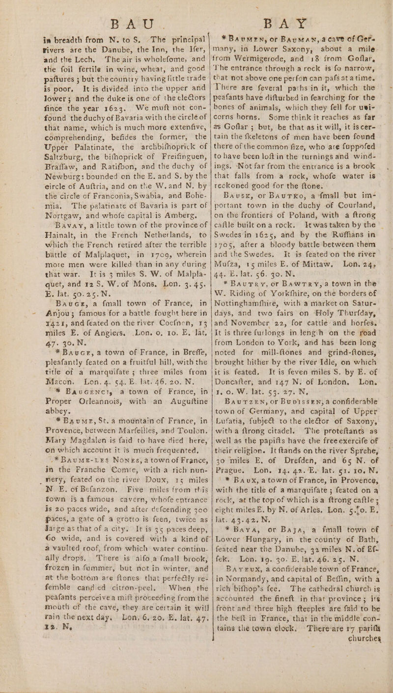 in breadth from N. to S. Fivers are the Danube, the Inn, the Ifer, andthe Lech, The air is wholefome, and the foil fertile in wine, wheat, and good paftures ; but thecountry having little trade is poor, It is divided into the upper and lower; and the duke is one of the ele€tors fince the year 1623. We muft not con- . found the duchy of Bavaria with the circle of that name, whichis much more extenfive, comprehending, befides the former, the Upper Palatinate, the archbifhoprick of Saltzburg, the bifhoprick of Freifinguen, Braflaw, and Ratifbon, and the duchy of Newburg: bounded on the E. and S. by the eircle of Auftria, and on the W.and N. by the circle of Franconia, Swabia, and Bohe- mia. The palatinate of Bavaria is part of Nortgaw, and whofe capital is Amberg. Bavay, a little town of the province of Hainalt, in the French Netherlands, to which the French retired after the terrible battle of Malplaquet, in 1709, wherein more men were killed than in any during that war. Jtis 3 miles S. W. of Malpla- quet, and 12 S. W. of Mons. Lon. 3. 45. E. lat. 50.25. N. Bauce, a fmall town of France, in Anjou; famous for a battle fought here in 4421, and feated on the river Coefnen, 13 miles E. of Angiers, .Lon. 0, 10. E. Jat, 47.30.N *Bauce, a town of France, in Breffe, pleafantly feated on a fruitful hill, with the title of a marquifate ; three miles from Macon. Lon. 4. 64. E. lat. 46.20. N. “% BauGeNncl, a town of France, in Proper Orleannois, with an Auguftine abbey. * Baume, St. a mountain of France, in Provence, between Marfeilles, and Toulon. Mary Magdalen is faid to have died here, on which account it is much frequented, .* Baume-Les Nones, a town of France, in the Franche Comte, with a rich nun- _Wery, feated on the river Doux, 15 miles NE. of Befanzon. Five miles from this fown is a famous cavern, whofe entrance is 20 paces wide, and after defcending 300 paces, a gate of a grotto is feen, twice as darge as that of a city. It is 35 paces deep, a vaulted roof, from which water continu- ally drops. There is alfo a fmall brook, frozen in fummer, but not in winter, and at the bottom are ftones that perfe@ly re- femble candied citron-peel, When. the peafants perceive a mift proceeding from the mouth of the cave, they are certain it will rain the next day. Lon, 6,20. E. lat. 47. zz. N, a a ee eee ee *Baumen, or Bauman, acave of Ger. many, in Lower Saxony, about a mile: from Wermigerode, and 18 from Goflar, The entrance through a rock is fo narrow, that not above one perfon can pafs atatime. There are feveral paths in it, which the peafants have difturbed in fearching for the bones of animals, which they fell for uti- corns horns. Some think it reaches as far as Goflar ; but, be that as it will, it iscer- tain the fkeletons of men have been found there of the common fize, who are fuppofed to have been loft'in the turnings and wind- ings. ‘Not far from the entrance is a brook that falls from a rock, whofe water 1s reckoned good for the ftone. Bausx, or BAuTxo, a-fmall but im- portant town in the duchy of Courland, on the frontiers of Poland, with a ftrong caftle built on a rock. Swedes in 1625, and by the Ruffians in 1705, after a bloody battle between them and the Swedes. It is feated on the river Mufza, 15 miles E. of Mittaw. Lon. 24, 44. EVlat. 56. go. Ni *Baurery, or Bawtry,a town in the W. Riding of Yorkfhire, on the borders of Nottinghamfhire, with a market on Satur- days, and two fairs on Holy Thurfday, | and November 22, for cattle and horfes. It is three furlongs in leng:h on the road from London to York, and has been long noted for mill-fiones and grind-ftones, brought hither by the river Idle, on which itis feated. It is feven miles S. by E. of Doncafter, and 147 N. of London, Lon. FOO. WHiat, 65) Sor, Bau TzZeEN, or Bupissen, a confiderable town of Germany, and capital of Upper Lufatia, fubje@&amp; to the elector of Saxony, witha ftrong citadel. The proteftancs as well as the papifts have the freeexercife of their religion. It ftands on the river Sprehe, 30 miles E, of Drefden, and 65 N. of Prague. Lon. 14. 42.’E. lat. 51. ro. N. '* Bavux, a town of France, in Provence, with the title of a marquifate ; feated on a rock, at the top of whichis a ftrong caftle ; eight miles E. by N. of Arles. Lon. 5.f0. E, lat. 43.42. N. * Baya, or Baja, a fmall town of Lower ‘Hungary, in the county of Bath, feated near the Danube, 32 miles N. of Ef- fek. Lon. 19. 30. E, lat. 46. 25. N. BayEuX, a confiderable town of France, in Normandy, and capital of Beffin, with a rich bifhop’s fee. The cathedral church is accounted the fineft in that province; its front and three high fteeples are faid to he the beft in France, that in the middle con- tains the town clock. There-are r7_pari(la churches