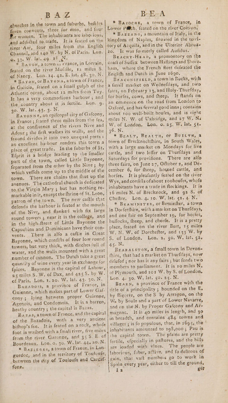 ‘churches in the town and fuburbs, befides feven convents, three for men, and four br women, The inhabitants are labovious, and addiéted to trade, It is feated on the ‘river 'Aar, four miles from rhe Englith ‘Channel, and 140 W. by N. of Paris. Lon. 0. 33+ W- lat. 49. 16 N. * BaYON, atownu: rrance, in Lorrain, feated on the river Mofzile, 12 miles S. ‘of Nancy. Lon. 14. 42. E. lat. 40..30,N. #* Bayon, or Bayona, atown of France, in Galicia, feated on a fmail gulph of the Atlantic ocean, about 12 miles from Tuy. it has a very commodious harbour ; and the country about it is fertile. Lon. g. 30. W. lat. 43. 3- N. Ba YoNnNE, an evifcopal city of Gafcony, in France; feated three miles from the fea, at the confiuence of the rivers Nive and Adour ; the firft wafbes its walls, and the feeond divides it into two unequal parts : an excellent harbour renders this town a place of greattrade. Inthe fuburbs of St. ‘Efprit is a bridge Jeading to the fmaller part of the town, called Little Bayonne, feparated from the other by the Nive ; by which veffels come up to the middle of the town. There are chains that fhut up the avenues. Thecathedral church is dedicated to.the Virgin Mary ; but has nothing re- markable init, except the fhrine of St. Leon, patron of the town. The new caftle that defends the harbour is feated at the mouth of the Nive, and flanked with fix large round towers ; near it is the college, and in the high-ftreet of Little Bayonne the Capuchins and Dominicans have their con- vents. There is alfo a caftle in Great Bayonne, which confifts of four low round towers, but very thick, with ditches full of water, and the walls mounted with a great ‘number of cannon, The Dutch take a great quantity of wine every year in exchange for {pices. Bayonne is the capital of Labour, 25 miles S. W. of Dax, and 425S. by W. of Paris. Lon. 1.20. W. lat. 43. 30. N. Bazapots, a province of France, in Guienne, which makes part of Lower Gal- cony ; lying betwetn proper Guienne, Agenois, and Condomois. It is a barren, heathy country ; the capital is Bazas. Bazas, atown of France, and the capital of the Bazadois, with a very ancient bithop’s fee. Itis feated on a rock, whofe foot is wathed with a {mali river, five miles from the river Garonne, and 35 S. E. of Bourdeaux. Lon. 0. 30. W. lat. 44. 20.N. * Bazreces, atown of France, in Lan- guedoc, and in the territory of Touloufe, between the city of Touloufe and Cargaf- fone. te ‘ BoE A * BazocuE, a town of France, in Lower P@h, feated on the river Coitron, * Bazzawo, a mountain of Italy, in the kingdom of Naples, fituated in the terri- zo. It was formerly called Aufidus. Beacsy-Hgap, a promontory on the coatt of Suffex between Haftings and Shore- ham, where the French fleet defeated the Englith and Dutch in June 1690. Be ACONSFIELD, a town in Bucks, with a {mail market on Wednefdays, and two fairs, on February 13, and Holy-Thurfday, for horfes, cows, and fheep. It ftands on an eminence on the road from London to Oxford, and has feveral good inns; contains about roo well-built houfes, and is eight miles N. W. of Uxbridge, and 27 W. Na W.of Lofdon, Lon, o. 25. W, lat. 51. 36. N. * Beart, Beattu, or BuIttTuH, 2 town of Brecknockfhire, in South Wales, with a large market on Mondays for live cattle, and two lefler on Thurfdays and Saturdays for provifions. There are alfo three fairs, on June 27, OGober 2, and De- cember 6, for fheep, homed cattle, and horfes. Itis pleafantly feated on the river Wye, andconfifts ofabout roohoufes, whofe inhabitants have a trade in ftockings. It is 16 miles N. of Brecknock, and 92S. of Chefter. Lon. 4. 10. W. lat. 52. 4. N. * BeaminsTeR, or Beminfter, a town in Dorfetfhire, with ama:ket on Thurfdays, and one fair on September 19, for horfes, bullocks, theep, and cheefe, Itis a pretty place, feated on the river Bert, 15 miles W.N. W. of Dorchefter, and 133 W. by S. of London. Lon. 2. 50. W, lat. 52. 4s. N. BearALsTown, a fmall town in Devon- (hire, that had a marketon Thurfdays, now difufed ; nor has it any fairs ; but fends two members to parliament. It is 10 miles N. of Plymouth, and 201 W. by S. of London, Lon. 4. 30, W. lat. 50.25. N. BEARN, a province of France with the title of a principality ; bounded on the E. by Bigorte, on the S by Arragon, on the We by Soule and a part of Lower Navarre, and on the N, by Proper Gafcony and Ar- magnac. It.is 40 miles in length, and 30 in breadth, and contains 484 towns and villages ; is fo populous, that, in 1695, the ° inhabitants amounted to 198,000; Pau is ‘he capital town. The plains are pretty fertile, efpecially in paftures, and the hills are loaded with vines. The people are laborious, fober, alive, and fo defirous of gain, that vaft numbers go to work in Spain every year, either to till the ground, “Le gee
