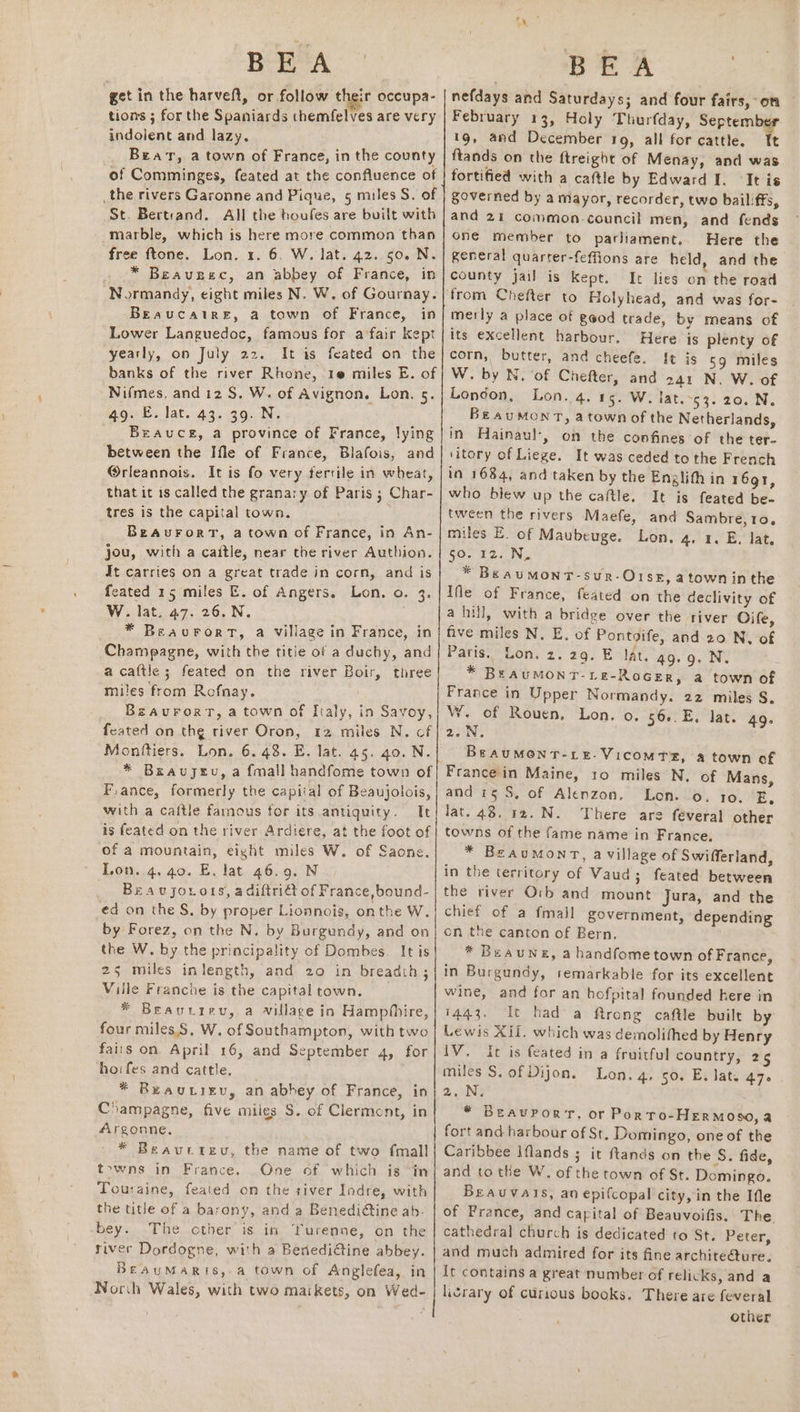 BEA get in the harveft, or follow their occupa- tions ; for the Spaniards themfelves are very indolent and lazy. Bear, a town of France, in the county of Comminges, feated at the confluence of _the rivers Garonne and Pique, 5 miles S. of St. Bertrand. All the boufes are built with marble, which is here more common than free ftone. Lon. 1. 6. W. lat. 42.50. N. . .* Beauzec, an abbey of France, in ‘Normandy, eight miles N. W. of Gournay. Beaucaire, a town of France, in Lower Languedoc, famous for a fair Kept yearly, on July 22. It is feated on the banks of the river Rhone, 1@ miles E. of Nifmes, and 12S. W. of Avignon. Lon, 5. 49. ©. lat,.43..39. Ni Brauce, a province of France, lying between the Ifle of France, Blafois, and @rleannois. It is fo very fertile in wheat, that it 1s called the granary of Paris ; Char- tres is the capital town. BeAurortT, a town of France, in An- jou, with a caitle, near the river Authion. It carries on a great trade in corn, and is feated 15 miles E. of Angers. Lon. o. 3. W. lat. 47. 26. N. * BeaurFrorT, a village in France, in Champagne, with the title of a duchy, and a cattle ; feated on the river Boir, three miles from Rofnay. . BzaurorT, a town of ftaly, in Savoy, feated on the river Oron, 12 miles N. cf Monitiers. Lon. 6. 48. E. lat. 45. 40. N. * Breavujeu, a fmall handfome town of F.ance, formerly the capital of Beaujolois, with a caftle famous for its antiquity. Tt is feated on the river Ardiere, at the foot of of a mountain, eight miles W. of Saone. Lon. 4. 40. E. lat 46.9. N Beavjorots, adiftridt of France, bound- ed on the S. by proper Lionnois, onthe W. by Forez, on the N. by Burgundy, and on the W. by the principality of Dombes. It is 25 miles inlength, and 20 in breadth; Ville Franche is the capitaltown. * Beaurrev, a village in Hamp(hire, four miles.S. W. of Southampton, with two fairs on April 16, and September 4, for hoifes and cattle. _ * Beautiev, an abbey of France, in Champagne, five miles S. of Clerment, in Argonne, * Beaurteu, the name of two fmall towns in France. One of which is “in Touraine, feated om the siver Iodre, with the title of a barony, and a Benediétine ab- bey. The other is in Yurenne, on the river Dordogne, with a Benedidtine abbey. BeauMaris, a town of Anglefea, in Norch Wales, with two maikets, on Wed- ae A a | nefdays and Saturdays; and four fairs, on February 13, Holy Thurfday, September 19, and December 19, all for cattle. Tt ftands on the ftreight of Menay, and was fortified with a caftle by Edward I. It is governed by a mayor, recorder, two bailiffs, and 21 common-council men, and fends one member to parliament. Here the general quarter-feffions are held, and the county jail is kept. It lies on the road from Chefter to Holyhead, and was for- merly a place of geod trade, by means of its excellent harbour. Here js plenty of corn, butter, and cheefe. {t is 59 miles W. by N. ‘of Chefter, and 241 N. W. of London, Lon. 4. 15. W. iat ~k3: 20. Ni. Be auMONT, a town of the Netherlands, in Hainaul-, on the confines of the ter- ‘itory of Liege. It was ceded to the French in 1684, and taken by the Englith in 1691, who blew up the caftle. It is feated be- tween the rivers Maefe, and Sambre,10. miles E. of Maubeuge. Lon. 4. 1. E. lat. 50. 12, Nz * Be av MoNnT-sur-Orse, a town inthe Ifle of France, feated on the declivity of a hill, with a bridge over the river Oife, five miles N. E. of Pontgife, and 20 N. of Paris. Lon. 2.29. E lat. 4g. 9. N. * BEAUMONT-LE-RoGER, a town of France in Upper Normandy. 22 miles S. W. of Rouen, Lon. o. 56..E. lat. 49- 2.N. BraumMonr-re-VicomTs, a town of France in Maine, 10 miles N. of Mans, and 15S, of Alenzon. Lon. 0. 10. E, lat. 48. 12. N. There are féveral other towns of the fame name in France. — * BeauMmonr, a village of Swifferland, in the territory of Vaud; feated between the river Orb and mount Jura, and the chief of a fmall government, depending on the canton of Bern. * Beauneg, a handfometown of France, in Burgundy, semarkable for its excellent wine, and for an hofpital founded here in 1443. It had a ftrong caftle built by Lewis XIl. which was demolifhed by Henry 1V. Ic is feated in a fruitful country, 265 miles S. of Dijon. Lon. 4, 50. E. lat. 47. 2 N3 * BEAUPORT, or Por tTo-HERMOSO, a fort and harbour of St. Domingo, one of the Caribbee Iflands ; it ftands on the S. fide, and to the W, of the town of St. Domingo. Beauvais, an epifcopal city, in the Ifle of France, and capital of Beauvoifis. The cathedral church is dedicated to St. Peter, and much admired for its fine archite@ure. It contains a great number of relicks, and a livrary of curious books. There are feveral other
